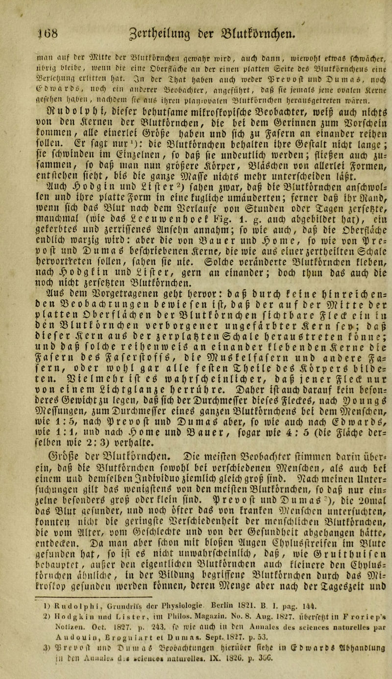 niiin auf fee 'Witfc ber S31ittfl)rnd)en flcnxifjr iwirb, nucf&gt; bann, niieiDOljI efrons fd)wäd)er, lit'viij bleibe, wenn bic eine Dbeeffeidje an ber einen platten ©eite beß S3lutförnd)eii6 eine SBerleijnnt) erlirren bat. 3n ber lljat Ijnbcn and) nreber Spreu ofl unb SumiU, und) ©biunrbd, tiod) ein onberer Seobndjter, augcfiifjrt, baß fie jemals jene oimlcn Sterne iH’feljen haben , nndjbem fie nii£ iljren plnipoualen SBlntfernrijen fjeranbgetreten wären. Otubolpbi, tiefer bel&gt;utfame mifreffopifetje 93eobactter/ rueip aud) nldjtß von Den Äeinetx ter Slutförncben, bie bei bem ©crlnnen jum Sorfdjein fonimeu, alle einerlei ©röße haben unb fid) ju gafern an einanber reiben feilen. Sr fagt nur1): bie Slutförncben bemalten ibre ©efialt nid)t lange; fie febminben im Sin^elnen, fo baß fie unbeutlid) werben; fließen aud) ju- fainmen, fo baß man nun größere Körper, Sldßd)cn oon allerlei gortnen, entließen ftel)t, biß bie ganje Waffe nidjtß niebr unterfebeiben fapt. Hlud) 4i&gt; obgin unb Sifter2) faben jwar, baß bie Slutförncben anfcbwoH len unb ibre plattegerm in einefuglid)e umduberten; ferner baß IbrDianb, wenn fid) baß Slut nach bem Verlaufe oon ©tunben ober ©agen jerfeßte, manchmal (wie baß 2eeuwenboef b'ig. l. g. and) abgebtlbet bat), ein geferbteß unb jerriffeneö Hlnfebn annabm; fo wie and), baß bie £&gt;berf!üd)e eublicb warjig wirb: aber bie oon Sauer unb Jponte, fo wie oon spre= »oft unb ©umaß befd)riebenen dterne, bie wie auß einer jertbcilteu ©d)alc beroortbeteu follen, faßen fie nie. ©olcbe oerdnberte Slutförncben lieben, nach d&gt;obgftn unb giftet, gern an einanber; bod&gt; tl;un baß aud) bie itocb ntebt jerfebten Slutförncben. Hfuß bem Sorgetragenen gebt beroor: baß bureb feine hinreichend ben Seobacbrungen bewiefen tfi, baß ber auf ber Witte ber platten Oberfldd)en bet Siutförndjen fiebtbare glecf ein in benSlutförncben oerborgen er ungefärbter Äernfeo; baß biefer dtern auß ber jerplabten@cbale beraußtreten fön ne; unb baß folcbe reiben weiß an einanber ftebenbenÄerne bie gafem beß gaferftoffß, bie Wußfelfafern unb anbere ga= fern, ober wobl gar «He feiten l)eile beß Äötperßbllbe= ten. Sie Im ehr ift eß wabtfcbeinlicber, baß jener glecE nur oon einem gicbtglanje betrübte. ©aber iftauch barauf fein befon= bereß @ewid)t ju legen, baß fid: ber ©urcbmcjTet biefeß gfecfeß, nach Ojoungß Weffungen, jum ©urdnneffer einet? ganjen Slutförncbenß bei bemWenfcbcu, wtc 1:5, nach ip reo oft unb ©umaß aber, fo wie aud) nad&gt; ©broarbß, wie l:i, unb nacb .ßome unb Sauer, fogat wie 4: 5 (bie gldcße ber= felben wie 2: 3) oerbalte. ©röße ber 33Iutfoind)en. ®ic meifien Scoba&lt;f)fcr fHmmen barin über* ein, baß bie Slutfönubcn fowobl bei oerfebfebeneu Wenfcben, alß and) bei einem unb bemfelbenSitbioibuo jiemlid) gleichgroß ftnb. 9iad) meinen Untere fud)ungeu gilt baß wcnigftenß oon ben meifien Slutförncben, fo baß nur eins jelne befonberß groß ober dein ftnb. ipreo oft unb ©umaß3), bic 20mal baß Slut gefunber, unb uod) öfter baß oon franfen Wcnfd)cn untcrfiubten, fonnten niebt bie geringfte Serfcbiebenbeit ber mcnfdüicbcu Slutförncben, bie ootn Hilter, oont ©cfd)led)tc unb oon ber ©efunbbcit abgebangen hätte, entbeefen. ©a man aber febon mit bloßen Hlugen Sbblußfireifen im Slute gefunben bat* fo ift cß nidit wnwabrfcbefnlid), baß, wie ©ruitbuffen behauptet, außer ben cigentltdwn Slutförncben aud) Heinere ben Sbi)luß= förudben dlmlicbe, tu ber Silbung begriffene Slutförncben bnrd) baß Wi- froffop gefunben werben fönnen, bereit Wenge aber nad) bcr£agcßjeit unb 1) R u d o 1)) li i, Grunditfs der Physiologie. Berlin 1821. B 1. pag. 144. 2) Hodgkin und Bister, im Pliilos. Magazin. No. 8. Aug. 1827. iiherfefst in Froriep's Notizen. Oet. 1827. p. 24.3. fl' 1U1C and) ill heit Annales des Sciences naturelles par A u d o u 1 n, B r o g n i a r t el Dumas. Sept, 1827. p. 53. 3) H3 r e 0 o ft tinp 7411111111) 23eo6nd)tiinflcii Ijieriibcr ficljc in (J h m &lt;1 r D l StbbnnDluna ill feil Annales d.« scieneo» uulurolles. IX. 182G. p. 350.