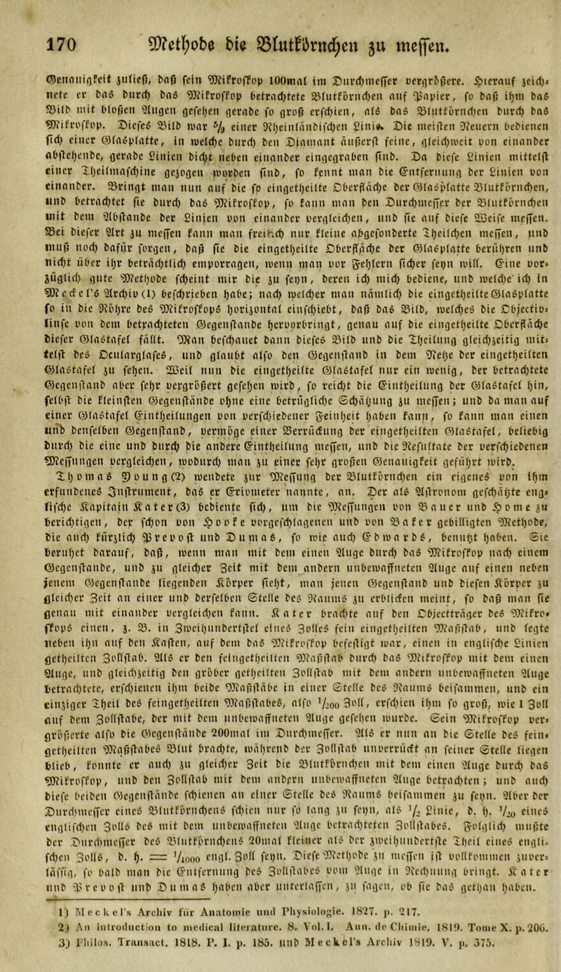©ennuigfeit juließ, bnß fein SttiFroffop lOOmnl im Surdjmeffer oergrößere. $icrnuf jeidj* nefe cf bn« burrf&gt; bn« 93?iFroffop 6etrnd&gt;tetc ©tutförndjen nuf Qinpicr, fo bnß itjtn bn6 ©itb mit t'lD(3eu gingen gefetjen gernbe fo groß erfdjieu, nt« bn« ©tutförndjen burd) bn« sßTifrofFop. Siefe« ©itb ronr 5/j einer Stfjciutünbifdjcn Sini«. Sie meiften Wienern bebienen fid) einer @In«ptntte, in luetdje burd) ben Sinmnnt nußerß feine, gteidjiueit nun einnnber nbßctjcnbc, gerabc Sinien bidjt neben einnnber cingcgrnben ftnb. Sn biefe Sinien inittclfl einer Stjeitmnfdjine gejogen mürben finb, fr fennt mnn bie Entfernung ber Sinien uon einnnber. ©ringt mnn nun nuf bie fp eingettjeitte Cbcrftndje ber ©tn«plntte ©tutförndjen, unb betrndjtct fic burd) bn« «Dtifroffop, fo fnnn mnn ben Surdjmcffpr ber ©tutförndjen mit bem Slbßnnbe ber Sinien um einnnber uergteidjen, unb jte nuf biefe SSeife meffen. 83ci biefer Slrt ju meffen fnnn mnn freibidj nur FIciiie n&amp;gcfonbcrte Ztjcitdjen meffen, |inb muß nud) bnfür furgen, baf} fic bie eingettjeitte Sbcrffgdjc ber ffilneptntte berühren unb nid)t über itjr betrnrijttidj empurrngen, loeitn tnnu uur gestern ffdjer feijn loitt. ©ine uor» jügtid) gute Stfetljobe fd)eint mir bie ju fct)u, bereu id) mid) bebiene, unb luetdje idj in gjtertet’P Strdjiu(l) befdjriebeu Ijnbe; und) rpeldjer mnn nnmtidj bie eingettjeitte@In«plntte fo in bie 9fötjrc be« SStifroffop« Ijorijüiitnt eiufdjiebt, bnß bn« ©itb, luetdje« bie Dbjecfio* linfe uon bem betrndjtcten ©egenftnnbe fjeruorbringt, gennu nuf bie eingettjeitte Dbcrftndje tiefer ©tn«tnfel ftittt. SOinn bcfdjnuet bnnn biefe« ©itb unb bie Xtjcitung gteicfjjeitig mit* tetft bco Scutnrgtnfe«, unb gtnubt ntfo ben ©egenfinnb in bem Sfetje ber cingettjeitten ©In«tnfe( ju feljeit. Sßcit nun bie eingettjeitte ©tnPtnfet nur ein luenig, ber bctrndjtete ©egenifnub nber fetjr uergrößert gefetjen luirb, fo reidjt bie ©inttjeitung ber @(n«tnfet (jin, fetbft bie fleinßen ©egenftnnbe otjue eine betrügtidje ©djntjung ju meffen j unb bn mnn nuf einer ©tnStnfet ©inttjeitnngen uon ucrfdjiebener geiutjeit tjnben fnnn, fo fnnn mnn einen unb benfetben ©egenfinnb, uermöge einer ©errüefung ber cingettjeitten ©tnbtnfet, beliebig turdj bie eine unb bnrcf) bie nnbere ©inttjeitung meffen, unb bie Dtcfutfntc ber uerfdjiebencn 9Jtefjungen uergteidjen, looburdj mnn $u einer feijr großen ©ennuigfeit geffitjrt luirb. ItjomnS 5) o u n g (2) jucubete jur 9)tcffuug ber ©tutförndjen ein eigene« uon itjm erfiiubeue« guftrument, bn« er ©riometer nngntc, nn. Ser n!« Slßrotiom gcfcfjritjte eng* fifdje Knpitnin Knter(3) bebiente fidj, um bie fSteffungen uon ©nuer unb Sporne ju beridjtigen, ber fdjon uon Sporte uorgcfdjtngeueu unb uon ©nfer gebittigten fötettjobe, bie nudj fürjlidj fp r e u o ft unb Sumo«, fo tuie nudj ©biunrb«, benufjt tjnben. ©ie ßerutjet bnrnuf, baß, luenn mnn mit bem einen Qtngc bitrdj bn« fWifroffop und) einem ©egenftnnbe, unb ju gteidjer Seit mit bem nnbern unbeiunffneten Sluge nuf einen neben jenem ©egenftnnbe tiegeuben Körper ffctjt, mnn jenen ©egenfinnb unb biefen Körper ju gteidjer Seit nn einer unb berfetben ©teile be« StaumS ju erbtiefeu meint, fo bnß mnn fle genau mit einnnber uergteidjen fnnn. Unter brndjte nuf ben Dbjecttrngcr be« Stfifro» ffop« einen, j. ©. in 3iueitjunbcrtftcf eine« 3offe« fein eingettjcilfen SWnßßnb, unb fegte neben itjn nuf ben Knßcn, nuf beut bn« SSfifroffop befeftigt mnr, einen in engtifdje Sinien geteilten Soltftnb. Sit« er ben felngcttjeiltcn SDtnßßnb burd) bn« SDtifroffop mit bem einen ginge, unb gleidjjeitig ben gröber gettjeitten 3ot(ftnb mit bem nnbern unbeiunffneten atuge fcetrndjtetc, erfdjieneu itjm beibc Ottnfjftnbe in einer ©teile bcP Dtnuuio beifnmmen, unb ein einziger Xfjcit beb feingettjeitten 9Knßftnbe«, ntfo !/eoo3o((, erfdjien itjm fo groß, mie l Sott nuf bem Sottftnbc, ber mit beut unbeiunffneten Singe gefetjen luurbe. ©ein SJfifroffop oer» größerte ntfo bie ©egenßnnbe 200mn( im Surdjmeffer. ÜUo er nun nn bie ©feite be» fein* gettjeitten SötnßftnbcS ©tut brndjte, luntjrenb ber 3ott|tnb unuerrüctt nn feiner ©rette liegen blieb, founte er nudj ju gteidjer 3cit bie ©tutFörndjcu mit bem einen Singe burd) bn« gjlifroffop, unb ben 3ofl|tnb mit bem nnbern unbeiunffneten Singe bctrndjten ; unb nudj biefe beiben ©egenftnnbe fdjiencn nn einer ©fette be« Stnurn« beifnmmen ju feijn. Slbcr ber Surdjmeffer eine« ©tutförndjen« fdjien nur fo tmtg ju feijn, nt« J/&gt; Sinie, b. (j. y,0 eine« engtifdjen 3o(t« be« mit bem unbeiunffneten Singe betrndjtcten 3oti|tnbe«. gotgtidj mußte ber Surdjmeffer be« ©IntfBrncfjeu« 20mn( Flein er nt« ber jiuciljunbcrtfte itjeit eine« engti. fdjen Soll«, b. f). = Viooo engl.3p(( feijn. SiefeSttettjobc tu meffen iß uottfommen fiiuer* Inffig, fo bntb mnn bie ©ntfernuug be« 3otlßnbc« uom Singe in Stedjuung bringt. Kn rer unb jpreuoß unb Sunin« tjnben nber untcrinffen, jii fngeu, ob fic bn« gctljnn tjnben. 1) MecKel’s Arcliiv für Anatomie und Physiologie. 1827. p. 217. 2) An introduction to medical literature. 8. Vol. I. Ann. de Chimie. 181S). Tome X. p. 20G. 3) l'liilos. Transact. 1818. P. I. p. 185. llllb Meckels Archiv 1819. V. j&gt;. 375.