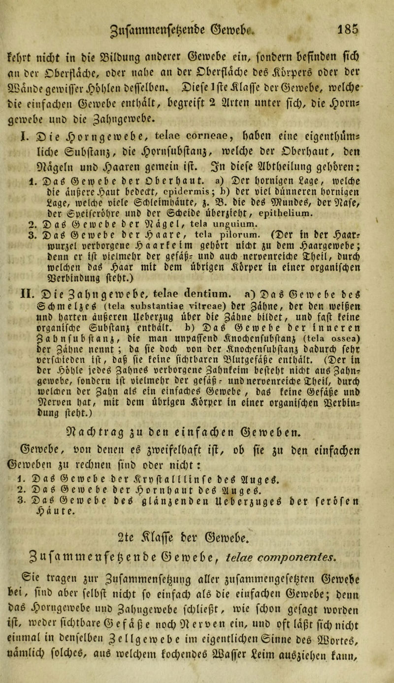 gufütmncttfcfpettbe ©ewebe. 385 feljrt nid)t in bic S3tlbung attbercr ©ewebe ein, fonbertt bcftttbett ftd) an bcv Oberflädje, ober nabe an ber £&gt;berflad)e beß älbvperß ober ber SBänbegewifier Johlen beffelbett, Diefelfteklaffe bcr©ewebe, weld)e bte einfachen ©ewebe enthalt, begreift 2 Sitten unter ftd), bie Jjportt* gewebe unb bie gabugewebe. J. Sie jpornge webe, telae corneae, haben eine eigentl)itms lid)e ©ubftanj, bte Jpornfubftatij, wetd)e ber Oberbaut, bett 9tägelit unb paaren gemein ift. ^tt biefe Qlbtbeiluttg geboren: 1. 35 aß ©cm ehe ber Ober baut, a) Ser hornigen Sage, welche bie äußere-S&gt;aut bebeett, epidermis; b) ber riet bünneren hornigen Sage, weldte »tele ©cbletmbäute, j. 93. bte beß ?U?uubeß, ber 9tafe, ber ©peiferöhre unb ber ©chetbe Übersicht, epithelium. 2. Saß ©ewebe ber 9tägel, teia unguium. 3. Saß ©ewebe ber Jpaare, tcla pilorum. (Ser in ber Jpaar? rourjel verborgene paarte im gehört nicht ju bent Jpaargewebe; benn er ift vielmehr ber gefäß; unb auch nervenreiche SCI)eil, burch tvcld)en baß f&gt;aar mit bem übrigen Körper in einer organifdjen 9Serbinbung fleht.) II. Oie g a l) tt g ewebe, telae dentium. a) S a ß ® e w e b c beß ©chmeljeß (tela substantiae vitreae) ber ^dl&gt;ne, ber ben weiften «nb harten äußeren Ueberjug über bie fühlte bilbet, unb faft feine organifche ©ubftanj enthält, b) Saß ©ewebe ber inneren gab nfu b ft an j, bte man unpaffenb ätnocbenfubftanj (tela ossea) ber gähne nennt ; ba fie bod) von ber Änochcnfubftanj baburch fehr »erfd)ieben tft, baß fie feine ftcßtbaren ^Blutgefäße enthält. (Ser in ber .£&gt;6ble jebeß gabneß verborgene gabnfeim beftebt nid)t auß gähn? gewebe, fonbern ift vielmehr ber gefaßt unb nervenreiche Shell, bnreb weldten ber gähn alß ein etnfadwß ©ewebe, baß feine ©efäße unb Nerven hat, mit bem übrigen Körper in einer organtfdjen «Serbin? bung fleht.) 9iad)trag $u bett etttfad)ett ©eweben. ©ewebe, t&gt;on betten eß zweifelhaft ift, ob fie jtt ben einfachen ©eweben ju rechnen ftttb ober nid)t: J. Saß ©ewebe ber ätrpftalllinfe beß 91 u g e ß. 2. Saß ©etvebe ber ftornhaut beß 91 u g e ß. 3- Saß ©ewebe beß glänjenben Ueberjugeß ber feröfen äpäute. 2te klaffe ber ©ewebe* g u f a m m e tt fe h e n b c ©ewebe, telae componentes. &lt;£ie tragen jnv gufammenfefjttng aller jufanimengefe^tett ©ewebe bei, ftttb aber felbft nid)t fo eittfad) alß bie eittfad)ett ©ewebe; beim baß ^orttgewebe unb gabugewebe fd)liept, wie fd)0tt gefagt worben ift, weber ftd)tbare © efä jj e nod) 9t eroett ein, unb oft läßt ftd) nid)t einmal in benfelben Zellgewebe im eigentlieben©inne beß 9i3orteß, uämlid) fold)cß, auß welchem fod)enbeß 2ßaffer £eim außjieben fattn.