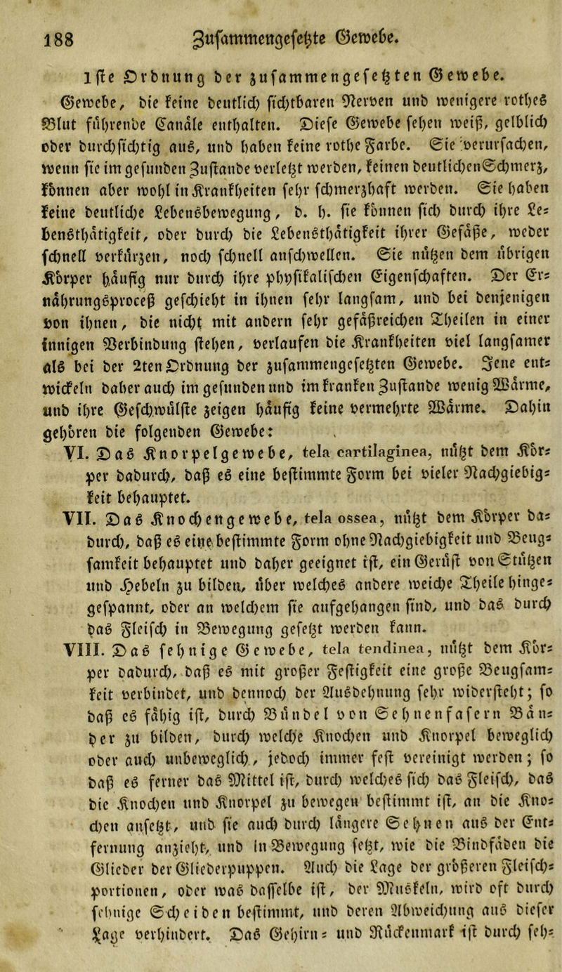1 fjc Drbttung ber 3ufammengefegten ©jewebe. ©jewebe, bie feine beutlid) ftdjtbarett Heroen utib wenigere rotljeS S5tut futjrenbe (handle enthalten. Diefe ©Jewebe fetten weiß, gelbltd) ebev burd)ftd)tig auS, unb haben feine rothe $arbe. ©ie »erurfadjen, wenn fte im gefunben ^nflanbe »erlebt werben, feinen beutlid)en©d)mer3, fbttnen aber wol)l inÄraufhetten fel)r fdjmerjbaft werben, ©ie haben feine beutlid)e JebcttSbewegung, b. h* ftc fbnnen ftd) burd) ihre Jes BenStl)dtigfeit, ober burd) bie JebeuSthdtigfeit ihrer ©jefaße, weber fd)nell »erfinden, nod) fd)ttell attfd)wellen. ©ie trugen bem übrigen Körper (&gt;d«fig nur burdh ihre pbpftfalifd)en ©igenfeßaffen. Der ©rs ttdhrungSproceß gefchieht in ihnen (ehr langfam, unb bei benjenigen ton ihnen, bie uid)t mit anbern [ehr gefdßreid)en Rheden in einer innigen SSerbinbung flehen, »erlaufen bie Äranffoeiten »iel langfamer als bei ber 2ten Drbnuttg ber jufammengefegten ©jewebe. Sette ents wtdfeltt baher auch im gefunben unb imfranfett^uflanbe wenig Sdrme, unb ihre ©jefd)wuljle jeigen häufig feine »erwehrte Sanne. Dal)itt gehören bie folgenben ©jewebe: VI. DaS .Knorpelgewebe, tela cartilaginea, mtgt bem .Kors per baburch, baß eS eine bejlimmte §orm bei »ieler 9lad)giebigs feit behauptet. VII. Daß .Knod) enge webe, telaossea, tiugt bem dtbrper bas burd), baß eS eine bejlimmte gorrn ohne 9lad)giebigfcit utib 25eug« famfeit behauptet utib baher geeignet ifl, ein ©jeniff »on ©tilgen unb Rebeln 311 hüben, über welches anbere weid)e 2l)eile hinge* gefpannt, ober an weld)em fte aufgehangen ft’ttb, unb baS burch baS Sleifd; in ^Bewegung gefegt werben fatut. VIII. DaS fehntge ©jewebe, tela tendinea, tiugt bem dtors per baburd), baß eS mit großer gefligfeit eine große 23eugfams feit »erbinbet, unb benttod) ber 3IuSbel)nung fehr wiberfleht; fo baß cS fähig ijl, burd) 23 u übel »01t ©ehnenfafern Sans ber 31t bilben, burd) weldfe Knochen utib Knorpel beweglid) ober aud) unbeweglid), jebod) immer fefl »ereiuigt werben; fo baß eS ferner baS Sittel iff, burd) weldjeS ftd) baS gleifd), baS bie ,ftnod)eti unb Knorpel 31t bewegen beflimmt iff, au bie dfuos d)ctt anfegt, utib fte and) burd) längere ©el)nen attS ber ©nts fermitig ausieht-, unb in Seweguug fegt, wie bie 23itibfdben bie ©jlieber ber ©Jliebevpuppctt. 2lttd) bie Jage ber größeren £leifd)s portioueti, ober waS baffclbe ifl, ber Stiefeln, wirb oft burd) föhnige ©-d)eiben beflimmt, utib bereit 2lbweid)ung aitS biefer Jage »erl)iubert. DaS ©Jehirns unb SKdcfettmarf ifl burd) fei)-