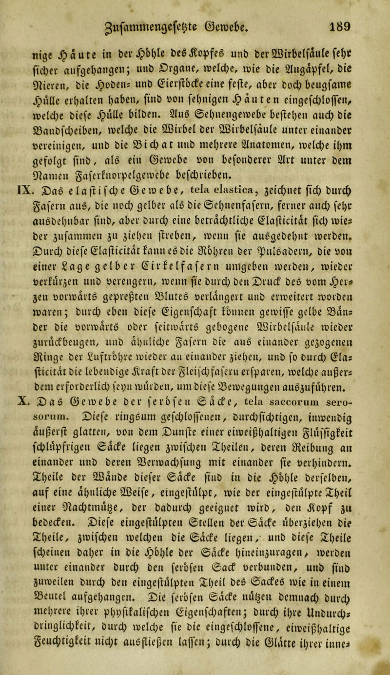 tiigc $aute in berJpohle be$$opfeö unb ber Sßirbelfdttlefef)C ftd;er aufgehangett; utib Organe, meld;e, mie bie SJttgdpfel, bie Öfteren, bie Jpobetts unb SierjVocfe eine fefte, aber tod) beugfame jprille erbalten haben, ftitb oott fehnigen Jpdutett eingefd;lo|]en, iveldpe biefe Jpulle bilben. 2luß ©ehuengemebe bejlehen aud&gt; bic S3attbfd;eibeu, meld;e bie Üßirbel Der -Ißirbelfäiile unter einatiber »ereiuigeti, unb bie 23id)at unb mehrere Slnatomen, meld;e ihm gefolgt ftnb, alö ein ©emebe oott befonberer 2lrt unter bem Ölatuen gaferfnorpelgemebe bcfdmebcn. IX. Oaß elaftifd;e ©emebe, tela elastica, jetdpnet fxd&gt; burdf) gaferu auß, bie ttod; gelber alß bie ©chnetifaferti, ferner and) fet)i‘ außbehnbar ftnb, aber burd; eine betrdd;tlid;e Slafftcitdt fiel; mies ber jufammen jit sieben fircbett, toenn fie außgebebnt merben. Ourd; biefe Slafftcitdt fautt eß bie bohren ber fpulßabern, bie oou einer Sage gelber Sir felfa fern umgeben merben, toiebcr »erfüllen unb verengern, roetttt fie burdp Den Orucf beß oom jper* jett oormdrtß gepreßten föluteß oerldngert unb erweitert roorbett marett; burd; eben biefe Sigenfd;aft {butten gerviffe gelbe Sans ber bie oormartß ober feitmartß gebogene OBirbelfdule micber Suriicfbeugen, unb dl)ulid;e gafern bie auß einatiber gezogenen Sftttge ber £uftrbl)te toieber au einatiber sieben, unb fo burd; Sias fftcitdt bic lebeubige Alraft ber gleifd;faferu erfpavett, meld;e attpers bem erforbertid; fet;it mürben, um biefe fSemegungett außsufuhren. X. Oaß ©emebe ber ferbfen ©defe, tela saccorum sero- soruni. Oiefe ringeunt gefd;loffenen, burd;ftd;tigen, iumenbig dußerfi glatten, oou bem Ounfte einer eimeißbaltigen glufftgfeit fcblupfrigett ©defe liegen smifd;eit ^heilen, bereit Reibung an eitianber utib bereu 23ermad;fuug mit einatiber fie oerbitibern. £l;eile ber ÜBanbe biefer ©aefe ftitb in bie Jpbhle berfelbeu, auf eine ähnliche Oßeife, eüigeftulpt, mie ber eingeflulpte 2heil einer 9lad;tmu£e, ber baburd; geeignet mirb, ben dlopf 311 bebeefen. Oiefe eiiigefftilpteit ©teilen ber ©defe iiberjiehen bie £heile&gt; smifchett meld;ett bie ©defe liegen/ utib biefe £l;eile fdpeiuett baher in bie Jg&gt;bl;le ber ©defe l;ittetn$uragen, merbett unter einatiber burd; ben ferbfen ©aef öerbuuben, uttb ftitb jumeilen burd; ben eingeflulpteu £l;eil beß ©aefeß mie in einem Söeutel aufgehangen. Oie ferbfen ©defe nußen bernnad; burd; mehrere ihrer p&gt;hi)ftfalifd;en Sigenfd;aften; burd; ihre Uttburd;* bringlid;feit, burd; meld;e fie bie etugefdploffetie, eimciphnltige §eud;tigfeit nid;t außfließctt lafl'cn; burd; bie ©Idtte ihrer inttes