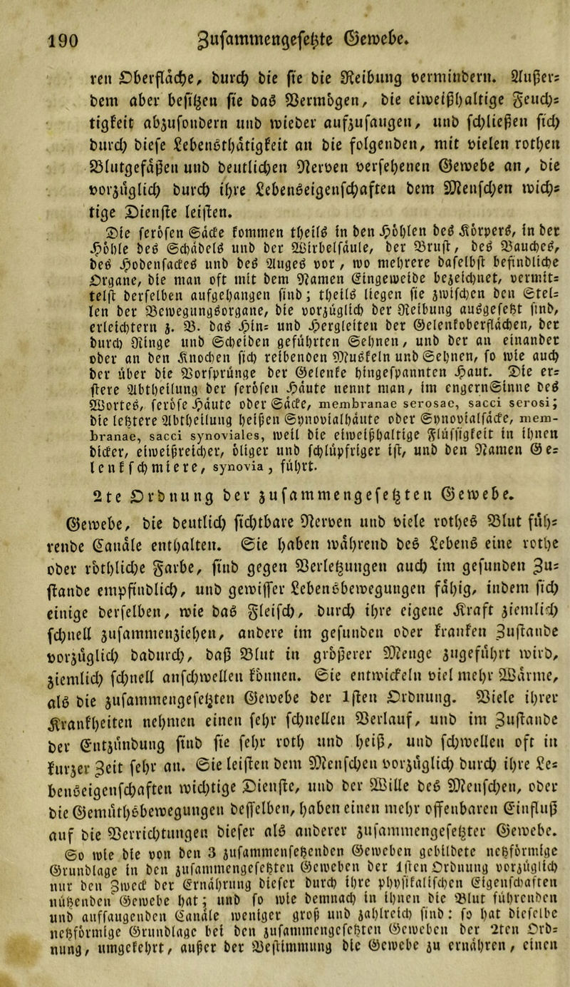 vctt Oberfläche, burcty bie fte bie SJteibung eerminbertt. 2lußers bent aber bejtßett fte bad ©ermbgen, bte eiweißhaltige gettdjs tigf'eit abjufoubern ttiib wieber aufjufaugett, ttttb fd;ließett ftd) bitrd) btefe Sebendthatigfeit att bie folgettbeit, mit melett rotbeit ©lutgefaßeit uttb beutlidjen Oleroett üerfebetten ©etvebe an, bie »orjtlglid) burd) ihre Sebendeigenfchaftett bem 2Jienfd;ett mich* tige Sieufte leiden. Sie feröfen ©acte fomnten thetid ln ben Noblen bed Äörpcrd, in ber Jpöble bed ©cbdbeld unb ber Sßtrbelfdule, ber 93ruft, beb «auebed, bed J£sobenfacfed unb bed 2lttged oor, too mehrere bafelbft befinblicbe Organe, bie man oft mit bem kanten ©tngeioeibe bezeichnet, oermit= telft berfelben aiifgehattgen ftttb; thetld liegen fte jtoifeben ben ©tel= len ber «ctoegungdorgane, bie oorjügltcb ber Oletbung audgefeßt finb, erleichtern j. 33- bad Jpin= unb Jpergletten ber ©elenfoberfldchen, bec bureb Otinge unb ©epetben geführten ©ebnen, unb ber an einanbet ober an ben .Knochen fiel) reibenoen Wndfeln unb ©ebnen, fo tote auch ber über bie «orfprünge ber ©elenfe hingefpannten Jpaut. Sie er= jbere Stbtbeiiung ber feröfen ^äute nennt man, im engernSinne bed 2Bortee, ferofe Jpaute ober ©äefe, membranae serosac, sacci serosi; bte lebtere «Hbtbeiluug beiden ©bnooialhdute ober ©ottootalfdcfe, mem- branae, sacci synoviales, toeü bte ehoelfpaltige ftlüfftgfeit in ihnen biefer, ehoetfretcher, öliger unb feplüpfriget* ift, unb ben ganten @e= lenEfcpmiere, synovia, führt. 21 e £&gt; r h tt u tt g ber 3 u f a m m e tt g e f e (j t e tt © e w e &amp; e. ©eroebe, bie beutlid) fühlbare Oüroett unb oiele rothed ©lut ftiljs venbe handle enthalten. ©ie haben »dhrettb bed Sehend eine rotlje ober rcotl)lid;e garbe, ftttb gegen ©erle&amp;uugen auch int gefunben ftanbe empftttblich, unb gemijfer Sebendbemeguttgen fähig, ittbent ftd) einige berfelben, tvie bad gleifd), burd) ihre eigene Äraft 31'emli (dfttell jufamntettsiehett, attbere int gefuttbett ober f'ranfett Suftanbe porjuglid) babttrd;, baß ©lut itt größerer Stetige angeführt wirb, jientlid; fdfttell anfd^velleti fbttnen. ©ie enttvidfeln öiel mehr SBdrnte, ald bie jufammengefeijten ©emebe ber lflett Orbmmg. ©iele ihrer Äranfheitett nehmen einen fein* fd;uellett ©erlauf, ttttb int 3u|T«nbe bet ©ntäunbung ftttb fte fein* roth unb heiß, unb fd)welleit oft itt lurjer 3eit fein* att. ©ie leiden bem ©fenfcbett toorjuglid) bureb ihre £e* beudeigcnfdnften wichtige ©ienjte, unb ber SSBille bed 2Weufd;en, ober bie ©emuthdbemegungeu beffelben, haben einen mehr offenbaren ©iuflujj auf bie ©errid)tuttgen biefer ald attberer jttfammengefeijter ©etoebe. ©0 toie hie oon hen 3 jufanimenfehenbcn ©etoeben gcbilhctc netzförmige ©runblage ln ben jufammengefchten ©ciocbcn ber lflcnOrbnung oorzttglicb nur ben ^tuccf ber (Srndbrung biefer bureb ihre pbbfifalifcben ©igenfebafteu nübcnbcu ©etoebe hat; unb fo tote bemnacb in ihnen bte «lut fübrenben unb auffaitgeuben ©anale toeniger groft unb zahlreich finb: fo bat biefeibc nebförmige ©runblage bei ben jufammcngcfcbtcn ©cioebcu ber 2ten Orb= nung, utngcfcbrt, auf er ber ©eßimmung bte ©etoebe ju ernähren, einen
