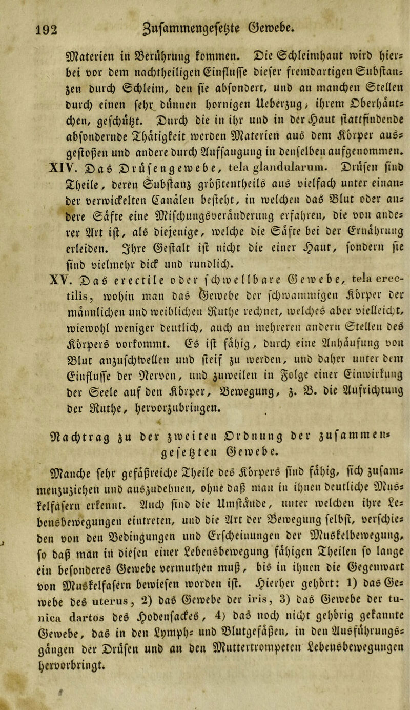 Materien in Bertlbrüng f’omtnen. Sie (3d)leimt)aut wirb ßiers bei bor bem nadjtßeiligen ©influjfe btefei* frembartigen ©ubftatts jen burd) @d)leim, ben fte abfonbert, unb an manchen ©teile« burd) einen feßp biinnen bornigen lteberjug&gt; ihrem Sberbduts d)en, gefdjul^t. Surd) bie in il&gt;v unb in bei- Jpaut jlattftnbenbe abfonbernbe £l)dtigf'cit werben Sßiateriett auß bem Körper außs geßoßett unb anbere burd) 2luffaugutig in betreiben aufgenommen. XIV. S a ß Srufengewebe, teJa glandularum. Stufen fiuö gßeile, bereu ©ubftanj größtenteils auß bielfad) unter einatts ber »erreicfelten ©analen befteßt, in welchen baß 23lut ober ans bere ©dfte eine 93fifd)ungßberduberung erfahren, bie bott anbes rer 2lrt ijb, alß biejeuige, weld)e bie ©dfte bei ber ©rndl)tung erleiben. 3bre ©eßalt ijl nid)t bie einer Spant, fonbern fte ftnb üietmebr bicf unb runblid). XV. Saß erectile ober fd)wellbare ©ewebe, tela erec- tilis, wol)itt matt bau Gewebe ber fd)wamniigen Körper ber nidunlid)en unb tveiblidjeu Sfiutbe redjnet, weld)eß aber bielleid)t, wiewol)l weniger beutlid), and) au mehreren anbertt ©teilen beß ^brperS borfommt. ©ß iß fällig, burd) eine 2ltil)dufung bott 58lut anjufcbtoellen unb fleif ju werben, tttib bähet unter bem ©influflfe ber Serben, unb juweilen in golgc einer ©inmirfung ber ©eele auf ben Körper, Bewegung, J. 23. bie 2lufrtd)tung ber «Ruthe, l)erbor$ubringen. 91 acht rag ju ber j weiten Srbnung ber jufamnten« gefegten © e w e b e. 93?aud)e fel&gt;r gefaf5reid;e £l)eile bcß Äorperß ftnb fähig, ftd) jufants menjujiebett unb außjubebuen, ol)tie baß mau tu ibtten beutlid)e Wittes felfdfertt erfennt. 2lud) ftnb bie UmjUitbe, unter welchen ihre £es benebewegungen eintretett, unb bie 2lrt ber Bewegung felbft, berfchies ben bon ben 23ebingungett unb ©rfcheinungen ber SCRußfelberoeguug, fo baß man iü biefcu einer Sebeußbewegung faltigen 2l)eilen fo lauge ein befottbereß ©ewebe berniuthin muß, biß in ihnen bie ©egenwart bon «Dfußfelfafern bewtefen worben ifb. Jpierßer gehört: 1) baß ©es mebe beß uterus, 2) baß ©ewebe ber iris, 3) baß ©ewebe ber ta- liica dartos beß JTpobenfacfeß, 4) baß nod) nicht gehörig gelaunte ©etvebe, baß in ben Spntpljs unb Blutgefäßen, in ben 2lußful)t ungßs gangen ber Stufen unb au ben SRuttertrompereu Sebeußbeweguugen berborbritigt.