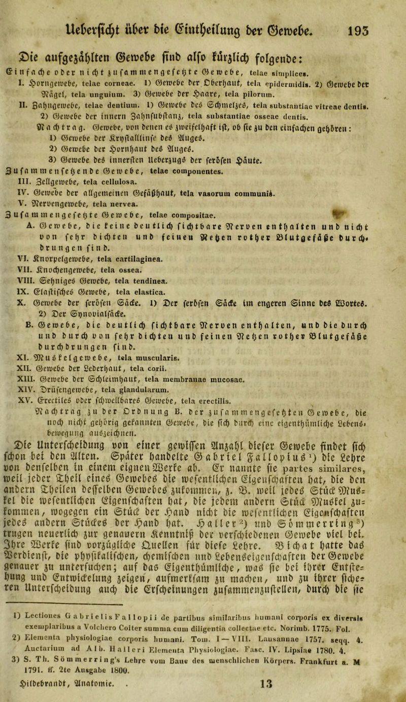 2)ie aufgejäi)Iten ©etuebe jtub dfo furjltcf) folgeube: ©inffldje ober ni(t)tjufflmmengcfe&lt;jte Q e tu e 6 e, teiae simpiice». I. 5?orngetucbe, teiae corneae. 1) ©etuebe ber ßbcrijrtllt, tela epiderutidis. 2) ©etuebe bet 9iÄgc(, tela unguium. 3) ©etuebe ber ipnnre, tela pilorum. II. Stl^lifleiwebe, teiae dentiuui. I) ©etuebe bet, ©rfjmeljt’ö, tela substantiae vitreae dentis. 2) ffleiucbc ber ilincril 3&lt;H)nfubflntlj, tela substantiae osseae dentis. 91 n d) tr n g. ©etuebe, uott betten e$ jiueifettjaft ijt, ob fie ju ben etnfadjen geübten: 1) ©etuebe ber firuftnttliiife beb Slugeb. 2) ©etuebe ber £orttI)&lt;utt be$ 2tuged. 3) ©etuebe be$ tnnerflcti UebcrjugiS ber ferbfett §änte. 3 u f n nt tn e tt f e I* e n b e © e tu e b c, teiae compouentes. III. Scflgctuebe, tela cellulosa. IV. ©etuebe ber Allgemeinen ©efeijjijflut, tela vasorum communiA. V. SJieruengetuebe, tela nervea. 3ufam men gefegte @ c tu e b e, teiae compositae. A. ©etuebe, bie feine bcutlid) fid)tbare 9) er u e n enthalten unb nidjt uon fefjr bid)ten unb fei neu liegen rettet &amp;3(utgefäfie burdl* b r u n g c n f i tt b. VI. finurpefgetuebe, tela cartilaginea. VII. Änucgengetuebe, tela ossea. VIII. @el;nige$ ©etuebe, tela tendinea. IX. ©lrtttifd)e$ ©etuebe, tela elastica. X. ©etuebe ber ferofen 6&lt;itfe. i) Der ferbfen ©nde im engeren Sinne bc$ Eßorted. 2) Ser ©pnuuinlfncfe. B. ©etuebe, bie beuttid) fid)t&amp;nre9?eruen entgolten, unb bie btt reg unb burd) uutt fegr bitten ttttb feinen Stegen rotges ©tutgefiiße buregbrungen fittb. XI. gJtubfelgetuebe, tela muscularis. XII. ©etuebe ber Seberljnut, tela corii. XIII. ©etuebe ber ©cgteimgoilt, tela membranae mucosae. XIV. Drüfcngeiucbe, tela glandularum. XV. ©rectiieä über fcfjtueftbnreA ©etuebe, tela erectilis. 91 o cg t r n g 311 ber ßrbnutig B. ber ju fn m m eng efegtc tt © eroe&amp;c, bie nod&gt; nid)t gehörig getonnten ©etuebe, bie fteg burd; eine etgentgiimtiege ßebettä» betuegung ou$3eicgnen. 2&gt;ie Unterfcbel&amp;ung oon einer gcivlffcn 2lnjal)l blcfer ©etuebe finbet ftd) fd?on bet ben 2l(ten. ©pater banbeite ©abrtel gallopiuö1) bie £el)re von bcttfelbcn in einem eignen SSBerfe ab. @r nannte fte partes similares, weil jeber Streit cineö ©etuebeß bie tuefentllcben ©igeufdjafteu bat, bie ben attbent £l)et(cn beffclbcn ©etuebeß äufommen, j. 3). weil jebeß ©tücf9)iuß= fei bie tuefentllcben ©igenfebaften bat, bie jebent anbern ©tuet gflußfel ju= fommen, wogegen etn ©tuet ber jpanb nicht bie roefentlicben ©tgcnfd)afteu jebeß anbern ©tücfeß ber X&gt;anb b«t. Xialler2) unb ©otnttterring3) trugen neuerltd) sur genauem Äenntntji ber uerfdnebenen ©etuebe utel bei. 3bte 2ßerfe ftnb uovjüglidje Quellen für biefe gebre. SHdjat l)atte baß ^Serbienft. Die pbpftfalifdjen, djemlfdien unb £ebenßeigeufd)aftcn ber ©eiuebe genauer ju untevfudjen; auf baß @igentl)ümlfd)e, tuaß fie bei ihrer @nt|te= bung unb ©nttutifelting jetgeu, aufincvtfam ju ntadten, unb 3u ihrer fid)e? ren Untevfcbeibung auch bie ©rfebetnungen jufammenjtt(Men, burd) bie fte 1) Lectioues Gabrielis Fallopii de partibus similaribus bumani corporis ex diversls cxeuiplaribus a Volcliero Coiter summa cum diligentia collectae ctc. Norinib. 1775. Fol. 2) EIcmenta physiologiae corporis bumani. Tom. I — VIII. Lausannae 1757. seqtp 4. Auctarium ad Alb. Hai ler i Element.! Physiologiae. Fase. IV. Lipsiae 1780. 4. 3) S. Th. S ö m m e r r i n g’s Lehre vom Baue des menschlichen Körpers. Frankfurt a. M 1791. ff. 2te Ausgabe 1800. Spiibebrntibt, 2Inotomie. 13