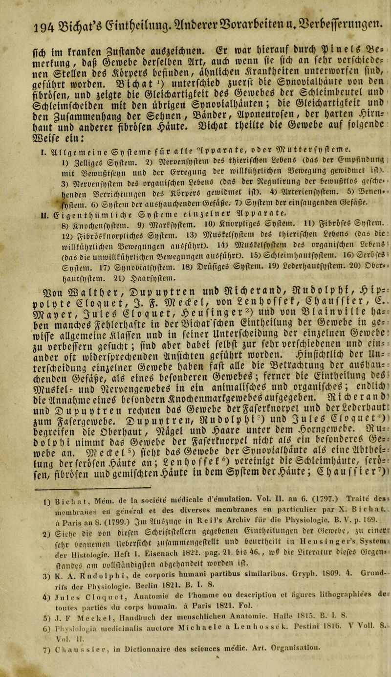 (id) {nt franEen ^uftanbe au^elchnen. er war herauf burd) sptnetö &lt;Be= nicrfung, bafi ©ewebe berfelbcn 2lrt, au* wenn fie fid&gt; an fel&gt;r »crfcbtcbe= neu ©teilen beö ßörperö befinben, ähnlichen Äranfhelten unterworfen finb, geführt worben. 33 i d&gt; a t *) unterfchleb juerft ble ©bnoolalhante oon ben ftbröfen, unb jelgte ble ©lelchartlgEelt beö ©ewebeö ber ©cblelmbeutel unb ©chlclmfchclben tnlt ben übrigen ©pnovlalhäuten; bte ©lekharrlgEett unb ben 3ufammenhang ber ©ebnen, 93änber, 2lponeurofen, ber barten iMm-- baut unb anberer ftbröfen Jpäute. 33ld;at tbeltte ble ©ewebe auf folgenbc 2Betfe ein: I. 3H(ac meine ©i&gt; gerne für ci IU lp parate, ober «ntutterf» gerne. 1) Scftigcö ©tjfteni. 2) 9Ieri&gt;enfi)gem beS tf)ierifd&gt;en Sehend (bab 6er ©inppnbung mit Veiini0tfei)n unb ber ©rregung ber »uittfüf)Vliff&gt;en Veiuegung genubnier ift). 3) gtemnfpftem beb rrgniüfcben Sehend (bab ber 9tegulirung ber beniugtfob gcfd&gt;e» henben Verrichtungen beb ßikperb flennt inet ift). 4) Slrterienfpflem. 5) Venen» fntlem. 6) ©pftem ber cuibl)aud&gt;enben ölefage. 7) ©i) ft ein ber einfnugenben Qiefäf5e. lt. 6' i g c n t h ü in 11 rf) e &lt;S i&gt; ft c m e einjetner 2lpparate. 8) finot&amp;enfi)ftem. 9) «SRarffpftein. 10) Änorpligeb ©pftem. 11) gibrüfeb ©ijftcin. 12) q-ibriibfnorpfidjeb ©pjtetn. 13) s»Iubfe(fi)ftetn beb ti)ierifd)en Sebenb (bab bie n)i(lfül)rlid)en Veiuegiingen entführt). 14) gRubtelfuftem beb orgaiüfd)en Sebenb (bnä bte unn&gt;i((fti()rlid)en Veivcgungen aubfii&amp;rt). 15) ©d) 1 eiin 1)autfi&gt;ftem. 16) ©eröfcb ©yiteni. 17) &lt;S 1)noüin 1 fi&gt;ftetn. 18) Brüfigeb ©yftein. 19) Seberljautfijftem. 20) Ober» tjautfpftem. 21) $aavfpftoii. 5Son fflaltber, ®upuptren unb ütlcheranb, Wubolphl, »olpte ©loquet, 3. $. «Werfel, oon 2enb»ffel, ©hauffler, ©.. gj?aper, 3uteh ©loquet, Jpeuflnger1 2) unb oon 331alnv111e ha= ben manebeö geblerbafte ln ber 23tcbat'fchen ©Intbellung ber ©ewebe ln ge= roljfc allgemeine Älaffen unb in feiner Unterfcbelbung ber elnjelnen ©ewebe au »etbeffern gefuebt; ftnb aber babel fetbft jnr febr uerfd&gt;lebenen unb cm= «nber oft wlberfprecbenben ginftoten geführt worben. ^Inficbtlld? ber Un- terfdietbung einzelner ©ewebe haben faft alle bie ^Betrachtung ber au6bau- cbenben ©efäfe, al« eine« befonberen ©ewebe«; ferner ble ©intbellung bc« gjfu^Eelr unb Weruengeroebe« ln ein anlntallfcbe« unb organlfcbeö; enMtd) ble 21 nn ab tue eine« befonbern Änochenmarfgewebe« aufgegeben. Oilcfteranb' unb SJupuptren rechnen ba« ©ewebe betSaferfttorpel unb berSebcrbaut jurn Safergewebe. ®up untren, Otubolpbl ) U1,ö 3ulr^ ©loquet1 4) begreifen ble Oberhaut, Sidgel unb ^aare unter bem ^orngewebe. 9tu=: bolpbi nimmt bao ©ewebe ber gaferfnorpel nid)t al« ein befonbereo ©e=. webe an 93?ecEel5) ficht baö ©ewebe ber ©pnoolalbaute al« eine 3tbtbet= lung berferöfen ^äute an; £en hoffet6) vereinigt ble Schleimhäute, ferös = fen, ftbröfen unbgemlfchten Jpäute ln bem ©pftem betraute; ©Ijauffler7)» 1) Bichnt, Mem. de la societe medicale d’emulation. Vol. II. an 6. (1797.) Traite des- membranes en general et des diverses membranes en particulier par X. B i c h a t. a Paris an 8. (1799.) 3m SlllbjUfle in R c i l’s Archiv für die Physiologie. B. V. p. 169. 2) ©icije bie mm biefen ©^riftjtenern gegebenen ©inttjeilnngen ber Plombe, jti einer fchr bequemen llebcrfid)t }ii|tininiengefMt uub bciirrljeilt in Heusinger’s System der Histologie, lieft 1. Eisenach 1822. pag. 21 biö 46., n&gt;0 bie Sitercitur biefco Ölegen» gcinbcd mit oorfftfinbigften abgefjnnbelt im'tben ift. 3) K. A, Rudolph i, de corporis hnmani partibus similaribus. Gryph. 1809. 4. Grnnd- rifs der Physiologie. Berlin 1821. B. I. 8. 4) Jules Cloquet, Anatomie de Phomme ou description et figures lithographiees de tontes partißs du corps humain. a Paris 1821. Fol. 5) J. F Meckel, Handbuch der menschlichen Anatomie. Halle 1S13. B. 1. 8. 6) Phvsiotogia medicinalis auclorc Michaele a Lenhossek. Pestin« 1816. V Voll. 8. Vol. 11. 7) C haussier, in Üictionnaire des Sciences me’dic. Art. Organisation.