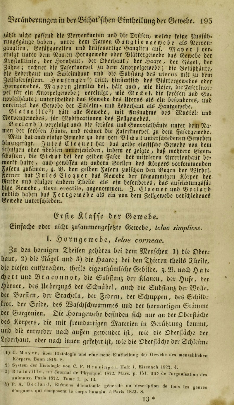 jäl)It nid)t paflcnb bic 9?ervenfnofeit unb bic Prüfen, welche feine 2lußfiH&gt;= rttngggdnge haben, unter bem kanten Sang Ile ng eine be «Iß 92erncn= ganglicn, ©cfdjtganglien unb brüfenarttge ©attglfeit auf. «t? er ‘) ver= einigt unter bem «J?an;en Jporngemebe ober 93ldttergemcbe baß ©etvebe ber Äruflfllllinfe, ber Jpcrnljaut, ber Oberbaut, ber Jpaare, ber ??dgel, ber 3«l)ne; rechnet bic ^afcrfnorpel ju bem Änorpelgetvebe; bie ©efdpbdute, bie 2eberl)«ut unb ©cbleimbaut unb bie ©tibftanj beg uterus mit ju bem gcllfafcrfvftcm. Jj&gt;cufinget1 2) tritt, bfnftcbtlicb beg 53ldttergewe|jeg ober Jporngewebeg, 50?apern jiemlid) bei, halt aud), wie biefer, bieSaferfnor= pet für ein Änorpelgetvebe; vereinigt, wie Wedel, bie feröfen unb ©ps novialbaute; unterfebeibet bag ©etvebe beg Uterug alg ein befonbereg, unb vereinigt bag ©ciocbe ber @d)letnt = unb geberbaut alg Jpautgewebe. 931 a l n v 111 e3) I)«lt aüe ©ewebc, mit 2lugnal)tne beg 5D?«ßfeIr unb Otervcngewebeg, für Wobiftcationen beg gellgewebcg. 93 e c l a r b ') vereinigt aud) bie feröfen unb ©»novialbaute unter bem Vta-- men ber feröfen Jpäute, unb rechnet bie gaferfnorpel ju bem Jafergetvebe. Wan bat auch einige ©etvebe ju ben von 93 icb a t unterfebtebenen ©eivebeu btnjugefügt. 3 u Ic g 6 l o gu et bat bag gelbe elafitfcbe ©etvebe von bem febnigen ober ftbrofen unterfebieben, inbem er geigte, baf mehrere &lt;$igen= febaften, bie 93icbat bei ber gelben Safer ber mittleren 9lrterienbaut be= merft batte, auch gemiflfen an anbern ©teilen beg ßörperg vorfommenbett gafent jufdmen, j. 93. ben gelben Jafern jwifeben ben Sogen ber 2Birbel. ferner bat 3uteg ©loguet bag ©eivebe ber febtvammigen Körper ber 9?utbc unb einiger anbern «Iß ein befonbereg, bag aufricbtutiggfd- bige ©eivebe, tissu erectile, angenommen. 3- ©loguet unb 93cdarb enblicb haben bag § et tg etvebe alg ein von bem ^ellgetvebe verfd;iebeneß ©etvebe unterfebieben. (E*vffce klaffe ber ©etvebe. eittfdefte ober nicht jufammeugefegte ©etvebe, telae simplices. I. jp o r tt g e tv e b e, telae corneae. 3« ben hornigen Steifen geboren bet bem S0?ettfd;ett 1) bie Ober; bunt, 2) bie 9?agel unb 3) bie Jjpaare; bei ben Sbieren t&amp;eilg Steile, bie biefett eutfyred;en, theilö eigentümliche (Milbe, j. 93. nach JTp a U dtett unb »raconnot, bie ©ubffanj ber flauen, ber Jpufe, ber Corner, beg Ueberjugg ber ©chnäbd, and) bie ©ubjlanj ber 2BoIle, ber 95or(Iett, ber @rad)eln, ber gebern, ber ©djuppeu, beg ©c^ilbs f'rot, ber ©eibe, beg £ßa|d;fd)tvammcg unb ber hornartigen ©tdtnmc ber ©orgottien. Oie Jporugetvebe beftubett ftd) nur au ber Oberfldd)c beg Äorperg, bie mit frembartigen 93?aterien tu Berührung fommt, unb bie etittveber ttacf&gt; außen getvenbet ifi, tvie bic Oberfläche ber Seberhaut, ober uad? innen gefehlt ift, tvie bie Oberfläche ber ©d;leims 1) C. Mayer, über Histologie lind eine neue Eintlicilung der Gewebe des ineiiseliliclieii Körpers. Bonn 1819. 8. 2) System der Histologie von C. F. Heu singer. Heft I. Eisenach 1822. 4. 3) Blainville, im Journal de Physique. 1822. Mars. p. 151. unt&gt; de l’organisation des animaux. Paris 1822. Tome I. p. 13. 4| P. A. Beclard, Ele'mens d’anatomie generale oti description de tous les genres d’organeg qui composent le eorps liumain. a Paris 1823. 8.