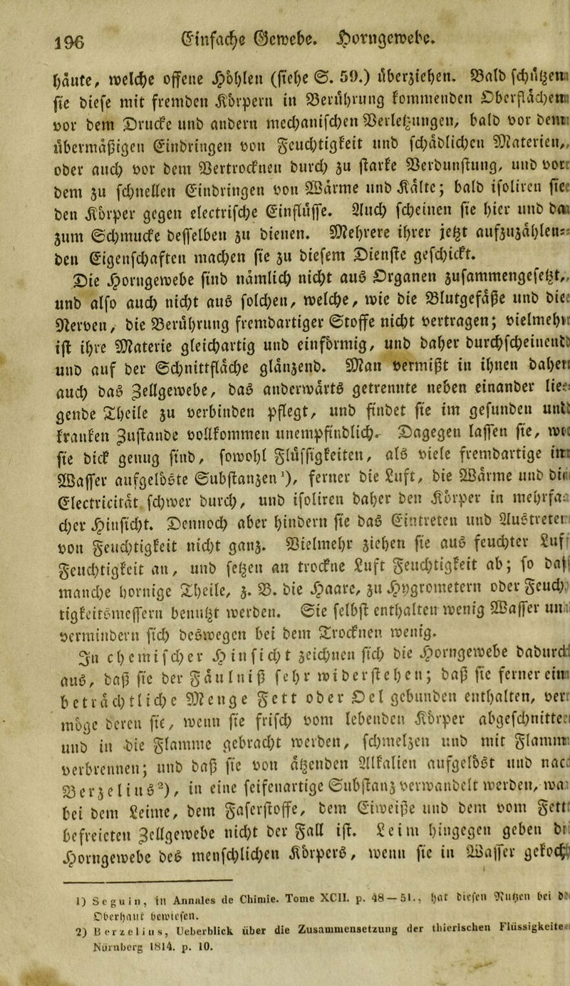 &lt;5tnfacf&gt;c ©cwebc. |)ontgcwebc. fällte, welche offene Jpbhlett (fiehe @. 59.) ttbcrjiehett. Balb feßugett.! ffe biefe mit frembett Körpern in Berührung fommenben Oberfläche»! #or bem ©rudfe unb anbertt tttechanifcbett Beilegungen, halb bor bent übermäßigen Einbringen bott geud;tigfeit unb fd;dblid;cn ©aterieu,, ober and; bor bent Bertrocfneu burch ju jlarfe Berbunfiung, unb bor: bem 51t fd)ttellett Einbringen bott ©arme unbdtdlte; halb ifoliren ftec ben Körper gegen electrifche Einflüße. Sind) (deinen fte l)ier unb ba; jum ©djmucfe beffelben ju bienen. ©eßrere ihrer jegt öuftuadblcn** ben Eigenfchaften machen fte ju biefern ©iettße gefehlt. ©ie £orugewebe ftnb nämlich nid;t auß Organen sufammengefegt,, unb alfo auch nicht auß folgen, welche, wie bie Blutgefäße unb bte Heroen, bie Berührung frembartiger Stoffe nicht »ertragen; bielmehu ifl ihre Materie gleichartig unb einförmig, unb baher burchfcheiuentö unb auf ber Schnittfläche glänjenb. ©an »ermißt tu ihnen bähen aud) baß Zellgewebe, baß anberwärtß getrennte neben einanber lie;= genbe 3T[&gt;cile ju »erbittben pflegt, unb ftnbet fte im gefunben uni: franfett Zuflanbe bollfommen ttnetnpftttbltd^^ ©agegett laßen fte, wie fte bidP genug ftnb, fowohl glüfft'gfeiten, «tß »iele frembartige in: SBaffer aufgelöste Subftonaen’)/ feiner bie Stift, bie ©arme unb bii Electricitdt fdjwer burch, unb ifoliren baßer ben Körper in mehrfac cher Jjmtftdjt. ©etmod) aber ßinbern fte baß Eintreten unb SluStreter »ott geuchtigfeit nicht ganj. Bielmehr Stehen fte auß feuchter Suf geud)tigfeit an, unb fegen an troefne Stift geiid;tigFeit ab; fo baff manche hornige Steile, j. B. bie Jpaare, 31t ^»grometcru ober geud; tigfeitßmeffern benugt werben, Sie felbft enthalten wenig ©affer uni: »erntinbent ftch beßwegett bei bem Srocfnen wenig. 3:n c l&gt; e m i f d) er Jpiit ft d;t jeichtten ftch bie bporngewebe babttrdi auß, baß fte ber gaulniß feßr »iberflehen; baß fte fernercim beträchtliche ©enge gett ober ©cl gebttttben enthalten, »err möge bereu fte, wenn fte frtfd) »ont lebenbett Körper abgefd;nitteei unb in -bie glamnte gebrad;t werben, fchmeljen unb mit glamrat berbrennen; unb baß fte bott ägenben SUfalien aufgelbßt unb uac; Berjelittß1 2), itt eine feifenartige Sttbjlanjbermanbclt werben,-wai bei bem Seime, bent gaferftoffe, bem Eiweiße unb bent bom gett: befreicteu Zellgewebe nid)t bergaß ift. Seim hingegen geben bri JTporngewebc beß menfd)lid;eti Äbrperö, wenn fte in ©aßer gefoef' 1) 8 c g u i n , tu An mit es de Chiniie. Tome XC1I. p. 48 — 51., I)rtt tiefen 'D'tdtjCIl bei &amp; ■ Dberljaur beu'icfen. 2) Beriet ins, Ucberblick über die Zusammensetzung der thierischen Flüssigkeiten Nürnberg 1814. p. 10.