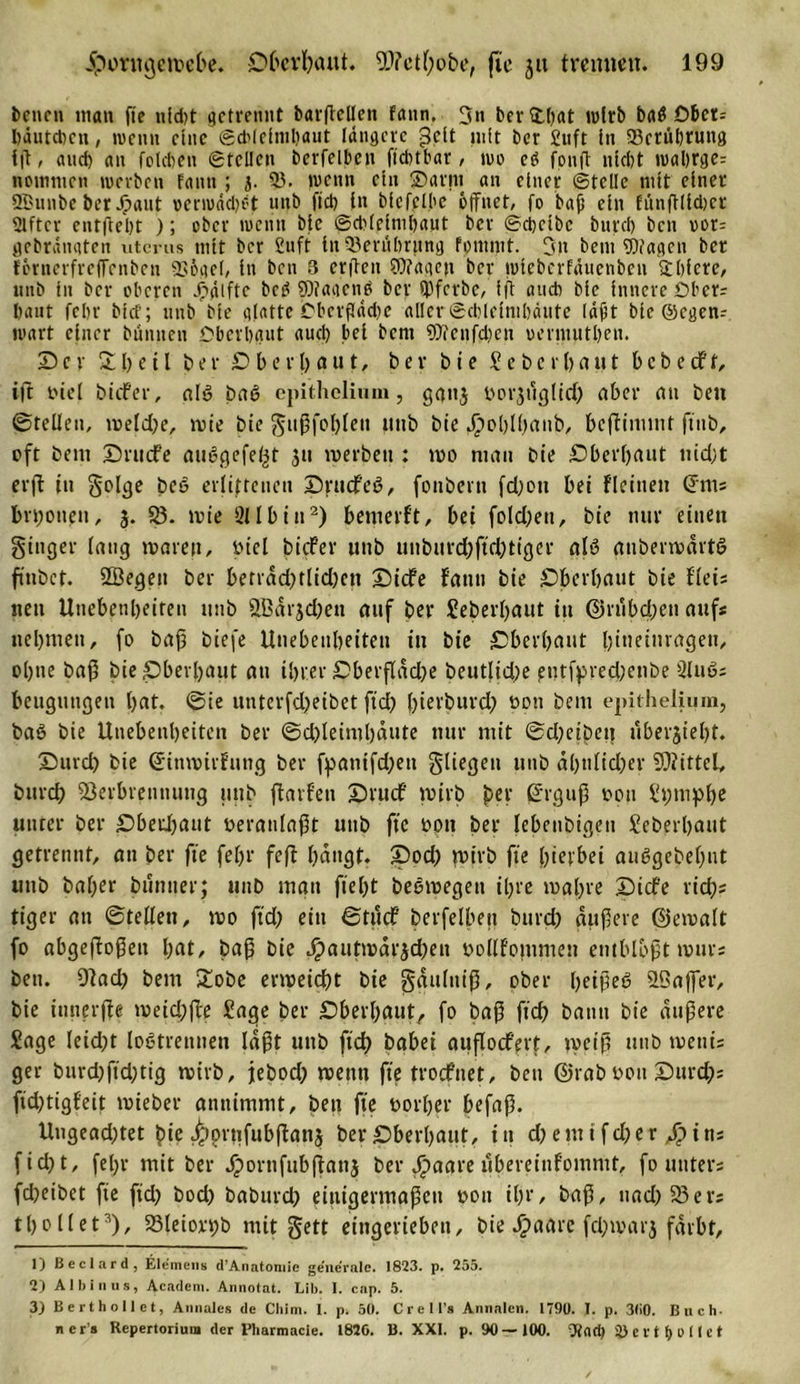 bene« man fie uid)t getrennt barftellen fann. 3n ber ©hat wirb batf öbet= bäutdjen, wenn eine Schleimhaut längere -3clt nilt ber Stift in 93crtibrung iß, and) an folcben Stellen berfelben ftcbtbar / wo eö fouß nicht wal)rge= nomnien werben fann ; j. 9?. wenn ein ©arm an einer Stelle mit einer SBunbe ber ©aut oermäd)f;t unb fiel) in bfcfplbe öffnet, fo ’bafi ein fitnßlidjcr Elfter entgeht ); ober wenn bie @cblejml)atit ber Scheibe bureb ben oor= gebränqten utems mit ber ßnft iit ©erubrttng fpntrnt. 3n bent Wagen ber fornerfreffenben SSögel, in ben 3 erffen Wagen ber wicberfäucnben Shicre, «nb in ber oberen ©gifte bei? Waacnb ber ibferbe, ift auch bie innere Obers haut fchr bief; unb bie glatte Obcrflädw aller Schleimhäute läfit bie ©egen^ wart einer bunnen Oberhaut auch bei bem Wenfcben «ermutben. X c r 5t&amp;'eil ber O b e r ha u t, ber b t e S e b e r () a u t b c b e cf t, ift tnei biefer, al» bae&gt; epithelium, gaitj öorjdglid) aber an ben ©teilen, weld;e, wie bie gußfohleit tittb bie ©oblhanb, beffimmt ftitb, oft bem Dntife auögefeljt 31t werben : wo mau bie Oberbaut nicht erft in golge beo erlittenen Orttcfe«?, fonbern fdjott bei fleineit Cf ms bn;oiten, 3. 58. wie 2Ilbin1 2) bemerft, bei foIcl;ett, bie nur einen ginger lang waren, btel biefer unb unburd;ftd;tigcr alö auberwdrtS finbet. SSegett ber berrdd)tlid)en ©iefe fann bie Oberbaut bie fieis neu Unebenheiten unb ÖBdrjdjen auf ber Seberbaut in ©nibdjen aufs nehmen, fo baff biefe Unebenheiten in bie Oberbaut bineinrageu, ohne baß bie Oberhaut au ihrer Oberfläche beutlid)e eutfpred;cnbe 2luß; beugungen hat. ©ie unterfd)eibet ftch ßierburd) ooti bem epithelium, baö bie Unebenheiten ber ©d)leiml)dute nur mit ©dfetbett uberjieht. Ourci) bie ©tnwtrfung ber fpanifd;en gliegen unb ähnlicher Mittel, bureb Verbrennung unb jfarfen Orucf wirb ber Cfrguß 0011 Stmnphe unter ber Oberhaut veranlaßt unb fte oon ber lebenbigeit Seberbaut getrennt, an ber fte fehl' feft hangt. Ood) wirb fte hierbei auggebetynt unb baber bttniter; unb man fteht beowegett ihre wahre Oicf'e rieh? tiger an ©teilen, wo ffd) eitt ©tuef berfelben bttrd; äußere ©ewalt fo abgeßoßeit hat, baß bie Jpautmdrjdjeii oollfontmen entblößt wurs ben. Vad) bem £obe erweicht bie gdulniß, ober heiße«? VSaffer, bie innerjte weid;ße Sage ber Oberhaut, fo baß ftd) bann bie äußere Sage leidet logtrennen laßt unb ftd&gt; babei auflocfert, weiß unb wettis ger burd)ftd;tig wirb, jebod; wenn fte troefnet, ben ©rab0011 Ourd); fidjtigf'eit wieber annimmt, beit fte vorher befaß. Ungead)tet bie /pprtifubßans ber Oberhaut, in d)enttfd)er ©»ins ficht, fehr mit ber ©wrttfubßanj ber ©&gt;agreubereinfommt, fo unters fd)eibet fte fiel? bod) baburd) einigermaßen oott ihr, baß, nad)93evs thollet3), $8leiox©b mit gett eingerieben, bie ©&gt;aare feßwarj färbt, 1) Beclard, Riemens d’Anatoniie generale. 1823. p. 255. 2) Al bin us, Academ. Amiotat. Lib. I. cnp. 5. 3) Bert hol Ist, A anales de Chim. I. p. 50. C r e 1 l’s Annalen. 1790. I. p. 300. Büch- ners Repertorium der Pharmacie. 1850. B. XXI. p. 90 —100. 3) c r t f) 0 11 c t