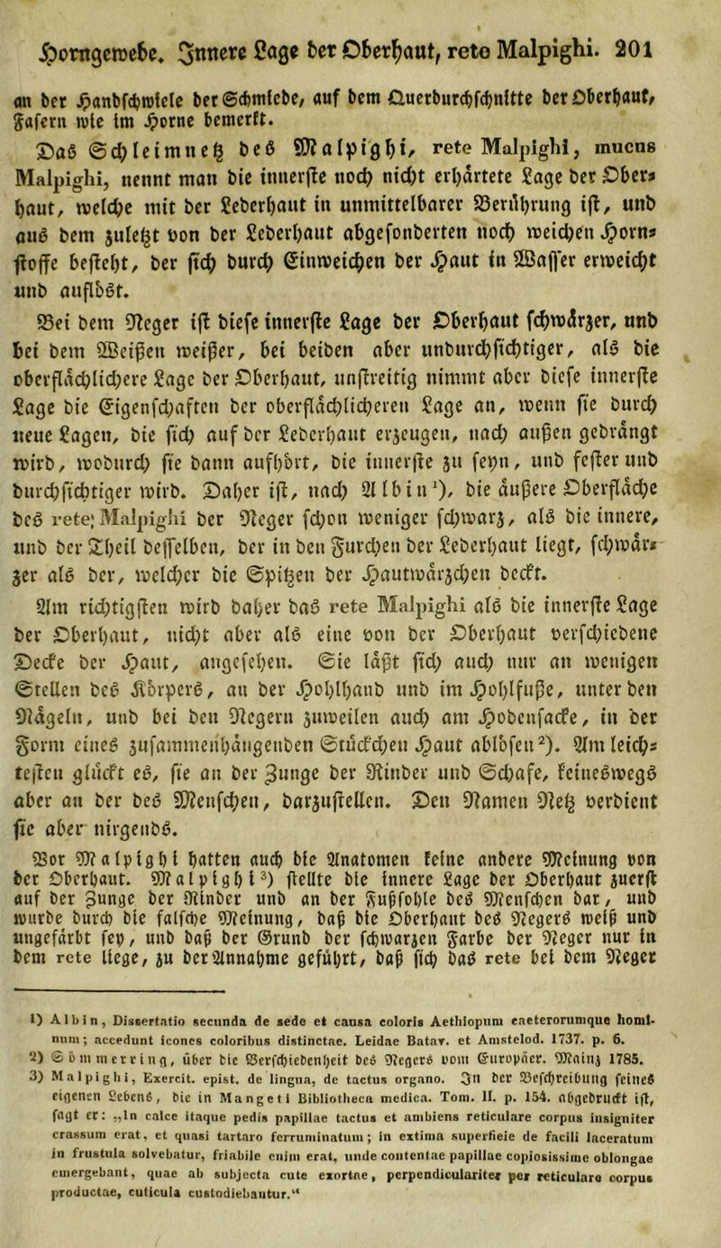 &lt;m bet Jpanbfcßrolele berScßmlebe, auf bem Guerburcbf&lt;hnltte bet Oberhaut, Jaferu wie Im .frorne bemerft. £&gt;aß @d}leimneß beß 90?afp19(;rete Malpighi, mucns Malpighi, nennt man bie innerjle ttocf&gt; nid;t erwartete Jage Der Ober» baut, tveld;e mit bet Seberßaut in unmittelbare;- 23ert%ung ift, unb auß bem jule^t bon ber Seberßaut abgefonberten noch meiden Jporns floffe befleßt, ber fid) burd; (£ttm&gt;eid)en ber #aut in ©afj'er erweicht unb auflbßt. 93ei bem Oleger iffc biefe tnneifle Sage ber jDberfjaut fcfyrodrjer, unb bet bem QBeißett meiner, bei beiben aber ttnbmcßftcßtiger, alß bie oberflad)lid;ere Sage ber überbaut, unfireitig nimmt aber biefe innerjle Sage bie (5igenfd;afteu ber oberflächlicheren Sage an, wenn fte burd) neue Sagen, bie ftd; auf ber Sebevhant erzeugen, ttad; außen gebrangt wirb, wobttrd; fte bann aufb&amp;rt, bie innerjle }u fepn, unb fejleruttb burebftebtiger wirb. X)abcr ijl, ttad) 211 b i tiz), bie äußere Oberfläche beß rete; Malpighi ber 91 eg er fd;on weniger fd;warj, alß bie innere, unb ber Stfjeü bejfelben, ber in beu gurdjen ber Seberbaut liegt, fd;wär* 3er alß ber, welcher bie ©pi^en ber ^autmarjeßen beeft. 2lm rid;tigflen wirb baßer baß rete Malpighi alß bie innerjle Sage ber überbaut, tiid)t aber alß eine üott ber sDberljaut üerfd^icbene X)ecfe ber dpattt, angefeßen. ©ie laßt ftd; and; nur an wenigen ©teilen beß Äbrperß, au ber Jpohlhanb unb im Jpoßlfuße, unter ben Dlägeltt, unb bei beu Dlegern juweilen aud) am Jpobeufacfe, in ber gornt etneß jufammenhätigenben ©tudfdßeu Jpaut ablbfett1 2). Olntleicßs tejlcu glüdft eß, fte au ber gütige ber Stinber unb ©d)afe, fetneßivegß aber an ber beß SWenfcßeit, barjujlellen. Seit Flamen 9le£ nerbient fte aber nirgenbß. «Bor SJialplgßl batten auch blc 2tnatomen feine anbere «Dichtung »on ber Oberbaut. «Dialplgßl3) fteüte bte Innere Sage ber Oberhaut juerfl auf ber punge ber Dtinbcr unb an ber ftußfobte beß «Dienfcßen bar, unb mürbe bureb bte falfd&gt;e «Dielnung, baß bie Oberhaut beß Diegerß trefft unb ungefärbt fep, unb baß ber ©runb ber febtraraeu ftarbe ber Sieger nur in bem rete liege, ju ber Annahme geführt, baß fieß baß rete bei bem Sieger 1) A 1 b i n , Dissertatio secunda de sede e» cansa eoloris Aethiopum eaeterorumque lionil- mim; accedunt icones coloribus distinctae. Leidae Batar. et Amstelod. 1737. p. 6. 2) © i&gt; m m erring, ü6er bic ßerfdnebenijeit bed gtegerd uom ©uropner. tTOainj 1785. 3) Malpighi, Exercit. epist. de lingua, de tactus organo. 3dl ber 23e)cf)rcibU11 g fctlied eigenen Sebend, bin in Mangeti Bibliotheca medica. Tom. II. p. 154. nbgebnieft ift, fOflt cf • ;)ln calcc itaque pedis papiliae tactus et ambiens reticulare corpus iusigniter crassum erat, et quasi tartaro fcrruniinatuiii; in extima superfieie de facili laceratum in frustula solvebatur, friabile cnini erat, linde coiitentac papiliae copiosissiinc oblongue cinergebant, quae ab subjecta cute exortne, pcrpcndkularitea pei reticulare corpus productae, Cuticula custodiebautur.“