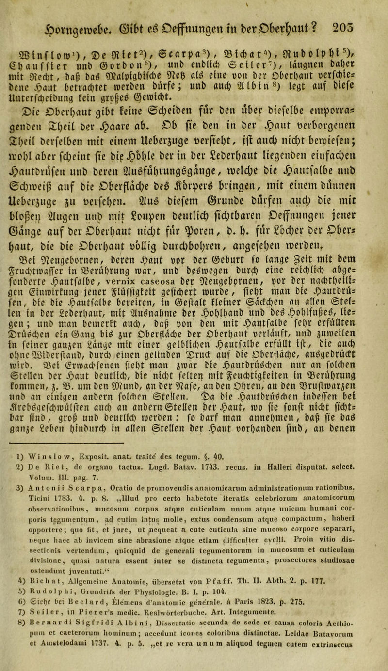 ipovngetvefce. ©ifct cö Dehnungen tu ber Oberhaut ? 205 QBinfl ow1) / ®e 9Uet'2 3 4), ©carpa2), «B {cf&gt; a t') / 0? u b o I p l) t5), ©b auf ft er unb ©orboit6 7), unb eublicb (Sc Her), läugnen batjer mit Oicd)t, baß baö «OT«lplgbtfd&gt;c 9tefj alt» eine »ott ber Oberbaut »erfd)ie= bette X;aut betrachtet werben burfe; mtb audj Sllbin8) legt auf btefe Uiiterfcbeibung feilt großes ©cwlcbt. Die Oberhaut gibt feine @d;eibett für beit über biefelbe emporras gettbett Sbeif ber Jijaare ab. Db fte bett itt ber Jpaut verborgenen 2I?eil berfelben mit einem Ueberjttge verfielt, ijt and) tiid)t betvtefen; moljl aber fd)eitit fte bip Jpol)le ber in ber Seberfjaut liegettben eittfad)ett Jpauf&amp;rufett unb bereit 2lu6fubruttg6gänge, meld;e bie jpautfalbe unb ©eptveiß auf bie £)berfläd;e beß jfovperö bringen, mit einem buttnen Ueberjuge ju verfebett. 2lu» biefem ©ruttbe burfett and) bie mit blopetf 2lugett unb mit Soupett Deutlid? fteptbaren Dehnungen jener ©äuge auf ber Dberbaut uid)t für ^orett, b. p. für Sod;er ber Dbers baut, bie bie Dberpaut völlig burcfobopreii, angefebett tverbett, Sei 9?euge()ornen, bereu J^aut vor ber ©eburt fo lange gelt mit bem $rud)twa(Tcr in Serübrung war, unb beöwegcn bureb eine retepftet? abge= fonberte Jpautfalbe, vernix caseosa ber 9lengebptneu, vor ber nacbtbeill- gen ©tnwtrfung jener $lüfftgfelt gefiebert würbe, fiept man bte Jjautbtü: fen, bte bie Jpautfalbe bereiten, in ©efiatt deiner ©defeben au allen ©tel= len in ber geberbaut, mit 2Iu$nal)nte ber Jpoblbanb unb bed Jpoblfußeö, lie= gen; unb man bemerft aud), baß »on ben mit dpautfalbe fel?r erfüllten ©rüecbcn ein ©ang btö jur Oberfläche ber Oberhaut »erläuft, unb juweilen Itt feiner ganjeu gange mit einer gelblichen Jpautfalbe erfüllt ift, bie auch ebne 2Biberjlanb, burd) einen gelinben SrucE auf bie Oberfldd?e, auögebrücft wirb. Sei (grwaebfenen fiebt man jwar bie JpautbrüPcben nur an folcben ©teilen ber Jpaut beutlicb, bte nid)t feiten mit Scucbtigfciten in Serübrung fomnten, 3, 53. um ben 9)funb, an ber 9&lt;afe, an ben Obren, an ben Sruftwarjen unb an einigen anbern folcbcn ©teilen. £&gt;a bie Jpautbrüödien tnbeffen bei Jreb^gefcbwülfren aud) an anbern ©teilen ber Jpaut, wo fte fonft nfd)t fiebt: bar ftnb, groß unb beutlid) werben : fo barf man annebmen, baß fie baö ganje geben pinburep in allen ©teilen ber Jpaut »orbanben ftnb, an benen 1) Win slow, Exposit. anat. traite des tegnm. §. 40. 2) D e Riet, de organo tactus. Lugd. Batav. 1743. recus. in Halleri disputat. select. Volum. 111. pag. 7. 3) Antonii Searpa, Oratio de promovendis anatomicaruni administrationum rationibus. Ticini 1783. 4. p. 8. „lllud pro certo habetote iteratis celebriorum anatomicorum observationibus, mucosuni corpus atque cuticulam unum atque unieum humani cor- poris tggumentqm, ad cutiin intus niolle, extus condensuni atque compactum, liabert opportere; quo tit, et jure, ut nequeat a cute cuticula sine mucoso corpore separari, neque liaec ab invicem sine abrasione atque etiam difficulter evclli. Proin vitio dis- sectionis vertendum, quiequid de generali tegumentorum in nmcosum et cuticulam divisione, quasi natura essent inter se distincta tegumenta, prosectores studiosaß ostendunt juventuti.“ 4) Bichat, Allgemeine Anatomie, übersetzt von Pfaff. Th. II. Abth. 2. p. 177. 5) Rudolplii, Grundrifs der Physiologie. B. I. p. 104. 6) ©iclje bei Beclard, Klemens d’anatomic generale, a Paris 1823. p. 275. 7) Seiler, in Piercr’s medic. Realwörterbuche. Art. Integumente. 8) Bern ar di Sigfrid! Aibini, Dissertatio secunda de sede ct causa coloris Aethio- pum ct caeterorum bominum; acceduut iconcs eoloribiis distinctac. Leidac Batavorum