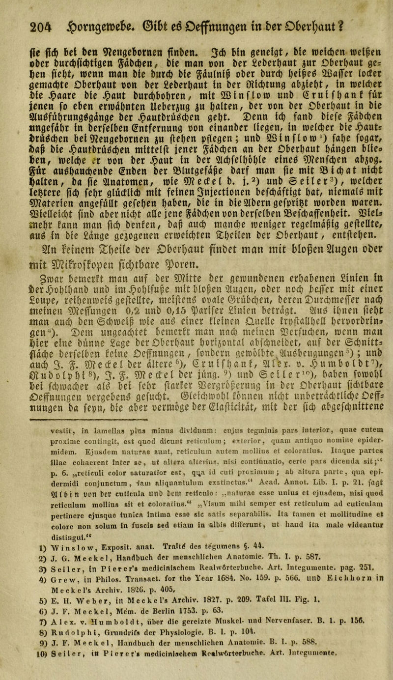 fie fleh bei ben 9?engebornen ftnbcn. 3* bftt geneigt, bte welchen welken ober buechfichtigen gdbchen, bie man oon ber geberhaut jur überbaut ger hen fiel)t, wenn man bie burch bie gäulnlfi ober burch I&gt;ei|eö 2ßaffcr locfet gemachte Oberbaut oon ber 2eberl)aut in ber ölichtung ab^iebt, in meldet iie Jpaare bie Jpaut burcbbobren, mit 2Blnflow unb E rui fb an f für jenen fo eben erwähnten Ueberjug ju halten, ber »on ber überbaut in bte Sluöfübrung^gänge ber Jpautbrtiöcben gebt. Denn Id) fanb btefe gdbchen ungefähr in berfelben Entfernung oon einanber liegen, in welcher bie £auti irügchen bei9ieugebornen ju flehen pflegen; unb SBinflow* 1) fahe fogar, bah bie Jpautbrtiöcben mlttelfl jener gdbchen an ber überbaut hangen blie&lt;&gt; hen, welche er oon ber Jpaut in ber 9lchfell)&amp;hle eineö Wenfchen abjog. gut auöhauchenbe Enben ber 53lutgefäjie barf man fie mit Q3tchat nicht halten, ba fie Qlnatomen, wie 9)?ectel b. j.2) unb veiler3), welcher lejstere ftd? fehr glücflich mit feinen Snjectionen befchäfttgt bat, niemals mit Waterien angefüllt gefeben haben, bie in bieSlbern gefprtfjt worben waren. SSfellelcht ftnb aber nicht alle jene gdbchen »on berfelben 25efd)affenhelt. SSieU mehr famt man ficb benfen, bah n«^b mand)e weniger regelmäßig geflehte, «ug in bte £dnge gezogenen erweichten Dbetlen ber überbaut, entflehen. 21 ti feinem Steile her Oberhaut fmbet man mit bloßen 2lugen ober mit 20?ifroffopen ft d)tbare ^&gt;orett. £Jwar bemerft man auf ber Witte her gcwunbenen erhabenen 2tnlen in JterJpoblhnnb unb imJpohlfufe mit blühen gingen, ober noch beffcr mit einer gottpe, reihenweig geflehte, ntetflend ooale ©rübdjen, bereit ©ttrchmeffer nach meinen Weffungen 0,2 unb 0,15 spavtfer giniett betragt. 2iug ihnen fieht man auch ben ©chwclß wie aug einer fleinen Quelle Erpflallhell heroorbrins gett4)- Sem ungcad)tet bemerft man nach meinen ©erfuchen, wenn man I)ier eine bünne 2cge bev überbaut horizontal abfebneibet, auf ber (Schnitts fläche berfelben feine üeffnungen, fenbern gewölbte. Slugbeugungen5); unb auch 3- g. Wedel ber altere6), Erulfhanf, 91 ler. o. Jpumbo Ibt7), ölubolphi8)/ 3. g. Wedel ber jung.9) unb (Seiler10), haben fowoljt hei fchwacher aig bei fclir ftarfer 9Sergroherung in ber überhaut ftchtbare üeffnuitgcn »ergebend gefucht. ©leichwohl fönnett nicht unbeträchtliche üeff= ttungen ba feptt, bie aber »ermbge ber Elafticitat, mit ber fich abgefchnittene vestit, in lamellas plus minus diväduum: cujus tegminis pars inferior, quae cutem proxime contingit, est quod dicunt reticulum; exterior, quam antiquo nomine epider- midern. Ejusdem naturne sunt, retieuium autem moilius et coloratius. Itaque partes jllae cohaerent Inter se, ut altera alterius. nisi continuatio, certe pars dicenda sit;“ p. 6. „rcticuli color oaturatior est, qua id cuti proximum ; ab altera parte, qua epi- dermidi conjunctum , lam aliquantulum exstinctus.“ Acad. Annot. Lib. I. p. 2t. frtflt 5t (6 i n tum ber euticnla unb tent reticulo: ..naturae esse unius et ejusdem, nisi quod reticulum moilius eit et coloratius.“ „Visum mihi semper est reticulum ad cuticulam pertinere ejusque funica Intima esao sic satis separabilis. Ita tarnen et mollitudine et colore non solum in fuscis sed otiam in albis differunt, ut haud ita male videantur distingui.“ 1) W ins low, Exposit. anat. Traltd des tegnmens §. 44. 2) J. G. Meckel, Handbuch der menschlichen Anatomie. Th. I. p. 587. 3) Seiler, (n Pierer’s medlclnischem Reahvflrterbuchc. Art. Integumente, pag. 251. 4) Grew, in Philos. Transact. for the Year 1684. No. 159. p. 566. lliib Eichhorn in Meckei’s Archiv. 1826. p. 405, 5) E. H. Weber, itl Meckel’s Archiv. 1827. p. 209. Tafel III. Fig. 1. 6) J. F. Meckel, Mcm. de Berlin 1753. p. 63. 7) Alex. v. Humboldt, über die gereizte Muskel- und Nervenfaser. B. 1. p. 156. 8) Rudolphi, Gnindrifs der Physiologie. B. I. p. 104. 9) J. F. Meckel, Handbuch der menschlichen Anatomie. B. I. p. 588. 10) Seiler, itl Pie» er'* medicinlschem Rcaiwhrterbnehe. Art. Integumente.