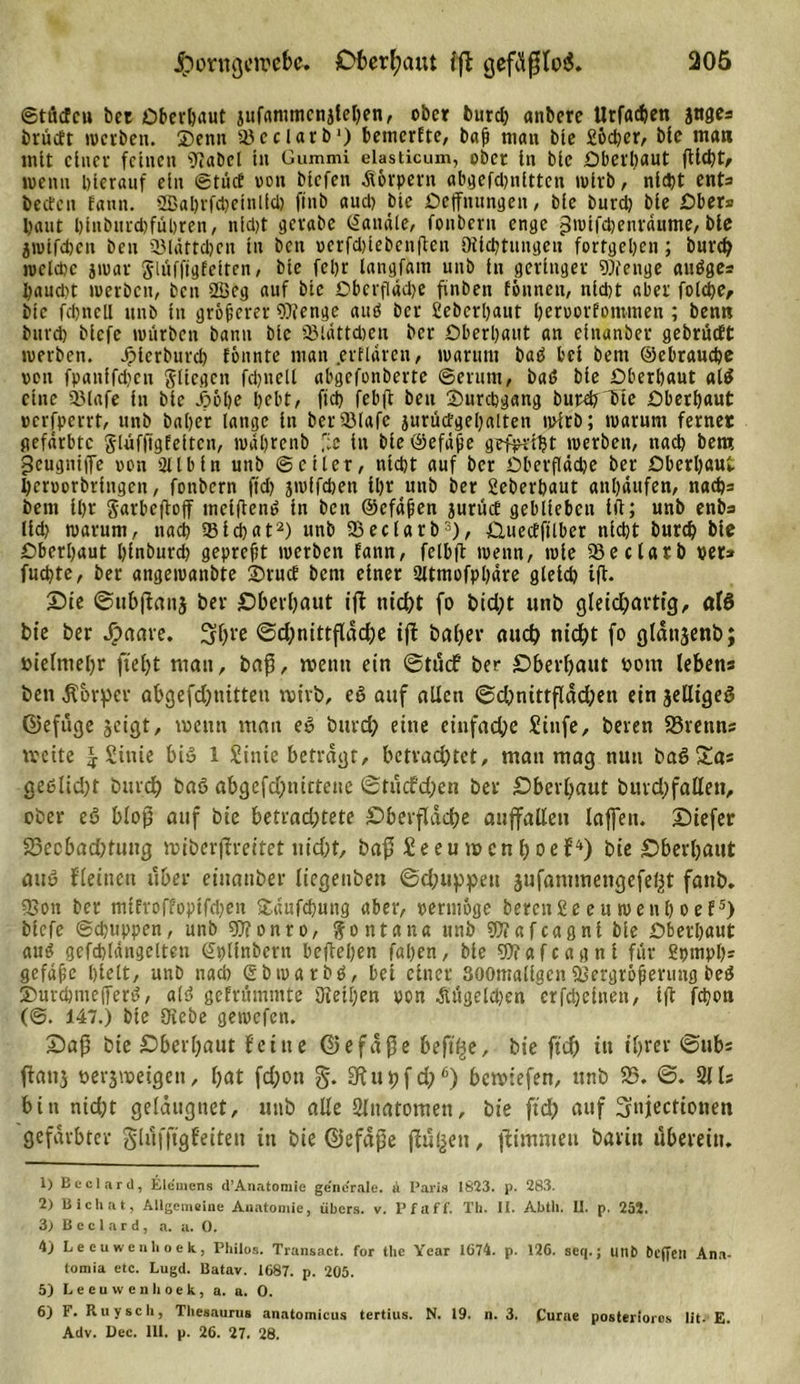 ©tücfcu bet Oberbaut jiifammcnjtehen, ober burd? anbere Urfachen jttges brüeft werben, ©enn aicclarb1) bemerfte, bafi man bie Söcher, bie man mit einer feinen fftaDet in Gummi elasticum, ober in bie Oberhaut flicht, wenn hierauf ein ©tuet von biefen Körpern abgcfdmlttcn wirb, nicht ent* beeten fann. 2Bal)rfeheinlich ftnb auel) bie ©effnungen, bie burd? bie Obers haut binburdjfubren, nld)t gcrabc Sandle, fonbern enge jJwifchenrdume, bie jwifchen ben 33ldttd)en in ben oerfd)ieben(fen Oilcbtungeu fortgehen; burd? wcld?c jwar glüffigfeiten, bie fel)r langfam unb in geringer Wenge auöges haud)t werben, ben iffieg auf bie Oberfläche finben tonnen, nid)t aber folche, bie fcbneU unb in größerer Wenge auö ber £ebcrl?aut hervorfontmen ; benn burd) biefe würben bann bie SMdttchen her Oberhaut an einanber gebrüeft werben, JMerburch tonnte man erfldrcn, warum baö bei bem (gebrauche von fpaitffd?en gltcgcn fehnclt abgefonberte ©erunt, baö bie Oberhaut alö eine 2Mafe in bie J&gt;obe hebt, fich febft ben ©urebgang burd?bie Oberhaut »erfperrt, unb baher lange in bcrSMafc jurüctgehalten wirb; warum ferner gefärbte glüfiigfeitcn, wdhrenb fic in bie ©efdfe gefpriht werben, nach bem geugniffe von 2Ubfn unb ©eilet, nicht auf ber Oberfläche ber Oberhaut hervorbringen, fonbern jtd? jwffchen ihr unb ber geberbaut anhdufen, nad?s bem ihr garbeftoff melftenö in ben ©cfdfen jurüct geblieben irt; unb enbs lid? warum, nach 93ichat2) unb ©eclarb3), jQuectfilber nicht burd? bie Oberhaut bfnburd? gepreßt werben fann, felbft wenn, wie $8e darb ver&gt; fuchte, ber angewanbte ©ruef bem einer Ottmofphdre gleich ift. Sie ©ubffattj ber Oberhaut ifi nicht fo bid)t unb gleichartig, a!6 bie ber Jpaare. Sbte ©d;nittflache ift baher auch nicht fo glätisettb; vielmehr fief?t mau, baß, tventt ein ©tücf ber Oberhaut vom lebens ben Körper abgefchtiitten wirb, eä auf allen ©chnittfldchen ein jelligeö ©efuge jeigt, wenn matt e$ burd? eine einfache Sinfe, beten SSrenns tveite J Sittie bto 1 Einte betragt, betrachtet, man mag nun bat&gt;£as geßlid?t burd) baö abgefd)nictette ©tucfd?en ber Oberhaut burd?fatten, ober eö bloß auf bie betrad?tete Oberfläche auffallen taffen. Oiefer ^Beobachtung miberffreitet uid;t, baß Eeeu menhoef4) bie Oberhaut auö fleinen über einanber liegeitbett ©d;uppeu jufanmiengefe^t fattb. 93ott ber mifroffoptfd?en ©aufebung aber, vermöge bercnSeeu wenboef5) biefe Schuppen, unb Wonro, gontana nnb Waf ca gnl bie Oberhaut auö gcfchldngelten Splinbent begehen fahen, bte Wafcagni für gpmph* gefafc hielt, unb nach (Sbmarbö, bei einer 300maligcn iBergrofermtg beö ©urchiitejTerö, alö gefrümmte 9ieil;en von Äügeldjen erfcheinett, ift fchon (©. 147.) bie Siebe gewefen. £&gt;aß bie Oberhaut feine ©efaße beft^e, bie ftd) in ihrer ©ubs ffattj verjweigett, hat fd;ott g. Stupf d?6) betviefen, unb 95. ©. 2tts bin nid)t geläugnet, unb alle Slnatomen, bie ftd) auf 3njectionen gefärbter glüffigfeiten itt bie ©efaße ffu!|eu, jlimmen baritt überein. 1) Bcclard, Elemens d’Anatomie ge’ne'rale. ä Paris 1623. p. 283. 2) Bi chat, Allgemeine Anatomie, übers, v. Pf aff. Th. II. Abth. U. p. 252. 3) B c c 1 a r d, a. a. 0. 4) Lecuwenhoek, Philos. Transact. for the Year 1674. p. 126. seq.; unb befiel! Ana- iomia etc. Lugd. Batav. 1687. p. 205. 5) Leeuwenhoek, a. a. 0. 6) F. Ruyscli, Thesaurus anatomicus tertius. N. 19. n. 3. Curae posterioros lit- E. Adv. Dec. 111. p. 26. 27. 28.