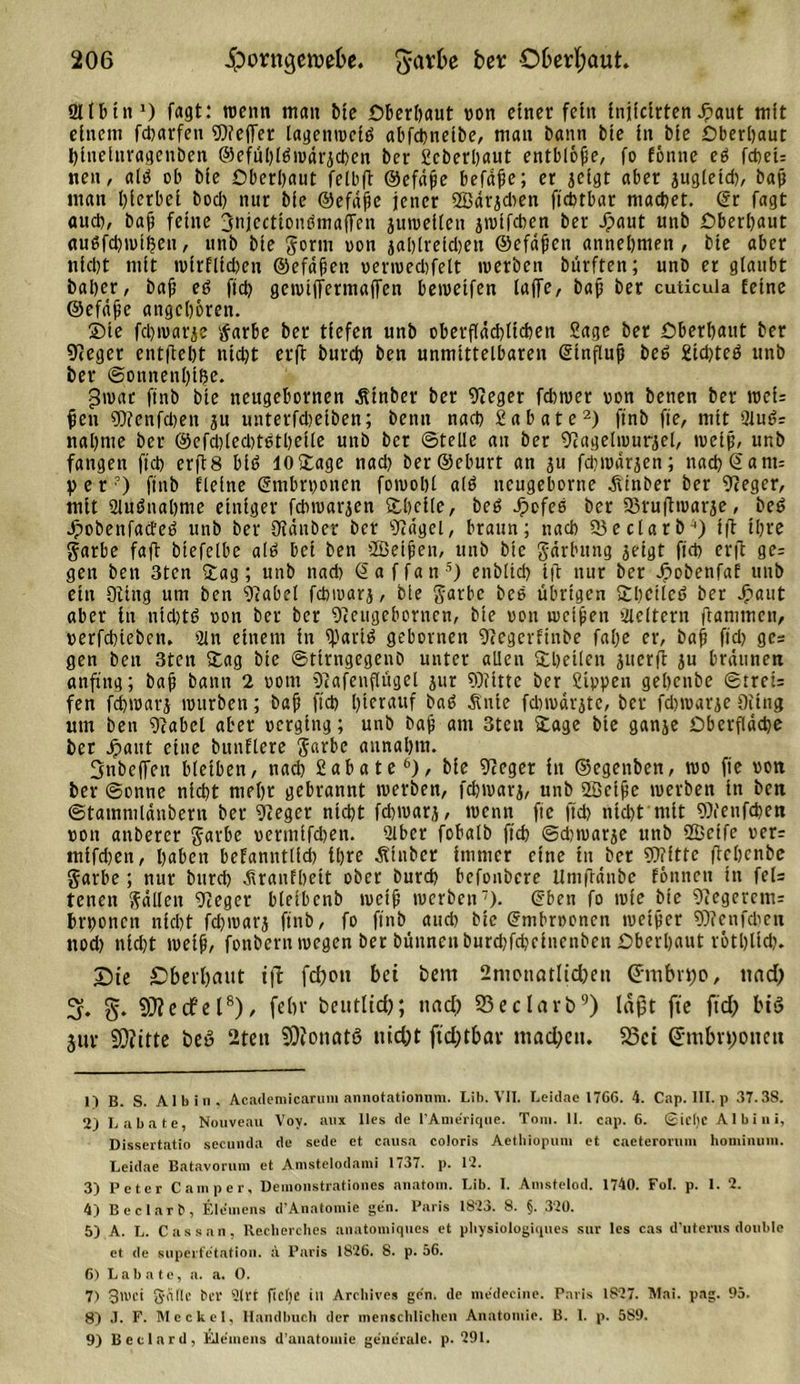 8llInn1) fagt: tvenn man Me Oberhaut von einer fetit tnitctrten Jpaut mit einem fdjarfen ?D?effer lagentvciö abfcbnetbe, man bann bie in bie Oberbaut bineinragenben ©efubl^ivarjcben bev Scberbaut entblöße, fo fonne eö fd&gt;et= neu, altf ob bie Oberbaut felbft Oefäße befdße; er jeigt aber jugletd), baß man hierbei bod&gt; nur bie ©efdpe jener ffiärjdien fidjtbar macbet. @r fagt «ucb, bajj feine 3njccttonbmaffen juiveiicit jivtfcbcn ber jpaut unb Oberbaut augfcbivtfjeu, unb bie gorm von jalßreidten ©efdfcn annebmen , bie aber triebt mit tvirflicben ©efdfen verivedifelt tverben bürften; unb er glaubt baber, baß e6 ftdp gcivtffermaffcn beiveifen lajfc, baß ber cuticula feine ©efdße angeboren. ©te febtvarje tfarbe ber tiefen unb oberflächlichen Sage ber Oberhaut ber Neger entßebt nid)t etß bureb ben unmittelbaren (Stnflujj beö £tdpteö unb ber ©onnenbi^e. givat ftnb bie neugebornen Ätnber ber Neger fd)tver von benen ber tvei: ßen Nfenfcben ju unterfdjeiben; betin nach Sa bäte2 3) ff nb fte, mit 2lu£?= nähme ber ©efd)(ed)t6tbcite unb ber ©teile an ber Nagelivurgel, tvetfi, unb fangen ftd) erß8 biö 10©age nach berSeburt an ju fdnvärjen; nad)@ant= per?) finb Eieine Gmbrvonen foivobl alö neugebortte jitnber ber Sieger, mit aiuMiabme einiger febtvarjen ©heile, be6 Jpcfeß ber 53rußtvarje, beö dpobenfacEeö unb ber Oiänöcr ber Nägel, braun; nach 55 e darb4) iß ihre garbe faß biefelbe al6 bei ben ffieijjen, unb bie gdrlutng jeigt ffcb erß ge= gen ben 3ten ©ag; unb nad) Saffan5) enblicb iß nur ber Jpobenfaf unb ein Oiing um ben Nabel febmarj, bie garbc bcs übrigen ©beiled ber Jjpaut aber in nichts von ber ber Neugebornen, bie von utcißett Gleitern ßanimen, verfdßcben. 2in einem in fpartö gebovnen Negerfinbe falpe er, bah ffdj ges gen ben 3ten ©ag bie ©tirngegenb unter allen ©heilen ^uerß ju bräunen anftttg; baß bann 2 vom Nafenflügel jur Nfitte ber Sippen gebenbe ©trei= fen fcbtvarj mürben; bah ftd) hierauf ba6 Ätiie fdnvärjte, ber fdnvarje Oiing um ben Nabel aber verging; unb bah am 3ten ©age bie ganje Oberfläche bet Jpaut eine bunftere $arbe aunabm. Snbeffen bleiben, nach Sabate6), bie Neger in ©egenben, tvo fte von ber ©onne nicht mehr gebrannt tverben, fcbtvarj, unb 2Bciße tverben tn ben ©tammldnbern ber Neger nicht fd)tvar,), tvenn fic ftd) nicht'mit Nfeufcben von anberer $arbe vermifeben. 2lbcr fobalb ftd) ©djtvarje unb fficifc ver= mifd)en, haben befanntlfd) ihre Äinber immer eine in ber NTftte ßebenbe garbe; nur bureb Jtranfbeit ober burd) befonbere Untßdnbe fonnett in fel= tenen fallen Neger bleibenb tvctß tverben7). ©ben fo tvie bie Negerem= hrponen nicht fd)tvarj finb, fo ffnb auch bie Grmbrvoncn tueißer Nfcnfcben ttod) nicht tvetß, fonberutvegen ber büunenburd)fcbeincnben Oberbaut rötblid). T)ie Oberhaut iß fdpott bet bem 2nipnötlid)ett Cnttbrtjo, ttad) 3. SÜfecfel8), febr bentlid); ttacf&gt; 53eclarb9) laßt fte ftd) bis jur 9)?itte beö 2tett SDiotiatö nid)t fid;tbar tuad;ctt. 23ci (5tubn;ottett 1) B. S. Al bi n. Academicaruin annotationum. Lib. VII. Leidae 1766. 4. Cap. III. p 37.38. 2) Labate, Nouveau Vov. aux lies de lAmerique. Toni. 11. cap. 6. ©icl)C Al bi ui, Dissertatio secunda de sede et causa coloris Aethiopum et caeterovum hominum. Leidae Batavorum et Anistelodami 1737. p. 12. 3) Peter Camper, Demonstrationes anatom. Lib. I. Amstelod. 1740. Fol. p. 1. 2. 4) Beclarb, Elemens d’Anatomie gen. Paris 1823. 8. §. 320. 5) A. L. Cassan, Recherehes anatomiques et physiologiqucs sur les cas d’uterus double et de superfe'tatioii. ä Paris 1826. 8. p. 56. 6) Labate, a. a. 0. 7) 3't'Ct Salle ber 9lU fielje in Archives gen. de medecine. Paris 1827. Mai. pag. 95. 8) J. F. Meckel, Handbuch der menschlichen Anatomie. B. 1. p. 589. 9) Bcclard, Elemens d’anatomic generale, p. 291.