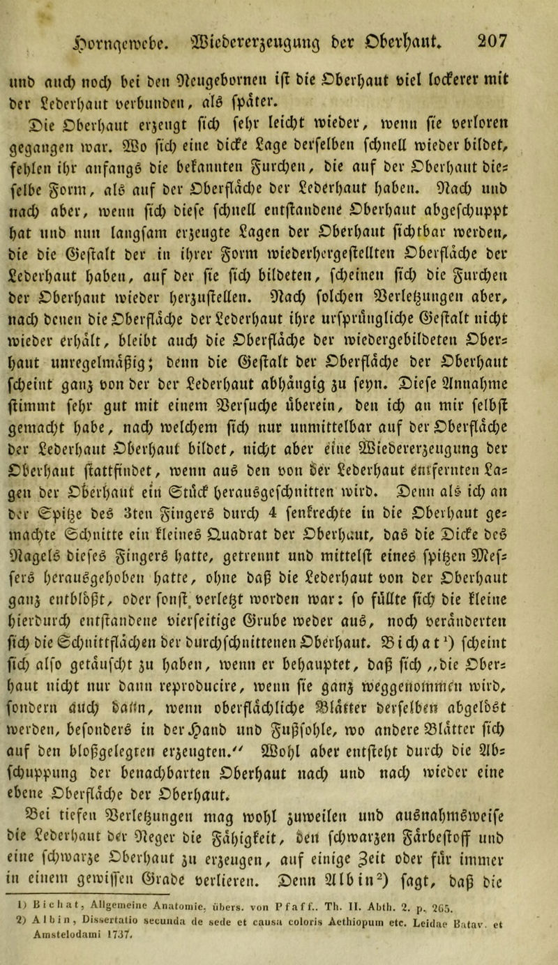 uub aud) ttod) bet bett Vcugebornett ift bie Oberhaut öiel locferer mit ber Seberhaut öerbimben, als fpater. X&gt;ie Oberhaut erjeugt ftd) fein* üid)t »über, wenn fte verloren gegangen mar. 2Bo ftd) eine bicfe Sage berfelbett fd)itcll mieber bilbet, fehlen ihr anfangs bie bekannten gurd)en, bie anf ber Oberhaut bie; felbe gönn, als auf ber Oberflddje ber Seberhaut haben. 9lad) unb nad) aber, meint ftd) biefe fd)ttell entßaubetie Oberhaut abgefd)iippt hat unb nun langfam crjettgte Sagen ber Oberhaut ftd)tbar merbett, bie bie ©eftalt ber in ihrer gorttt mieberl)crgejMteti Oberfldd)e bcr Seberhaut haben, auf ber fte ftd) bilbetett, fd)einett ftd) bie gurdhett ber Oberhaut mieber berufenen. 9lad) fold)ett Verlegungen aber, nad) betten bie OberfIdd)e ber Seberhaut ihre urfpruttglid)e ©eftalt nicht mieber erhalt, bleibt aud) bie Oberfldd)e ber miebergebilbetett Ober; haut unregelmäßig; betttt bie ©eftalt ber Oberfldd)e ber Oberhaut fd;eint gattj tmn ber ber Seberhaut abhängig ju feptt. Siefe 2lnttahme ßimmt fel)r gut mit einem Verfudje uberein, bett id) an mir felbft gemad)t habe, nad) meld)em ftd) nur unmittelbar auf ber Oberfläche ber Seberhaut Oberhaut bilbet, nicht aber eine QBiebererjeugung ber Oberhaut jtattftnbet, metitt auS ben rott ber Seberhaut entfernten Sa; gen ber Oberhaut ein ©tuif herauSgefdjnitten mirb. Senn als id) an ber ©pif^e beS 3tett gittgerS bttrd) 4 fenf’red)te in bie Oberhaut ge; mad)te ©d)tiitte ein Keines Ouabrat ber Oberhaut, baS bie Sicfe beS VagelS biefeS gittgerS hatte, getrennt unb mitteiß: eines fpit^en 9}tef; ferS herausgehoben hatte, ohne baß bie Seberhaut bon ber Oberhaut gatt$ enfblbßt, ober fotiff berieft morbett mar; fo füllte ftd) bie Keine bterburd) entßanbene bierfeitige ©rube meber auS, noch berdnbertett ftd) bie ©d)iiittfldd)en ber burd)fd)nittenen Oberhaut. 35 i d) a t *) fcheint ftd) alfo getaufd)t ju haben, meint er behauptet, baß ftd) „bie Ober; haut nicht nur bann reprobucire, rnenn fte gan$ meggettommett mirb, fonberu aud) baftn, metttt oberflächliche Vldtter berfelbett abgelbst merbett, befottberS in berJpanb unb gußfohle, mo anbere SSldtter ftd) auf ben bloßgelegten erzeugten. 2öol)l aber entßeljt burch bie 2lb; fd)uppung ber benachbarten Oberhaut «ach unb nach mieber eine ebene Oberfldd)e ber Oberhaut. 23ei tiefen Verlegungen mag mol)l jumeilett unb auSttahmSmeife bie Seberhaut ber Veger bie gdljigfeit, ben fd)marjen gdrbeßojf unb eine fd)marje Oberhaut 311 erzeugen, auf einige £eit ober für immer in einem gemijfeu ©rabe verlieren. Senn 211 b i«2) fagt, baß bie 1) Bi cliat, Allgemeine Anatomie, übers, von Pfaff.. Th. II. Abih. 2. p, 265. 2) AI bin, Dissertatio secunda de sede et causa coloris Aethiopuin etc. Leidae Batav. et Amstelodami 1737.