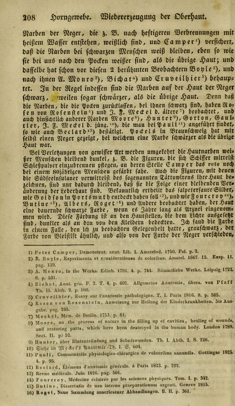 208 jptmtgcroefce. ©tebererjeugmig ber Oberhaut» Farben ber Veger, bte 3. 25. nad) heftigeren Verbrennungen mit heißem Sffiaffer entheben, roetßlid) ftnb, unb Camper1) bevftchert, baß bte Varben bet fcbroarjett SVenfchett weiß bleiben, eben fo rote fie bet uns? nad&gt; ben ^ocfen rceißer ftnb, als bte übrige Spaut; mtb baffelbe bat fd;on üor biefen 2 berühmten 23eobacbtern 23ot)le2), unb tiad) ihnen 21. 2D?ouro3), Vtdjat4) uttb ßr uöeilh ter5) behaups tet. 3it ber Siegel inbeffett ftnb bte Varben auf ber Jj&gt;aut ber Veger fdbmarj, , nvetlett fogar fcbmarjer, als bie nbrige Jpaut. ©enn baß bie Farben, Me Me Poeten jurücElaffen, bet Ihnen fd)tvarj ftnb, Ijabcn Oi»= fen oon Otofenjleln0) unb 3. 5. «Die(fei b. ältere7) beobachtet, unb auch binftchtltch anberer Varben 9)?oore8), Runter9), ©orton, ©auU tier, 3. g. «Wedel b. jung.10), bie man bet ^a ult11) angeführt ßnbet, fo wie auch ©eclatb12) beftätlgt. «p0cf e l ö ln 95raunfchweig hat mir felbft einen Vcger gejelgt, bet welchem eine Vatbe febwärjet alß Me übrige •£&gt;aut war. «Bel Verlegungen ron gewljfer 2Irt werben umgeEehrt Me^autnarben weis per «Dienfchen bletbenb bunEei, j. 95. bie giguren, bie fleh ©chiffer mlttelfl ©chlefpulocrelnjubrennett pflegen, an beren©teile (Jampet baß rete noch bei einem 80jährigen Vfenfcben gefärbt fahe. äluch bfe Figuren, mit benen bie ©übfeelnfulaner uermlttelfl beß fogenannten ©ättowlrenß ihreJpaut be» gclchnen, ftnb nur babureb blelbenb, baß fie bie golge einer blelbcnben 9Ser« änberttng ber£eberl)aut ftnb. 93eEanntltch erthellt baß falpeterfaure©itber, wie © 01 b f 0 n ln «p 0 r t ß m u t h entbeett haben foU1?), unb rote g 0 n r c r 0 0,!f), 95utlnelS), 2llberß, Woget'6) unb9lnbere beobachtet haben, betraut eine bauernbe fchwarje garbe, wenn eß 3«hre lang alß Slrjnel etngenom= men wirb, ©lefe gärbung ift an ben Jpautflellen, bie bent Sichte außgefefjt ftnb, bunEler alß au ben rou ben Äletbern bebeeftett. 3ch fanb bte garbe ln einem galle, ben Id) ju beobachten ©elegenheit hatte, graufebwatj, bet garbe pon SBlelftlft ähnlich, unb alfo pon bet garbe ber Veget perfchleben, 1) Peter Camper, Demonstrat. anat. Lib. t. Amstelod. 1740. Fol. p. 2. 2) R. Boyle, Experimenta et eonsiderationes de coloribus. Amstel. 1667. 12. Exsp. 11. pag. 139. 3) A. Monro, ln the Works. Edinb. 1781. 4. p. 744. Säuimtliche Werke. Leipzig 1721 8. p. 531. 4) Bi chat, Anat. gen. P. 2. T. 4. p. 607. Allgemeine Anatomie, übers, von Pfaff Th. II. Abth. 2. p. 180. 5) Cruveilhicr, Essay snr l’anatomie pathologique. T. I. Paris 1816. 8. p. 505. C) Rosen von Rosen stein, Anweisung zur Heilung der Kinderkrankheiten. 5te Aus- gabe. pag. 205. 7) Meckel, Mem. de Berlin. 1753. p. 81. 8) Moore, on the process of nature in the filling up of cavities, healing of wounds, and restoring parts, which have been destroyed in the human body. London 1789. Sect. II. p&gt; 52. 9) Hunter, über Blutentzündung und Schußwunden. Th. I. Abth. 2. S. 226. 10) Siebe in «BletficF« ülnatontfe Tb- I. ©• 604. 11) Pauli, Commentatio physiologico-Chirurgien de vulneribus sauandis. Gottingae 1825. 4. p. 95. 12) Bcclard, Elemcns d’anatomie generale. 4 Paris 1823. p. 292. 13) Revue medieale. Juin 1826. pag. 501. 14) Fourcroy, Mcdecine eelairec par Ies Sciences physiquos. Tom. I. p. 342. 15) Butine, Dissertatio de nsu interno praeparationum argenti. Geneve 1S15.
