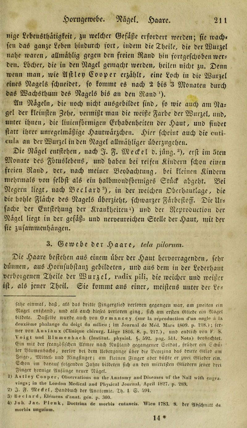 nige SebenSthdtigfeit, ju weldjer ©efaße erfordert werben; fte wßd)* fcu baS gan$e Scbctt ()itit)tird) fort, inhem bie £beile, bie bevSBurjel nahe waren, allmdhlig gegen ben freien Sftanb bin fortgefd;oben wers bcn. Sbdjer, bie in ben Otagel gemad;t werben, heilen nid&gt;t jn. Semt wenn man, wie 21 ftleEooper erjagt, eine £ocb in bie 2öurjel eines Gagels fdmeibet, fo fommt eS nad) 2 bis 3 Monaten bitvd; baS 2£ad)Stl)um beS 9tagelS bis an ben 3lanb ’). 2Tn Ofagelit, bie nod) nid;t anSgebilbct finb, fo wie and) am 9las gel ber fleiuften ^ebe, vermißt man bie weiße garbe ber SBnrjel, nnb, unter ihnen, bie (iitienfbrmigen Erhabenheiten ber d)aut, unb ft'ubet flatt ihrer unregelmäßige £autwdr3d;eu. £ier fd;eint and) bie cuti- cula an ber 2ßurjel in ben fHagel allmahliger überjugehen. Sie 9?dgel entgehen, nach 3. g. SJtecfel b. jung.* 1 2), erft im 5ten Monate beS ^otuSlebeuS, unb haben bei reifen dtiubern fd)on einen freien Staub, ber, nad) meiner 23eobad,Hutig, bei {(einen Äinbern mehrmals von felbjf als ein halbmoubfbrmigeS ©tüef abgeht. 33ei Negern (iegt, nad) 25eclarb3 4), in ber meid)en Sberbautlage, bie bie bohle §Idd)e beS Gagels übersieht, fdjwarjer gdrbeitoff. Sie Urs fad)e ber Etitfiebung ber ^ratifhetten-'•) unb ber Sieprobuction ber fraget liegt in ber gefaßt unb nerveureidjen ©teile ber Jjjiaut, mit ber fie jufammenhangen. 3. ©emebe ber J&gt;aare, tela pilorum. Sie £aare befieben aus einem über ber Jipaut hervorragenben, febr büuuen, aus ^ornfubftans gebilbeten, unb auS bem in ber Seberhaut verborgenen Sheile ber SBurjel, radix piJi, bie weidjer unb weißer ift, als jener Sheil. ©ie fommt auS einer, meifienS unter ber Ses falje einmal, bnfj, af« bn» brittc gingergiicb rerloren gegangen mar, nm groeifen ein üingel entftnnb, unb nl» nud) biefeö uerlorcn ging, fid) nm erften ©liebe ein Hinge! bilbete. X)nffet6c lburbe and) OOll Ormancey (sur la re'production d’un ongle a la deuxienie phalange du doigt du milieii ; im Journal de Med. Mars 1809. p. 218.); fcr= ncr t'DU Ansiaux (Clinique eiiirurg. Liege 1816. 8. p. 217.), unb enb(id) tH'll F. S. Voigt und Blu uienbach (Institut, phvsiol. §.592. pag. 511. Nota) bcobndjtet. ©in mit ber frnnjüfifdjen Slrmce und) Rufjlnnb gegnngener ©elbnt, ft ul) er ein ©d)ii; (er SMumenbndjS, uerlt'r bei bem Ucbergnnge über bie SBercjinn bn£ britte ('Hieb nm 3eige&gt;, Wittel; nnb Ringfinger; nm fleinen fyingcr nber biifjfc er jroei ©lieber ein. Sd)on im bnrnuf folgenben Onljre bilbeten fid) nn ben ntiffelftcn ©liebem jener brei Singer Ijernigc ütnfnnge neuer Rtigel. 1) Astley Cooper, Observations on the Anatomy and Diseases of the Nail with eugra- vings; in the London Medical and Pbysical Journal, April 1827. p. 289. 2) 3. 5. Werfet, ijmnbburi) ber ainntomic. 11). 1 ©. 594. 3) Beclard, Klemens d’anat. gen. p. 300. 4) Job. Jac. Plenk, Doctrina de uiorbis cutaneis. Wien 1783. 8. ber 5lbfd)nitt de morbis unguium. 14 *