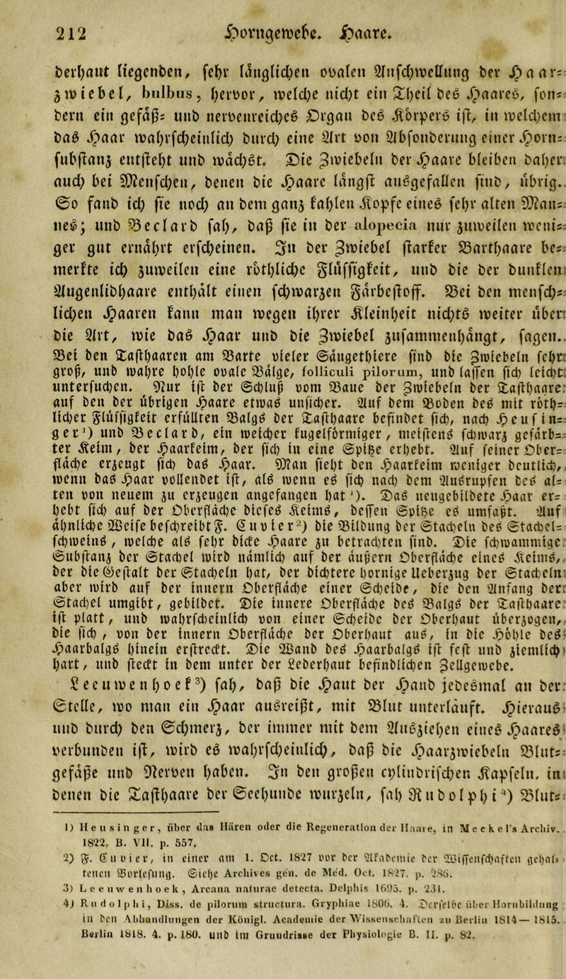 berbaut [tegenben, fcf)r länglidjen ovalen 21iifd)tvcllimg ber Jpaar; gtviebel, bulbus, (;eit&gt;or, tveld;c nid)t ei» &amp;l)ßP Jpaareß, fon* beni ein gefäp; uitb nerveitreid)eß Organ beß .ftorperß ip, in iveld)ein baß Jpaar mabvfd)einlid) btird) eine 2Ivt von Sibfonbcrmig einer ^orn= fnbpanj entfielt unb tvädfßt. Oie ^wiebeln ber Jpaare bleiben bafyer and; bet SCftettfcbett, benen bie Jpaarc längp anßgefallcn ftnb, übrig.. @o fanb id; fte nod) an bent gattj fallen stopfe eineß fel)r alten $Dfatt=: ließ; unb 93eclarb fal), bap fte itt ber alopecia nur jmveileit wettis gev gut ernährt erfd)einett. 3» ber ^^tebel ftarfet* SSartpaare be; merf'te id) äuiveileit eine rbtlpicbe glnfpgf'eit, unb bie ber bunfleiti Slugenlibpaare enthält einen fd)ivarjen gärbepojf. 33ei beit menfcps licljen paaren f'amt man wegen ihrer Kleinheit nid;tß weiter üben bie 2lrt, wie baß Jpaar unb bie 3wiebel jnfammetibängt, fagen.. 95et ben Sapbaaren am 23arte vieler ©äugetlpere ftnb bie Rebeln febtr groß, unb ival)t'e l)ol)(e ovale 23älge, folliculi pilorum, unb (allen fiel) lcld)t. unterfudjen. 9iur tft ber ©d)luj} vom 23aue ber pivtebeln ber Sapbagre: auf ben ber übrigen Jpaare etivaß unfidier. 2luf bern 2)oben beß mit rötl)- ltd;er glüffigfelt erfüllten 23algß ber Sapljaare bcflnbet fid), nad) ^euftn=: g er1) unb 23 e darb, ein ivelcber fugelformlger, melftenß fdnvarj gef«rb= ter Äelnt, ber Jpaarfelm, ber ffd) ln eine ©plfce erbebt. 2tuf feiner £»ber= päcbe erzeugt fiel) baß Jpaar. 9)?an fteljt ben Jpaatfetni weniger bcutlicfc-, ivenn baß Jpaar volleiibet Ip, alß ivenn eß ftd? nad) bern 2lußrupfen fccß al= teu von neuem ju erzeugen angefangen bat1). Saß neugcbllbetc Jpaar er= bebt fid) auf ber Sberpädjc blcfeß Äciniß, beffeu ©plbe eß umfagt. 2luf äl)nlld)e SBelfe befdjrelbtJ- &lt;5n v ie r2) bie 23tlbung ber ©tad)elu beß ©tacbel= fd)ivelnß , ivelcbe alß febr bitte Jöaare ju betrad)tcu ftnb. Sie fcbroammlge. ©ubpani ber ©tacbel wirb ndntltd) auf ber äußern Dberpädje eineß Jtelrnß, ber ble_@epalt ber©tad)eltt bat/ ber bidjtere borntge Ucberpig ber ©tacbeln aber ivtrb auf ber Innern £&gt;bcrfldd)e einer ©djetbe, bie ben umfang ben ©tacbel umgibt, gebllbct. Sie Innere OberfIäd)e beß 23algß ber Sapbaare ip platt, unb ivabrfdicinllcb von einer ©cbeibc ber Sberbaut überzogen, bie fid) , von ber Innern Obcrflädje ber Dberbaut auß, ln bie Jpoble beß' djaarbalgß hinein erpreett. Sie 2Banb beß Jpaarbalgß Ip fcp unb peinlich hart, unb peeft ln bern unter ber 2ebcrl)aut befinblicben jScllgeivcbe. Secinveitboef3) fab, bap bie Jpant ber Jpaub jebeßmal an bet. 6tclle, wo matt ein Jpaar außreipt, mit 23lnt unterläuft. Jpierauß unb burd) ben ©dpnerj, ber immer mit bern 2Inßpebett eineß Jpaareß verbnnbett ip, wirb eß wabvfd)eitilid), bap bie J^aarpviebeltt S3lut« gefäpe unb Serben haben. 3n ben gropen cj)(inbrifd)en JTapfcIti, im benen bie £apbaare ber ©eebuube wurjelit, fab 9tnbolpbi4) 2Mur* 1) Heu singer, über (las Hären oder die Regeneration der Haare, in M e c k e Ts Archiv. 18‘22. B. VII. p. 557. 2) g. (Suoier, itt einer am 1. Dct. 1827 nur ber UlFnbcmie ber 2Biffeii|’(baffen geljnfi teilen SBürlcfunfl. ©ielje Archives gen. de Med. Oct. 1827. p. 285. 3) Leeuwenhoek, Arcann natnrae detecta. Delplüs 16!)3. p. 231. 4j R n d o I p h i, Diss. de pilorum structura. Gryphiae 1805. 1. IDerfelße über Hornbildung in bell Abhandlungen der König). Acadeniic der Wissenschaften zu Berlin 1814—1815. Berlin 1818. 4. p. 180. unb Im Grundrisse der Physiologie B. II. p. 82.
