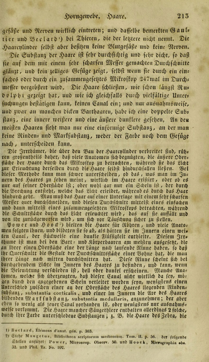 ge fuße utib 9Zen&gt;en roirflid) eiutreten; unb baflfelbe bemerften ©aufs rier unb Söeclarb1 2) bet £f)terett, bie ber ledere uid)t nennt, ©ie Jpactrcpltnber felbfl aber beftpeu feine 33Iutgefäße unb feine Ofevt&gt;en. ©ic Subfianj ber .paare ift febr burd)ftd)tig unb fcl)r btd)t, fo baß fte auf bau mit einem febr fei)arfett Keffer gemad)teit ©md;fd;nittc gidiijt, unb fein jelligeß ©efuge jeigt, felbft wenn fte burd) ein ein; fad)eö ober burd) ein ^itfantnieugefeitteb 9)iif’roffop “J47maf itn ©urd)s nteffer oergrbßert wirb. ©ie .paare fd)ltcßen, wie fd)ott iaugjt 9tus bolppi gesetqr bat, utib wie id) gteidjfallß bind? vielfältige Unters fud;ungeu beffdtigen fann, feinen €ana( ein; unb nur nußtiabmeroeife, unb jwar au ntaud)en biefen 25artbaaren, habe id) eine hoppelte 0ubs frans, eine innere weißere ttttb eine äußere buttfiere gefepeit. 2ln be« meinen paaren fiept man nur eine einförmige ©ubffauj, att ber man • feine Situbetis ttttb SOiarffubftattj, weber ber garbe uod; betn ©efugp und), uitterfd)eibett fatttt, 25te 3rrtbünter, bte über beu Sau ber paarcidinber verbreitet fittb, rüb* ren großentbctlß baper, baß »tele Slnatomen ftep begnügten, bie äußere Obers fläche ber .paare burd; baß sMfroffop ju betrachten, wäbreub fte baß Sid)t jur @rleud)tung berfelbcn bttrcl) bie paare felbft pinburcpfaUen ließen. Sei btefer 5)tetl)obe fann inan fd)tver unterfebetben, ob bat*, waß man int 5«= nern beß paaret jtt feben meint, tvirEltd) int paare eriftirt, ober ob eß nur auf feiner Oberfläche ift; ober wobt gar nur ein ©d)etn ift, ber bureb bie Srecbung eutftebt, weldie baß Sicht erleibet, ruäpvcnb eß bnrd) baß paar biubuvcb gebt. 9)fan muß baß paar auf einer Unterlage mit einem febr fdtarfen Pfeffer quer burdifdmeibeu, unb biefen Smrcbfcbnitt mittelft eineß eittfad)en unb bann mittelft eineß jufammengefeßten 9DTifroffopö betrachten, tuäbveitb bie ©cbnittflädie bureb baß Sid)t erleuchtet wirb, baß auf fte atiffällt unb »on ihr zurüefgemorfen wirb, um ftcb oor Säufcbung fid)er jtt (teilen. 2)o tu er uttb pooefp hielten bte paare für Üfbbren, unb viele SEitatOr men folgten ihnen, unb bifbeten fte fo ab, alö hätten fie im 3tmertt einen tvei* ten Guttat, ber (tücfweife eine bituEEe glüffigEeit enthielte. Siefetn 3rr» tbmne ift man bet beit Sart-- unb Äörperbaarett ant mel|teu außgefeljt, bie au ihrer einen Oberflädte eine ber Sänge nad) laufenbe 9iintte haben, fo baß ihr Pucvfcbnitt bie ©efialt ber ©urcbfdnitttßfläcbe einer Sohne hat, bie man ihrer Sänge nach mitten burdpebnitten hat. T&gt;iefe Otinne fd)eint ftcb bei burebgebenbem Sidtte int 3nnern beß paaret ju beßnbett, unb fann, wenn bte Selencbtung verfdueben ift, bed ober bttnfel erfebeinen. Manche Olnas tomen, weiche ftcb überzeugten, baß biefet @a»a( nidjt wirflicb ba fei), mo- gen bureb ben abgegebenen ©cbein verleitet worben feprt, wcnfgftenß einen Untcrfcbieb jwifdjen einer att ber Oberfläche beß paaret? (legenben Ddubetu fttbfianj, substantia corticalis, unb einer int Sttnerti bie 2lre bei? paaret bilbenben 9)? a r f fubftaiij, substantia medullaris, anzunebtttett; ber aber eben fo wenig alt? jener (Janal vorbanben fft, ober wenigfienß nur außnabtnßs weife vorfommt. Site pagre mancher ©äugetbierc entpaften aderbingß 2 folcbe, bureb ibregarbe untevfd)iebeue ©ubftaiizen; j. S. bie paare beßjjcbra, bie 1) Beclard, Kleinen» d’anat. gen. p. 303. 2) ©it’tje Mangetus, Bibliolheca scriptoruni uiedieortnij. Tom. II. p. 56.. ber fofgenbe •Stellen nnflilirt: Power, Micro6cop. Obscrr. 50. Ullbltooek, MicrogTapliia *b*. 32. Ullb Phil. Tr. No. 102.