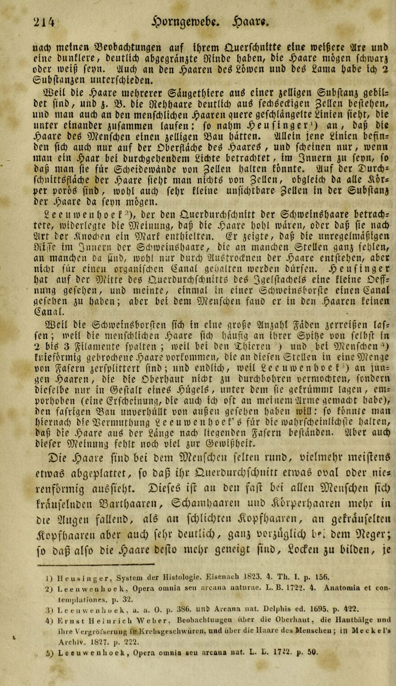 uad) meinen 'Beobachtungen auf ihrem Querfchnftte eine roetfiere 9lre unb eine bunflere, beutlid) abgegrdnjtc OUnbe haben, bte Jpaare mögen fcbroarj obct meifi fei)n. Md) an ben Jpaaren bcö gömen mib beg 2atna habe Id) 2 ©ubjtangen unterfebieben. 'Beil bte Jpaare mehrerer ©dngetblerc aus einer jelltgen ©ubftang gebtl= bet ftnb, unb g. 93. bie Dlebbaare beut(ld) auö fediSedtgen pellt« beheben, unb man aud) an ben menfchltdjen paaren quere gefd)ldngelte hinten fiet&gt;t, bie unter einanber gtifammen laufen: fo nal)tn Jpeufinger1) an, bat bie Jpaare beS Wenfd)en einen jelltgen Sau batten. 'Mein jene £inien bcfin= ben ftd) auch nur auf ber Oberfläche beS J-paareS , unb fchetnen nur, rnenn man ein Jpaar bei burchgehenbem 2td)te betradnet ^tm 3mtern ju fepn, fo bat man fte für @d)etbemänbe non 3tUe*1 halten fonnte. Mf ber 2)urd)s fchnittöflddje ber Jpaare ftel)t man ntdjtS oon gellen, obgleich ba alle Äör* per porös ftnb, n&gt;ol)l aud) feljr fteilte unftdftbare gellen in ber ©ubftanj ber Jpaare ba fepn mögen. Seeumeuboef2 3 4 5), ber ben jQ.uerburchfd)nitt ber ©djrcefnSbaare betrach; tete, miberlegte bie Meinung, bat bie Jpaare hohl mdren, ober bat fte nach Qtrt ber Knochen ein Wart enthielten. Sr jeigte, bat bte unregelmdfigen OitiTe im 3n»ern ber ©duoeiushaare, bte an manchen ©teilen ganj fehlen, an manchen ba ftnb, mohl nur burd) MStrocfnen ber Jpaare entftehen, aber nicht für einen organifdten Sanal gehalten merben bürfen. Jpeufinger hat auf ber Witte bee Ü.uerburd)fd)uirtS beS SqelftachelS eine fleine Oeff; nung gefehen, unb meinte, einmal in einer ©djmeinbborfte einen Sanal gefeben ju haben; aber bei bem Wettfcben fanb er in ben Jpaaren feinen Saual. Beil bte ©chmcinSborftcn ftd) in eine grobe Mjabt Jäbcn jerretben laf; fen; meil bie menfd)[id)cu Jpaare ftd) häufig an ihrer Spitze oon felbft in 2 btS 3 Filamente fpalten ; meil bei ben £l)ieten ) unb bet Wenfdien '•) fnieformtg gebrochene Jpaare oorfommen, bie an biefen ©teilen in eine Wenge oon ftafern jerfplittert ftnb; unb enblid), meil 2e e u m e n h o e E') an iun= gen Xpaaren, bie bie Oberhaut nicht ju burd)bobren oerntochten, fonbern bicfelbe nur in ©eftalt etneö JpügelS, unter bem fte gefrümmt lagen, ent= porhoben (eine Srfchcinung, bie aud) id) oft au meinem Mtue gemadit habe), ben fafrigen 93au unoerhüllt oon auteu gefehen hoben toll!: fo tonnte mau hfernad) bie 93ermuthung 2eeumenl)oef’s für bie mahrfd)einlid)fte halten, bat bte Jpaare auS ber Sange nach [tegenben gaferu beftdnben. Mer auch biefer Weittung fehlt ttod) oiet gut ©emthheif. Die Jpaare ftnb bei bem fOJeufdpett feiten ruttb, ütclmehv meifieng etivag abgeplattet, fo bap tlgr duevburdpfcfpm'tt etwas oual ober nies renfortnig aueftclpt. DiefcS ift an ben faft bei allen SDieufdpen ft dp fraufelttbett Sßartbaarett, @d)amhaaren unb Korperbaaren me fr in bte Slttgeu fallettb, als au fdglidpten Kopfhaaren, an gefräufelteu Kopfhaaren aber aud? fefpv beutlid), gattj üorgügltd; b?i bent Oleger; fo bap alfo bie Jpaare befio mehr geneigt ftnb, Socfett ju hüben, fe 1) Heusinger, System der Histologie. Eisenach 1823. 4. Th. I. p. 156. 2} Leeuwenli QCk, Opera oinnia seu areaua uaturae. L. B. 1722. 4. Anatomia ct con- teniplationes. p. 32. 3) L e e u vv e n h o e k, a. a. 0. p. 386. Utlb Aicana nat. Delphis ed. 1695. p. 422. 4) Ernst Heinrich Weber, Beobachtungen ivbrr die Oberhaut, die Hautbülgc und ihre Vergröl'scrung in .Krebsgeschwüren, und über die Haare des Menscheu ; ill Hecke l’s Archiv. 1827. p. 222. 5) Lceuwenliook, Opera omnia seu arcaua nat. L. L. 1712. p. 50.
