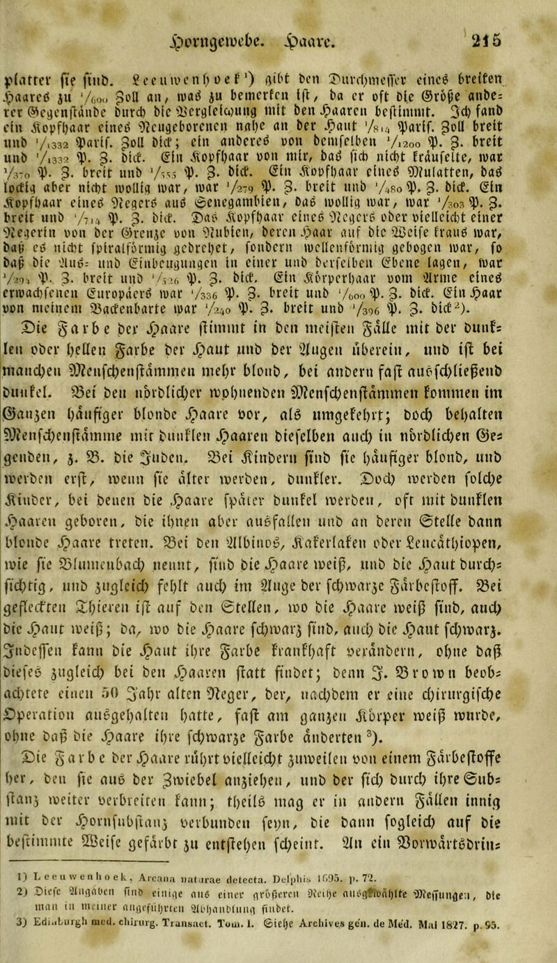 platter fte ftnb. Seeumcnpoef') ßtht ben ©urrpmcjTer eines Greifen ©aared ju '/boa poU an, wad ju bemerfen tfl, ba et- oft Die ©rofje anbe= rct ©egenftänbe bureb bic Üscrglclantug mit ben Jpaarcii beftlmmt. 3cp fanb ein ätopfpaar ettted Neugeborenen nape an ber ©aut '/%Ui iparlf. 3dl breit unb */.332 Iparlf. poll blcf; ein anbered oon bcntfelben 7,20o &lt;p. g. breit unb '/1332 &lt;p. 3. blcf. (Sin diopfpitar oon nt Ir, bad ficb mept träufelte, war y37o i'. 3. breit unb 7,55 'V- 3- btef. ©ln ätopfbaar dned Mulatten, bad locflg aber nicht wollig mar, war V2-9 5p. 3- breit unb 74Ro&lt;p. 3- blcf. ©ln Kopfhaar eines Negers aud ©enegambten, bad mollig war, war ’/sos 5p. 3* breit unb ‘/7li cp. 3. blcf. ©ad Äopfpaar clneß 9icgcrd ober olelletcbt einer Siegerin oon ber ©renje oon 9iublcu, bereit ©aar auf blc 2öclfe fraud war, bap cd nicht fplralförtnig gebrepet, fonbern wellenförmig gebogen war, fo bap bie vHud-- unb ©inbeuguugen in einer unb berfeiben ©bene lagen, Wat 7m 'p. p. breit unb 1 7 ?.r, 'P. 3• blcf. ©in Körperpaar oout ’Urinc elned crwad)fcucn ©uropäerd war 7336 ^P- 3. breit unb ‘/b0o ff). 3- blcf. ©ln ©aar oon meinem 93gcfenbarte war 0 'P- 3* breit unb 7306 3* blcf 2). Sie g a v b e per ©&gt;aare pimttit in bcn meinen galle mit ber buttfs len ober pellen gnrbe ber ©aut unb ber Singen uberein, unb ifl bei manepen 9}feiifd)enpämmeu rnepr bloub, bei anbern faft auSfd)liepenb bunfel. 93et beit nbrblid)er wppnetiben PNenfcpenpämmen fommett im ©aujett pättpger blottbc ©taare oor, als ltmgefeprt; bod) bepalten SPienfdpeiipämme mir bunflen ©aarett biefelbett and) itt norblidjett ©es genbett, }. 58. bie gilben. 93ei ^inbern jtttb fte päupger blonb, unb toerben erp, weint fte alter werben, btmfler. Sod) werben fotd)e Äitiber, bet betten bie ©aave [pater buttfei werben, oft mit bunflen paaren geboren, bie iptten aber auSfallett unb an bereit ©teile battn blottbe ©aare treten. 93ei beit SllbinoS, Äaferlafeu ober Seucdtpiopen, wie fte 23lumettbacp nennt, ftnb bie ©aare weiß, unb bie ©autbureps ftd)tig, unb jugleid) feplt aud) im Sluge ber fcpwarjc gdrbcfloff. 93ei gefleifreit Spieren ifl auf ben ©teilen, wo bie ©aare weip ftnb, aud) bic ©aut weip; ba, wo bie ©aare fd)warj ftnb, and) bie Jr&gt;aut fdjwarj. Sttbeflett f'anu bie ©aut ipre garbe franfpaft oeränbent, optte baP biefeS jitgleid) bei beit paaren patt ftnbet; beim 93 r 0 w tt beobs ad)tere einen 50 3'apr alten Sieger, ber, ttad)bem er eine d)irtirgifcpe Operation auSgepalten patte, faft am gattjeu ätorper weip würbe, ohne bap bie ©aare ipre fcpwarje garbe dnberten 3). Sie § a r b e ber ©aare ntprtotelleidy juwetlen oon einem garbepoffe per, ben fte aus ber Zwiebel anjtepett, unb ber ftd) burd) ipre©ubs ftanj weiter oerbteiten fattit; tpeilS mag er itt anbern fallen innig mit ber ©ovnfubpanj oerbunben feint, bie bann fogleid) auf bie bepimmte 2Beife gefärbt ju etitpepen fd)cint. 2ln ein SorwärtSbritts 1) Leeuwcnhoek, Arcana naturae detecta. Delphis 1695. p. 72. 2) Siefc Sliignbcii finö ciniac mW einef nvöfjeren 9?i’ii)e niii’jtfiuäljlte dJteffungen, Mc ian in inaner angeführten atMjanblnna ftnbet. 3) Edi.iLurgh med. Chirurg. Transaet. Tom. 1. ©ietje Archive,s gen. de Med. Mai 1827. p.S5.