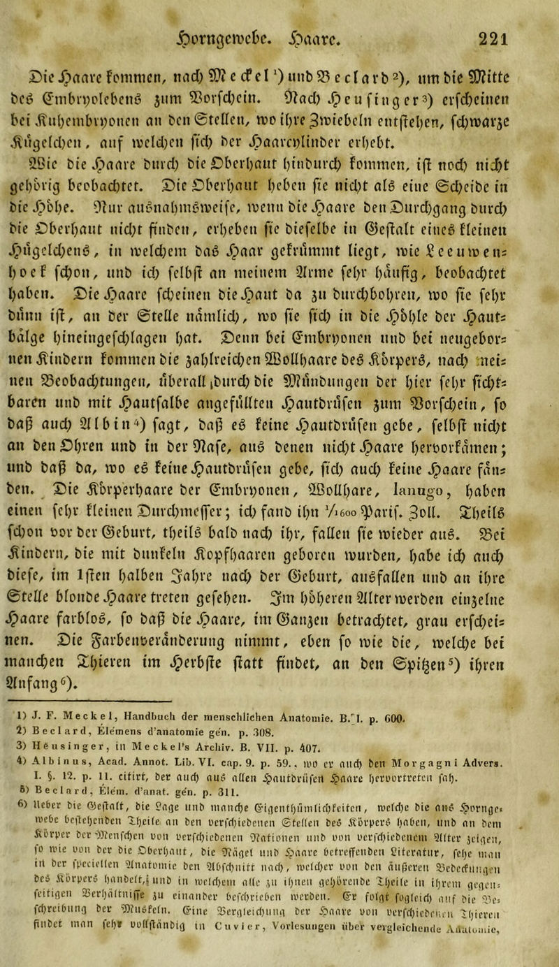 SieSpaave fornmcn, nad) ?Üt e cfd ‘) unb 23 e cl arb1 2), um bie 5D?ittc bcß ©mbn)olebenß jum 9ßorfd)ein. 9?ad) Jipeu fing er3) cvfd&amp;ctncii bei Ätil)embn;oueu an ben ©teilen, mo ißre ^miebcln entheben, fdjmarjc $ugeld)ctt, auf mcldjctt ftd) ber Jöaarcnlinber erbebt. 2ßie bie ^ame bind) btc £)berbnut hinburd) fommett, iff tiod) nicht gehörig bcobnd)tet. Sic Sberhaut beben fic nicht alß eine ©d)cibc in bieJj&gt;bl)e. 9tur attßnabmßmeifc, mettu bie J&gt;aare ben Surd)gattg burd) bie Oberhaut nid)t finbeu, erbeben fte btefclbc in ©eftalt eitieß flettieu ä&gt;ügeld)enß, in me(d)em baß Jpaar gebrummt liegt, mteSeeumens boef fd)ott, unb id) fclbjt an meinem Sinne febr , beobadjtet höben. SieJpaarc fd) einen bieäpaut ba ju burd)bol)rett, mo fte febr bunu ift, an ber ©teile namlid), mo fte ftd) in bie Jg&gt;bl?Ie ber Staute balge l)ineingefd)Iagen hat. Senn bet ©mbrt;onen ttttb bet neugebors nett^ittbern fommett bie 3al)Ireid)en 2BolII)aare beß ätbrperß, nach nei; nett 23eobad)tungeu, überall ibttrd) bie SDlünbtuigen ber l)ier fel)f ftd)ts baren utib mit Jpautfalbe angefüllteu jpautbrüfett 3 um 93orfd)eitt, fo baß and) Sllbtn4) fagt, baß eß feine Jfpautbrufen gebe, felbft ttid)t an ben£)bren unb in ber Olafe, attß betten uid)tJ&gt;aare hei'borfämen; unb baß ba, mo eß feine Jpautbriifen gebe, ftd) aud) feine jpaare fätts ben. Sie $brperl)aare ber @mbri)otien, ©olll)are, lanugo, haben einen feljr fleitteti Surd)mcffer; id) fattb il)tt ’/ieoo spartf. ^oll. £hetlß fd)on t&gt;or ber ©eburt, tljeilß halb nad) ihr, fallen fte mieber attß. Sei Äinbertt, bie mit btinfeltt jtopfhaareti geboren mürben, habe ich auch biefe, im lffett halben 3al)i‘e ttad) ber ©eburt, mißfallen ttttb au ihre ©teile blottbe Jfpaare treten gefehett. 3m höheren 2Iltermerben einzelne £aare farbloß, fo baß bie Jpaare, im ©attjett betrachtet, grau erfd)ei: neu. Sie garbettoeränberung nimmt, eben fo mte bie, meld)e bet manchen £l)ieren im Jjperbffe flott finbet, an ben ©pi^ett5) ihren 2lttfang6). 1) J. F. Meckel, Handbuch der menschlichen Anatomie. B.'I. p. 600. 2) Beclard, Elemens d’anatomie gen. p. .308. 3) He u Singer, in M e c k e l’s Archiv. B. VII. p. 407. 4) Albinus, Acad. Annot. Lib. VI. cap. 9. p. 59.. WO er and) bctl Morgagni Advera. I. §. 12. p. li. citirt, ber and) au$ allen .^autbrnfeil Ipaare ßerrortreten falj. 6) Beclard, Eiern, d’anat. ge’n. p. 311. 6) lieber bie OJeftait, bie Page unb tuandje GfiflentI)nmIid)Eeitcn, tvcldje bie auf i^Drnge« n&gt;e6e Oefteljenben Xtjcite au ben vertriebenen ©teilen bei ÄbrperS Ijabcu, unb au betn Svörper ber C)Itenfd)en oon uerfdjtebcnen Stationen unb mm Dcrfduebencm Qllter jeigen, |0 trie uim ber bie Oberljaut, bie OJägel unb ipaarc betreffenbeu Siteratur, fefe mau in ber ipeeiellen ütnatmnic ben 3tbfd)nitt nad), nieldjer mm ben äußeren S5eberfiing&lt;cn beä fiorperä hanbeit,| unb in me!d)em alte ju ifjncn geljlircnbe Xheile in ifjrem gegen; feitigeu 23er()ältniffe ju einanber bcfri)rie6en werben. Ger folgt fogleiri) auf bie 33e= fdjreibung ber 'Dtufifcln. (fine 2Sergleid)iing ber .‘paare uou vertriebenen 'tigeren finbet man fei)» ooiifiänbig in Cuvier, Vorlesungen übet vergleichende AiBitomie,