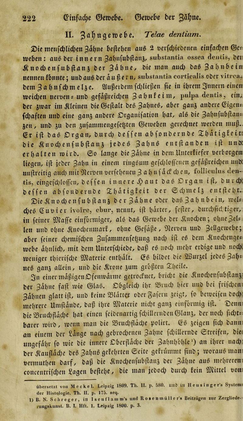 II. 3a^n3etüe^e* Telae deniiam. Oie menfcblid)en 3äl)»e befielen attß 2 t&gt;erfd)ieDeiten einfachen ©c= U&gt;ebcit: auß bei- innern 3abitfubßatt,$, substantia ossea dentis, bet ßnodKtifubßanj ber 3äbne, bie matt auch baß ^abnbein ttettttett f bunte; uttb auß ber außer tt, substantia coi’tlcalis ober vitreaz bem 3 a b tt f d) m e lj e. Slußerbem fdßießen ft'e in ihrem Innern einen: weidjen iteiüett = uttb gefäßreidjen 3 a b n f e i nt, pulpa dentis, ein;, ber jwar ittt kleinen bie ©eftalt beß 3abueß, aber 9au3 attbere ©igett: fdjaften uttb eine gattj attbere Organifation bat, alß bie 3a^ltfubflatt= jett, uttb ju best jufamniengefeßteii ©ewebett gerechnet werben muß. @r iß baß Organ, bnrd&gt; beffen abfonberttbe Sbätigfeitr bie diu od) e tt f ubßa tt j jebeß 3a^n^ etttßattben i|t tut ix erbalten wirb, ©o lange bie 3«bne in bem Unterliefet* öerborgettü liegen, iß jeher 3«bn in einem ringsum gefdßojfenen gefäßreichen mib: unßreitig and) mit Oleröen oerfebeueii 3 a b n fd cf d) e tt, follicnlus den- tis, eingcfdßoficti, beffen innere Jp a u t b a ß O r g a tt iß, b u r d): beffen abfonberttbe £l)ätigfeit ber ©d)melj entßebt. Oie dl tt o d) e tt f u b ß a tt j b e r 3 « b n e ober baß 3 a b u be iluel; d;eß ©uo i er ivoire, ebur, nennt, iß harter, feßer, burd)ftd;tiger, tn feiner «Diaße einförmiger, alb baß ©ewebe ber dltiod)eu; ohne3els len uttb ebne dltiod)enmarf, ol)tte ©efaße, Heroen uttb ^eügetüebc; aber feiner d;emifd)cn 3ufamn,enfc^wu9 naci) c6 bem älnod)cuge= webe dbnlid), mit bem Unterfdßebe, baß cß noch mehr erbige unb noch weniger tl)icrifd)e SJfaterie enthalt. ©ß bilbet bie Sfiurjcl jebeß 3al): ließ gattj allein, unb bie Grotte jum größten Obeile. ^ytt einer mäßigen Ofenwarme getrocfitet, bricht bie dlnodxi’.fubßatij; ber 3dbne faß wie ©laß. Obgleid; ihr »ruch hier unb bei frifebem 3dbnett glatt iß, unb feine «Blatter obergafern jeigt, fo beweifeu bod) mehrere Untßdnbe, baß ihre Materie nicht gattj einförmig iß. ‘ ©enti: bie SBruchfläche bat einen feibenartig fd)illertibeu©lattj, ber noch ßd)t; barer wirb, wenn man bie S3rud)ßdd;e polirt. ©ß jeigen fiel; bann an einem ber Sänge nad; gebrochenen 3al)nc fchiHernbe Streifen, bie ungefähr fo wie bie innere Oberfläche ber 3abnbbl)le* 1) an ihrer nad) her tofläche beß 3al)nß gefebrten ©eite gefrumnit ßnb; woraus man »erfnutben barf, baß bie dlnod;enfubßanj ber 3äbne auß mehreren concentrifcheit Sagen beßelje, bie matt jebod; burd) fein Mittel oon übersetzt von Meckel. Leipzig 1809. Th. II. p. 580. Hilft Ul Heusinger’s System der Histologie. Th. II. p. 175. seq. 1) B. N. Sch reger, in I s e n f 1 am m’s und R o » e n in ü 11 e r s Beitrügen zur Zergliede- rungskunst. B. I. Hft. 1. Leipzig 1800. p. 3.