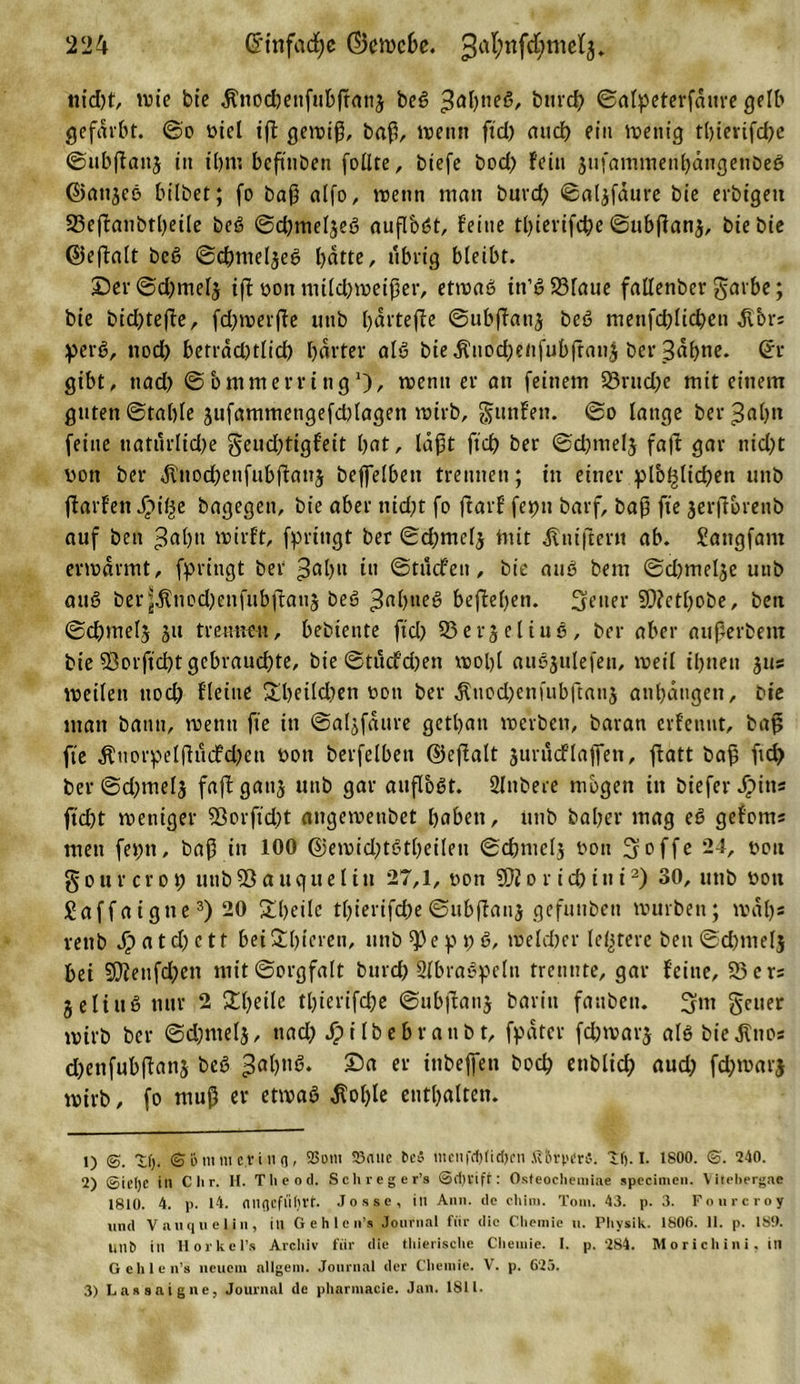 nid)f, tvte bte «ftnodjettfubftang beg ^aßneg, btird) ©alpeterfdure gelb gefärbt, ©o ricl iß geiriß, baß, trenn fid) attcb ein tretiig tt)tevifd&gt;e ©ubßattj in t'bnt beßnben follte, biefe bod) fein jtifammenbängenbeg ©attjeg hübet; fo baß alfo, trenn man burd) ©algfaure bie erbigeti 23eßanbtbeile beg ©d)meljeg auflb«3t, feine tl)ierifd)e ©ttbßang, bie bie ©eßalt beg ©dmtelgeg batte, übrig bleibt. Der ©cbmelj iß ron mild)treißer, etrrag in’g23laue fallenber garbe; bie bid)teße, fd)trerße unb bdrteffe ©ubßanj beg menfcfßtcben $brs perg, nod) betrad)tlid) harter alg bie$nod)enfubßau£ ber Sdßne. (£r gibt, nad) ©bntmerring1)/ »renn er an feinem 23rttd)e mit einem guten ©fable gufammengefdüagen trirb, gunfen. ©o lange bergab« feine naturlid)e §eud)tigfeit bat, laßt fid) ber ©d)melj fad gar tüd)t ron ber $tiod)enfubßang beßelbett trennen; in einer pl'o^licben unb ftarfen Spifye bagegen, bie aber tüd)t fo ftarf fet)tt barf, baß fie jerftbrenb auf beu ^aßn »rirft, fprittgt ber ©d;melj Utit Änißertt ab. Sangfant enrdrmt, fpringt ber ^ab»» »l» ©tucfeii, bie aug bem ©d)melge utib aug ber^ttiod)enfubßau5 beg 3rtblie^ befteben. fetter SD?etl)obe, beu ©d)met$ 31t trennen, bebiente fid) S5erjeliuö, ber aber außerbem bie $orficl)t gebrauchte, bie ©tüdfdjen trolß augjulefen, treil t'bnen jus treilen uod) fleiue £beild)en ron ber $uod)enfubß«n$ anbatigen, bie man bann, trenn fte in ©algfdttre gctban treiben, baran erfettut, baß fte ,ftiiorpelßucfd)en rott berfelbett ©eßalt jurucf laßen, ßatt baß fid&gt; ber ©d)melg faß gattj unb gar auß'ogt. 2lttbere mögen in biefer Spins ßd)t treniger 93orfid)t attgetrenbet babeit, unb baßer mag eg gefonts men fet;tt, baß in 100 @eirid)tgtl)eileti ©cbmclg rott 3offe 24, rott § o u r c r o t) utib 33 a tt q u e l i tt 27,1, ron SOJ o r i d) i tt i2) 30, unb rott Saffaigtte3) 20 £beilc tl)ierifd)e ©tibßang gefuttben trurben; traßs rettb Jipatd)ctf beiSüßeren, unb^eppg, treldter leerere ben©d)»nel$ bei 9}iettfd)en mit©orgfalt bttrd) Slbraspcltt trennte, gar feine, SBers geling nur 2 Steile tl)ierifd)e ©ubßang barin faubett. 3m gctter trirb ber ©d;melj, ttad) jpilbebranbt, fpdter fcßtrarg alö bieÄnos d)enfubßang beg Da er inbeßeti bod) ettblid) aud) fd)trarj trirb, fo muß er ettvag $olße enthalten. t) @. t(). &lt;S &amp;mm e.tin fl, SSoin 53atic Dc5 mcnfcf)tid)cn 4?6ri&gt;«r«. i(j. I. 1800. ©'. 240. 2) ©itljc in C li r. H. Theod. Sehreger’s ©d)lifr: Osfeoehemiae specimen. Yitehergae 1810. 4. p. 14. nnflcflitjrt. Josse, itl Ann. de chini. Tom. 43. p. 3. Fourcroy und Vauquelin, ill Gehlen’s Journal für die Ctiemie n. Physik. 1806. 11. p. 1S9. liilt) in Horkcl’s Archiv für die thierische Chemie. I. p. 284. Morichini. in Gehlen’s neuem allgein. Journal der Chemie. V. p. 623. 3) Lassaigne, Journal de pharmacie. Jan. 1811.