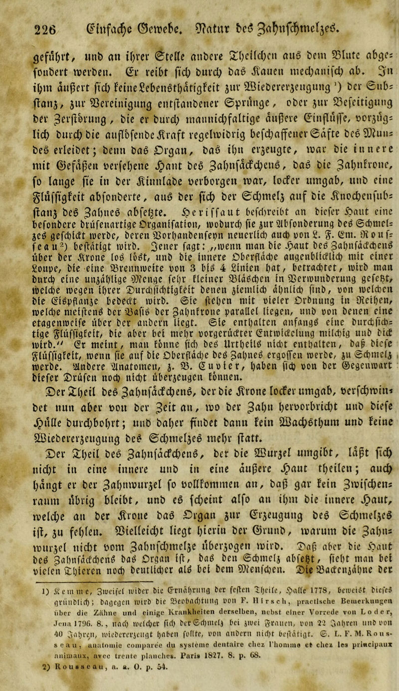 geführt/ ittib an ihrer ©teile attbere Sl)eilcl)ett aus bem SSlutc abges fonbeit mevben. (£r reibt ftd) burd) baß flauen med)auifd) ab. 3'n il;m äußert fid) feine£ebeti6tl)ätigfeit jur ffiiebererjeugung ’) ber ©ub; ffan$, jur Bereinigung entßaubener ©prüuge, ober jur 23efcittgimg ber ^erffbrung, bie er burd) maunid)faltige äußere (Einflüße, oorjug; lief) burd) bie nuflbfenbcäfraft regclmibrig befdbaffener©äfte beß Sftutu beö erlcibet; beim baß £)rgati, baö ü)u erzeugte, mar bie innere mit ©efäßeu öerfehene Jpaitt beß ^ahnfäcfchenß, baw bie ^abnfrone, fo lange fte in ber ätitmlabe oerborgen mar, lodf’cr umgab, utib eine glüffigfeit abfonberte, au£&gt; ber fid) ber ©djmelj auf bie ätnochenfubs flattj beS 3abne^ abfel^te. £&gt;cviffaut befdjreibt an biefer £&gt;aut eine befonbere biüfenarttge Organifation, woburd) fte jur Slbfotiberung beb©cbmcl= jeb gefdßcft werbe, beren 23orhaitbenfet)tt neuerlich auch von 2. %. Snt. Oioufc fea u1 2) betätigt wirb. Setter fagt:,„wenn man bie Jpaut beb gahnfäctcbeitb über ber Grotte lob lobt, unb bte innere Dberflädje augcnblidlid) mit einet Soupe, bie eine 33reuttweite von 3 btb 4 Sitttcn bat, betradjtct, wirb man burd) eine uttjäbltge Wenge feljr fietuer 33ldbcbctt tn 9Senvunberung gefeßt, tvcidje wegen ihrer ®urd)jtd)tigfett betten jicmltd) ähnlid) finb, von welchen bie Stbpßanje bebeett wirb, ©ic flehen mit vieler Orbnuttg in Olcthctt, weld)e meiflenb ber 33afib ber pahnfrone parallel liegen, uttb von betten eine etagenweife über ber attbern liegt, ©ie enthalten anfangb eine bttrd)ftd)= tlge glüfftglelt/ bie aber bet mehr vorgerückter Sntwltfclung milchig unb btek wirb. Sr meint, matt könne fiel) beb Urtljellb nicl&gt;t enthalten, baß biefe glüfftgfeit, wenn fte auf bie Öberflädje beb £al)neb ergoffen werbe, ju ©cbmeij werbe. Ulttbere Anatomen, j. 33. Suvier, haben fid) von bet ©egeitwart biefet ©rufen ttod) nicht überjeugen können. Der£l)eil beb 3al)nfäcf’d)ettß, ber bie Grotte locfer umgab, oerfeßmitt* bet nun aber von ber ^ettaii, mo ber 3abtl l)eroorbrid)t uttb biefe Jjpülle burd;bol)rt; uttb baf&gt;er ftnbet bann fein 2Bad;6tbum unb feine SBiebererjeiiguttg beb ©d)nteljeb mehr ffatt. Der £l)eil beb ^ahnfäcfchenb, ber bie Sßurjel umgibt, läßt fid) uid)t itt eine innere unb in eine äußere J£&gt;aut theilett; aucf&gt; bängt er ber 3al)ttmurjel fo oollfonmtett att, baß gar fein 3^ifd;etts raum tlbrig bleibt, unb eö fd;eint alfo att ihm bie innere Jpaut, meld;e att ber Grotte baö £&gt;rgau gut ©rjeuguttg beb ©d)ttieljei iß, ju fehlen. 93ielleid)t liegt Ijieriu ber ©rttttb, marum bie 3ablls murjel ttid)t vom 3abnfd)melje uberjogett mirb. ©aß aber hie Oattt beb £ahnfäcfd&gt;enb bab Organ iß, bab ben ©cfcmelj abfefet, fteht matt bet vielen ©hieren nod) bcutlidjcr alb bei bem Wenfd)cn. ©ie Backenzähne bet 1) Äemntt, 3weifet n'ibcf bie (SrncU)niug bc* feiten Kjeilc, &lt;J&gt;atfe 1778, beweist biefe» griiubticf); brtflegCH wirb bie 93cobfld)tllng L'üli F. Hirsch, prnctlsche Bemerkungen über die Zähne und einige Krankheiten derselben, nebst einer Vorrede von L o d e r, Jena 17!)6. 8., und) weither fid) bcrSdjmctj bei jroei grauen, von 21 Saljreu unb von 40 Snhryi, jviebercvicugt tjnbcit feilte, uoii anberu nicht beftÄtigr. ©. L. F. M. Rous- seau, unntoiuie compare’e du Systeme dentaire cliez rttonima et cliea les pritteipaux nniiuaux, avee trentc planclies. Paris 18‘27. 8. p. 68. 2) Rousseau, a. a. 0. p. 54.
