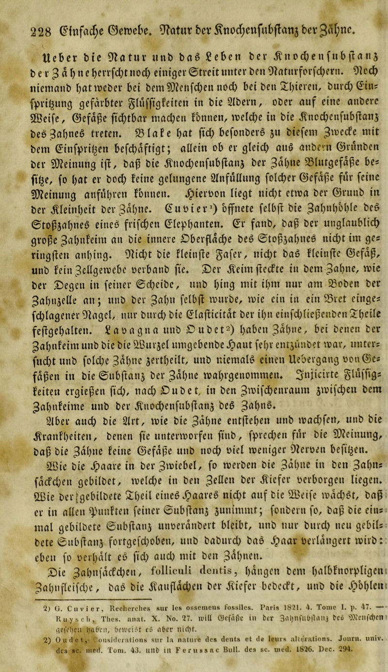 lieber bte 9Zatuv uub baS geben ber Kuod)enfttbjf ans b e r 3 d b ne ^evrfd?t nod) einiger ©treit unter ben 9laturforfdjertt. 91cch niemanb batmeber bei bemSDfetifc&amp;en ttod) bei ben 2d)iereit, burd; ©in; fpri^ung gefärbter glufftgfeiten in bie Slbern, ober auf eine attbere Steife, ©efdpe ftd;tbar machen fontiett, meldje in bie Kttcchenfubjlan$ be6 3af)tieS treten. 23lafe bat ftd; befonberfi 51t btefent ^meefe mit bem ©infyri^en befcbdftigt; allein ob er gleid; aUS anbevn ©runben ber Meinung ift, bap bie Knoc&amp;enfubjtans ber 3a&amp;tte SSlutgefdpe bes ft^e, fo bat er bod) feine gelungene 2lnfullttng folcher ©efdpe für feine Meinung anfttbren f&amp;tiuett. Jpieroon liegt tiidjt ctma ber ©rutib in ber «Kleinheit ber^abne. @ut&gt;ier]) bffnete felbjt bie ^abubbble be6 ©toPjabneb eineö frifd;en ©lepbanten. ©r fattb, bap ber unglaublich große ^ahnfeim au bie innere Oberfläche beö ©topjal)»eö tiidjt im ges ringffeu attbing. 9lid;t bie fleinffe gafer, uid)t baö flcinfte ©efdp, unb f'ettt^ellgemebe oerbatib fte. ©er Keimffecfte in bem-^abne, mie ber ©egen in feiner ©djeibe, uub bi«3 mit ihm nur am 2Soben ber ^abnjeHc an; uub ber 3«b*i felbjt mürbe, mie ein in ein 23ret eiliges fchlageuerDlagel, nur burd; bie ©laßicitdt ber ihn etttfd)liepetibcn£betle fejfgebalten. gaoagna uub ©übet* 2) haben L3dbne, bei beuen ber 3ab»feim nnb bie bie SBurjel umgebenbe jpaut fel)r entjunbet mar, unters («chtunb folche 3^hnc jertljeilt, unb niemals einen Uebergang oon©e* faßen in bie ©ubftanj ber Jdbne mabrgenommen. Sfnjicirte gluffigs feiten ergießen ftd), 11 ad; ©übet, in ben ^mifdbeuraum jmifdjeu bem ^abufeime unb ber Kito^enfubffanj beö 2lber and; bie 2lrt, mie bie ^abne entffeben unb mad;fett, unb bie Kranfbeiten, beneti fte untermorfeu ftttb, fpred;eu für bie Meinung, bap bie 3dl)ae feine ©efdße unb noch oiel meniger Oleroeu befi^ett. üßie bie Jpaare in ber^miebel, fo merben bie -3dbne in beit *$abns fa cf eben gebilbet, meld;e in bett gellen ber Kiefer verborgen liegen. £ßie ber jgebilbete £l&gt;eil eines JpaareS nidjt auf bie 5Beife mddjSt, bap er in allen fünften feiner ©ubflanj junimntt; foitbertt fo, bap bie eins mal gebilbete ©ubjlatij utmerditbert bleibt, utib nur bttrd; neu gebils bete ©ubftattj fortgefd;obeti, uub baburch baö Jpaar verlängert wirb: eben fo oerl)d(t cö ft'd; and) mit bett ©ie 3al)nfdcfd;eu, folliculi dentis, bdugett bem Ijatbfnorpligeti 1 ^abufletfcbe, baS bie Kaufladen ber Kiefer bebeeft, uub bie Jpbbletti 2) O. Cu vier, Reclierclies sur les ossemeus fossiles. Paris 1821. 4. Tome I. p. 47. — Ruyscli, Tlies. nnat. X. No. 27. null ©cfäfie in ber 3(ll)nfllb|tnilj fceS «ÖiCIlfrfjcn 1 !ie|Y!)en i$9tn, beivci^t e» aber nirfjf. 2) Outlei.,- Oonsiderations sur la nature des dents et de leurs nlterations. Jour», uiiiv. des sc. med. Toni. 43. unb in Ferussac Bull, des sc. uied. 1826. Dec. 294.