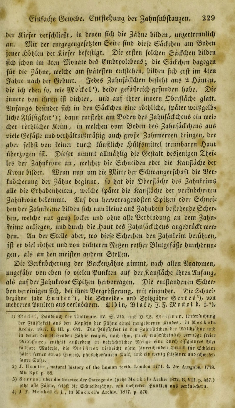 ber tiefer berfd)licßt, in bctictt fiel) bie 3dl)tte bilbctt, unjertremittd) an. SDtit ber entgegengefe^tett ©eite ftttb biefe ©ddfd)en am S3oben jener Jp&amp;fjlen ber tiefer befeftigt. Sie elften folgen ©dcfd)ett bilben fiel? fdjon int 3ten 9)ionatc beS ©mbryolebenö; bie ©dd'd)ctt bagegett für bie ^dbtte, welche am fydteften entfielen, bilben ftd; erft im 4ten 3 ab re nad) ber ©cbnrt. 3ebeS 3al)f^c^en be^eOt aus 2 Rauten, bie id) eben fo, wie SÄecfel1), beibe gefdßreid) gefmtben habe. Sie innere non ibtten ift bid)ter, uub auf ihrer imiern £&gt;berfldcl)e glatt. 21 tt fang 6 befmbet ftd) in beit ©dd'd)eit eine rbtblid)e, fpdtcr wcifgelbs lid)e glnffigfeit'); bann entftel)t am 23obe»t bcS 3gl)tifdcf'd)enS ein wei; d)er rbtblid)er jteim, in ivcld)eti nont 23obcit bcö 3al)nfdd'd)enö bie(e@efdf)e mib oerbdltntßmdfHg and) große ^abntiemn bringen, ber aber felbft boti feiner bitrd) fiin|tlid)e Jpulfemittcl trennbaren .£aut uberjogen ift. Siefer nimmt allmdblig bte ©eftalt beteiligen Sl^i* leö ber ^abnfrone an, iveldjcr bie ©d)itciben ober bie dlaufldd)c ber dtrene bilbef. ößenti nun tim bie 50iitte ber ©d)tvattgerfd)aft bie $8ers fnbd)euing ber ^abne beginnt, fo bat bie £)bcrflad)e beö £al)ttfeimö alle bie ©rbabenbeiteit, tveld)C ff'dtcr bie dtanfldd)e ber yerfnbd)ertcn ^abnfrone befomnit. 2luf beit berborragettbfreu ©pijöett ober ©d)iteis benber Sabnfedne bilbett ftd) nun fleine aus ^abnbciit beftebenbe ©d)evs bett, welche nur ganj locfer uttb ebne alle Sßcrbinbung an bent feinte anliegen, uttb burd) bie ^)aut beS 3abufacfd)enS angebrneftroers bett. 2ltt ber ©teile aber, wo btefe ©dterbett bett ^abttfeini berühren, ift er niel rbtl)er uttb bott bid)terett Dte^eu rotl)er 23lutgcfdße btird)bruits gett, als an bett meiften anbertt ©teilen. Sie 23erfnod)eruug ber 23ad'enjdl)tte nimmt, ttad) allen Slitatomen, ungefähr bon eben fo bielett fünften auf ber dtauflddje ihren 2lnfattg, al§ auf ber ^abnfroue ©pi^ett herborragett. Sie eutftaiibeiieti ©d)ers bett bereinigen ftd), bei ihrer 33ergrbf)eruiig, mit einanber. ®ic ©dbiteü bejdbne fabc Runter2), bie @d)iielbe = unb (Spihjdbnc @crrcS3), uou ntebrereufünften auö mfnöcbern. 2lU&gt;tn, 23tafc, 3.5. ectet b. j.'), 1) 9)7 c cf e 1, jpnnbluid) Der Mnntomie. IV. @.214. uub S. 1B. «JBeißnep, nnferfucfjting ber gltiffigfeit eins bcu Ä.npfcfn ber 3ÄI)ue citifd neugeOorneii .ÄinbeS, in Steckers Arcliiv. 1817. B. 111. p. 642. Sie JtüffigFeit in bcu 3ntjiifärfdjeii ber eOfildijciijne unb in bcucn ber blcibenbcn 3«bnc rengirt, und) iljui, feiner, iB(il)rfd)eiulid) uenn&amp;ge freier 9)tilri)fnure; enthält cuifjerbcm in ('etrcid)t(irijer s3)trnge eine buvdi cffigfcinveS ©(ei fällbare ‘Blntcric, bie 9J7eifiner L'ieUeidjt oljnc I;iurcid)cubcn ©runb für @d)feim (jcilt; ferner etiunsj ©imeiß, pijüSpijorfnureu Äalf, unb ein wenig fnljfnure unb fdjmcfel» fenire ©n(.\e. 2) .1. Hunter, natural liistory of tlic human tcetli. London 1771. 4. 2tc Ausgabe. 1778. Mit Kpf. p. 88. 3) Serres, über die Gesetze der Osteogenie (fietje Mt ckcl’s Archiv 1822. B, VII. p. 457.) fntje nftc Säfine, felfift bic ©djneibeääfine, ut'ti mefircren fünften ctuö tierfnöcfierti. 4; J. F. Meckel d. j., in Meckel’# Archiv. 1817. p. 570.