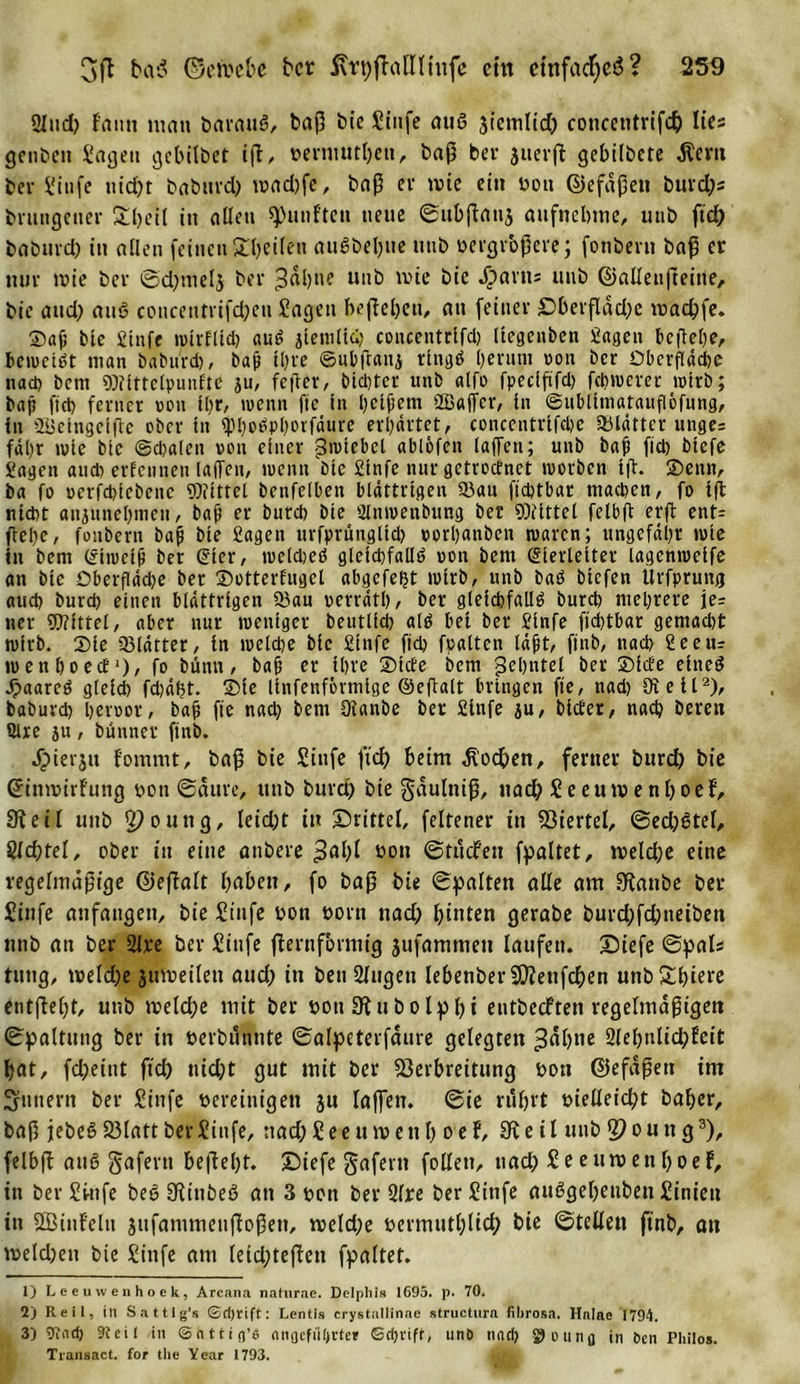 2lud) f'ann mau barattö, baP bie Sinfe auö jiemlid) eoncentrifdj lies genbeit Sagen gebilbet ip, vermutpeu, bap bei* juerp gebilbete Äent ber Sinfe uid)t baburep tvad)fe, bap er wie ein von ©efdpen burd)s brungener Speil in allen fünften neue ©ubpattj attfnebme, unb fiep baburd) in allen feinen Speüen auöbeptte unb vergrbpere; fonbern bap er mir wie ber ©d)tnel$ ber 3«l)»? unb wie bie Jjparns unb ©alleupeine, bie and) auö concentrifd;eu Sagen bepepett, au feiner £&gt;berpdd)e tvaepfe. ©af bie Slnfe wirElld) auö jlemlicp concentrlfd) üegenben Sagen tepepe, beweist man baburd), baji tpre ©ubpaitj rlngö l)enint von ber Oberfläche tiad) bem Wlttclpunfte ju, feper, btd)tcr unb alfo fpcclfifd) fchwerer wtrb; bap fiel) ferner von ll)r, wenn fic in belfern »Baffer, ln ©ubllmatauflofung, in Belngelpe ober ln ip!)oöpl)ovfäure erhörtet, conccntrlfdie Vlättcr unge= fahr wie bie ©djalcn von einer Swtcbel ablöfen lajTen; unb bap ftd) blefe Sagen and) er Een neu laffen, wenn dne Strafe nur getroetnet worben lp. ©enn, ba fo oerfdnebene Wittel betifelben blättrigen 9)au fieptbar machen, fo lp nlcpt anjuncpmeti, bap er burep bie Biwenbung ber Wittel felbft erp ent= ftepe, fonbern bap bie Sagen urfprungtld) vorpanben waren; ungefähr wie in bem CSlwelp ber gier, rocldwö gleichfalls oon bem Slerletter lagcnwelfe an bie Dberflädje ber ©otterEugcl abgefept wirb, unb baö biefen Urfprung and) burd) einen blättrigen 53au verrät!), ber gleichfalls burd) mehrere je= ner Wittel, aber nur weniger beutlld) als bei ber Slnfe flcptbar gemacht wirb. Sie 93lätter, ln welche blc Slnfe fiep fpalten läpt, ftnb, nach Seem wenhoecE1), fo bünn, bap er ihre ©tefe bem ßehntel ber ©IcEe elneö dpaarcö gleich fd)äf?t. ©le llnfenfövmlge ©eftalt bringen fle, nad) Di eil2)/ baburd) hervor, bap fie nad) bem ölanbe ber Slnfe ju, blcEer, nach bereit Qlxe ju, bünner ftnb. Jpierjit fommt, baP bie Stufe ftd) beim Hoopen, ferner burd) bie ©imvirfung von ©aure, unb burd) bie gaulttip, nad) Seetuvenpoef, Steil unb ^outtg, leid)t in drittel, feltener in Viertel, ©ed)8tel, Slcptel, ober in eine attbere &gt;&gt;al)l von ©tuefett fpaltet, iveldje eine regelmäßige ©epalt paben, fo bap bie ©palten alle am Staube ber Sinfe attfaitgett, bie Siufe von vorn nad) pinten gerabe burd)fd)neiben nnb an ber 2ire ber Sinfe pernfbrmig jufammett laufen. ©tiefe ©pals tuttg, tveld)e jtnvetlen aud) in bett Slugett lebenber Vtenfcpen unb Spiere entpept, unb tvelcpe mit ber von SRuboIppt entbecFten regelmäptgen ©paltung ber in verbutmte ©alpeterfaure gelegten ^äptte Sleptilicpfcit pat, fd)eint ftd) ttid)t gut mit ber Verbreitung von ©efdpen im Ämtern ber Siufe vereinigen ju laffen. ©ie ruprt vielleicht baper, bap jebeS Vlatt ber Sinfe, nacpSeeutveup oef, SK e i l unb ^outtg3), felbft auö gafertt bepepf. £)iefe gafern follett, nad) Seeuroenpoef, in ber Stufe beS Stitibeß an 3 von ber 2fre ber Siufe auögepeuben Siniett in SBittf'elu jufanimeupopett, tveldje vermutplid) bie ©teilen ftnb, an tveld)ett bie Sinfe am letd)tepen fpaltet. 1) Leeuwenhoek, Arcana naturac. Delphi» 1695. p. 70. 2) Reil, in Sattlg’s ©d)rift: Lentis crystallinae structura fihrosa. Hnlae 1794. 3) Viad) 9i e i l in ©httifl’S flngefil()rte» ©ri&gt;vife, unb nndj ^oung in ben Philos. Tiansact. for the Year 1793.