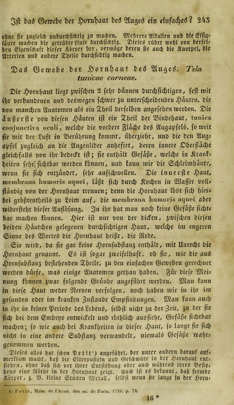 ohne (Te juglcfd) iinburd)|td)t!g ju tnad&gt;en. Wehere 2flfallen itnb bte ßfflg* fäurc madicn bte getrübte Stufe bttrchfidrtlg. ©tcfcö rührt toohl oon berfef: ben Stgenfcbaft btcfcv Äorper her, vermöge bereu ftc auch bte Äuotpel, bte SIrterteu unb aubere Sbheile burd)ftd)ttg machen. 2 a 3 ©emebe ber 5porn\)aut bcö Ginget!. Tela tunicae corneae. Sie Jporuljaut liegt jwifc&amp;en 2 fetjr butmett burd)ftd)tigen, feft mit tl)u oerbuubenett unb beSmegett fd)mer ju luiterfdpeibenben Rauten, bie ton manchen Ültiatomeu als ein 2heil berfelben attgefcheu merben. Sie äugerfte ton biefen Rauten i|t ein 2beil ber Sßiubehaut, tuniea conjunctiva oculi, meld)e bie torbere §lad)e beö Slugapfelo, fo tteit fte mit ber Suft in S3erut)rung fomrnt, übergeht, unb bie ben Slugs apfel jugleid) att bie Slugetiliber auheftet, bereit innere Sberfldd)e gleid)falI6 ton ihr bebeeft ifi; fte enthält ©efäpe, me lebe in Äratifs beiten fetjiv ftdjtbar tverbett fottuen, tutb fautt mie bie ©c&amp;Ietml)äute, meint fte ftd) eutjuubet, fel)r auffd)melleii. Sie iutterjfe Jpaut, membrana humoris aquei, läf)t ftd) bltrd) dTod)etl tu SBaffer tolls jfattbig ton ber Hornhaut trennen; benn bie Jportihaut tobt ftd) l)tevs bei grbftentl;eilb jtt Seim auf, bie membrana humoris aquei ober miberftel)t biefer Slujfofuttg. Stt it)V hat matt ttod) feine ©efäße ftefets bar machen fontten. äpier ift nur tott ber biefett, smifdjett biefett beibett Jpäutd)en gelegenen burd)fid)tigen Jpaut, meld)e tut engeren ©itttte beb &amp;ßorteg bie Hornhaut heift, bie Siebe. ©ie rnirb, ba fte gar feine Jpornfub|lan$ enthält, mit Uured)t bie Jpornhant genannt. &lt;5u ift fogar smcifelhaft, ob fte, mie bie auö Jponiftibfiaii,; beftehettbeu 2heile, ju bett einfad)en ©emebett gercd)net merbett bttrfe, mab einige Sliiatoitteit gethatt hüben. §ttr biefe 9)ieis ttttttg fbttnett jmar folgenbe ©ruttbe angeführt roerbett. 5D?att fatttt in biefe Jpaut toeber Dteroett oerfolgen, ttod) hüben mir itt ihr int gefutibeit ober im fraufen ^uftattbe ©mpftnbuttgett. £0?att fattn aud) itt ihr in feiner ^)eriobe beeSebettb, felb|t itid)t ju betreff, ju bcr fte ftd) bei betn ©mbrt;o etitmicfelt unb r'othlid) auSftel)t, ©efäße fkbtbav mad)ett; fo mie aud) bei ätranfheiteu itt biefer Jpaut, fo lange fte ftd) uid)t in eine aubere ©ubftatij oermanbelt, ttietttalb ©efäße tval)rs genommen merbeu. SMefcb «lieg hat fchon SP e t it1) angeführt, her unter anbertt haranf auf: merffam mad)t, bah hie Stterpufieln unb ©efdmmre ln ber Hornhaut cnt= (lehnt, ohne bap fiel? cor threr &lt;£tttflel&gt;uttg ober aud) tvdhrcttb ihreö 93e(le: henb eine 91611)e in bcr Hornhaut jetgt. fluch Ift eb hetannt, bafj frctitbe Äörper, j. 93. flehte ©tücfen 9)? et all', fclbfl weitti ftc lange Itt bcr Jpimt= 1) Petit, Mcm. de l’Acad. des sc. de Paris. 17‘2G. p. 74. io *