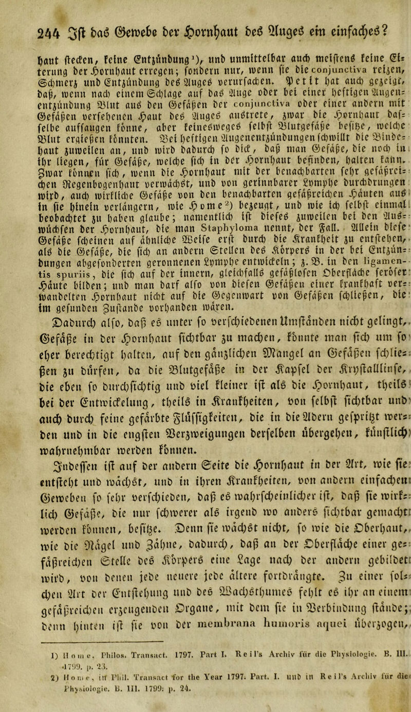 Ijaut ftecEen, feine ©ntjtinbung1), unb unmittelbar auch meifrenö feine SU tening ber ^&gt;ovul)aut cvvegcn; fonbern nur, wenn ftc ble conjunctiva reljen, ©d)merj unb Sntjünbung beö Siugcß »erurfachen. ^et lt l)at aud) gejetgt, baf, wenn nad) einem Schlage auf baö 2luge ober bei einet heftigen 2iugenz entjünbung 2Mut auö ben ©cfäfsen bei conjunctiva ober einer anbern mit ©efäfictt oerfebenen Jpaut beO UlugeS auStrete, jraar ble Jpornbaut baf= felbe auffaugen fbnne, aber felneSmegeS felbft «Blutgefäße befilje, racldje 23tut crglcjkn tonnten. «Bel heftigen aiitgenentjünbungen fdnutllt ble 93lni&gt;c= baut juraeilen an, unb ratrb babnreb fo btef, bajj man ©cfäfcc, ble noch tu. ihr Hegen, für ©efäfje, raelcbe fiel) in ber Hornhaut beftnben, halten faiin. graar tonnen fleh, wenn ble Jpornbaut mit ber benachbarten fel)r gcfäfircU eben Slegenbogenhaut »erwächst, unb oou gerinnbarer £nmphe burebbrungen wirb, aud) wirtliche ©cfäfe oou beit benachbarten gefäjjretd)en Jpäuten auS In fie hinein »erlängcrn, wie Jpome2) bejeugt, unb wie ich felbft einmal: beobadjtet ju haben glaube; namentlich ift btefeS juraetlen bei ben 2tuS=- roüchfen ber Hornhaut, ble man Staphyloma nennt, ber Sali. 2tUeln blefr ©efäfc fcbelnen auf ähnliche 2Belfe er ft bureb ble TranEbelt ju entftehen, alö ble ©efäfic, ble ftch an anbern ©teilen beS ÄorperS ln ber bet ©ntjün^ bungen abgefonberten geronnenen £t)m»he entraicfcln ; j. 93. tu ben Iigamen- tis spuriis, ble ftch auf ber Innern, gleichfalls gefäfjlofcn Oberfläche feröfer Jpdute bilben; unb man barf alfo non blefen ©efäfjcn einer franfbaft rer? »anbetten Hornhaut nicht auf ble ©egenwart von ©efdfsen fchlleficn, ble im gefunben guflanbe oorhanben mären. Daburd) alfo, baf3 e6 unter fo oerfchiebetten Umftänben nicht gelingt,, ©efäfe in ber Hornhaut ftcbtbar ju machen, fbunte man ftd) um fo el;er berechtigt halten, auf ben gänjlidpen Mangel an ©efäfien fehlte« ßen ju bürfeit, ba bie »tutgefdße in ber Zapfet ber Tn;ftaültnfe, bie eben fo burd)fid)tig unb oiel fleinet ift als bie Jpornbaut, tlpeitS bei ber Sntioicfelnug, theilS in Trautheiten, ton felbft ftdjtbav unb' auch burch feine gefärbte glüffigfeiten, bie in bieülberu gefpri^t roers: ben unb in bie engftett 93erj\veigtingen berfelbett übergehen, füuftlich: wahrnehmbar io erben fbnnett. Snbeffen ift auf ber anbern Seite bie Jpornbaut tit ber 2lrt, wie ftc: entfloht unb wachst, unb in ihren Trautheiten, oou anbern einfachem ©ewebeu fo febr oerfdjteben, bafi eS wahrfchetnlid;er ift, bah fte roirfs; lid) ©efape, bie nur fehlerer als irgenb wo änberß ftdptbar gemadjtr werben tonnen, befilpe. Denn fie wäd;St nicht, fo wie bie Oberhaut,, mie bie Dtagcl unb ;3ähne, baburdj, baß an ber £&gt;berfläd;e einer ges fäf5reid)ett Stelle bcS Tbrperö eine Sage nad; ber anbern gebilbet: mirb, oou beuen jebe neuere jebc ältere fortbrängte. 311 einer fol* d;eit 21 rt ber (Jntjtehung unb beo äßad;Sthumeö fehlt co ihr an einem gcfäprcid)eu erjeugenben örgaue, mit beut fie in SBerbinbnng ftänbe;, beim hinten ift fie oou ber membrnna humoris nquei überjogeu. 1) Home. Philos. Transuct. 1797. Part I. Reifs Archiv l'iir die Physiologie. B. 111. •1799. p. 23. 2) Home, ilt Phil. Transact for the Year 1797; Part. I. unb in Reils Archiv l'iir die Physiologie, b. 111. 1709; p. 24.