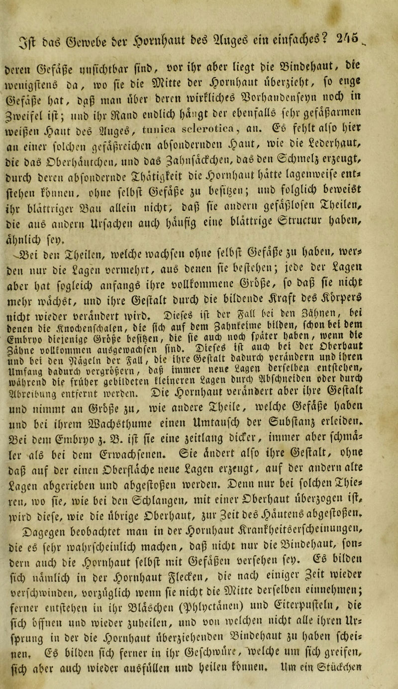 3jl b«ö ©cwebe bet #o«if;aut beö ©ugcö eilt eiitfadjeS? 246 K bereit ©efdße uußdtfbar ßnb, »ov* «&gt;r aber liegt bie ©inbrtjaut, bie wcuigßeuS ba, wo fte Die SDiitte Der .fpornbaut tfberjiebt, fo enge ©efdjje bat, baß man über bereu wtrflid;eS ©orbanbenfet)ti nod) in Zweifel iß; uub il)r 3tanb eublid) bängt Der ebenfalls feljr gefdßarmen weißen Jpaut beS 2lugeS, tunica sclerotica, an. @6 fel)lt alfo l)ier an einer fold;en gefäßreichen abfoubernben ^&gt;aut, wie Die Seberbttut, Die baS ;Dberbdurd;eii, unb baS 3al)nfacfd)en, baS Den 0d)melj erzeugt, burct) bereu abfottbernbe 2d)dtigfeit Die Jpornbaut batte lagenmeife ent* ftebcti f'bnncn, pl)tw fclbfl ©efdße 511 heftigen; uub folglid; beweist ibr blättriger ©au allein nicht, Daß fte aubern gefdßlofen Steilen, Die aus aubern Urfad;en and; b^'f'ß e*tie blättrige &lt;£?tructnr bßbett, dbnlid) fei;. -Jßei Den Steilen, weld;e waeßfett obue felbft ©efdßejtt habeu, wer?» beit nur Die Sagen ocrtuel;rt, auS betten fte beheben; jebe Der Sagen aber hat fogletd; anfangs ihre twllfommene ©rbße, fo baß fte nid;t mehr wdd;St, ttttD il;re ©eßfllt bttrd; Die bilDenbe $raft DeS dtoiperS nid;t wieber verdübelt wirb. SiefeS iß Der Salt bei ben Seltnen, bei Denen bie Änocbenfcbalpn, bte ffd&gt; auf Dem gabnfelmc bUben, febott bet bem @mbvt)o bteientgp ©vope beßben, bie fte auch nod) fpater haben, wenn bte gälme ooUfonnuen attOgeioacbfen ftnb. SiefeS iß aud) bei bet Cberbaut unb bei Den 97ä^eln Der Sali, bie l&amp;re ©eftalt baburd) peranbern un&gt; i&amp;ten Umfang baburd) vergrößern, baß immer neue Sagen bevfelben entßcben, u&gt;dl)venb bie früher gebilbcteu fieincveit Sßfleti bunt) 2ll)fct)nciben obet* bura) Slbreibung entfernt werben. Sie Jjortißaut oeranbert aber Ü)re ©eßalt unD nimmt au @roße 31t, wie attDere £beile, weld;c ©efaße ßabett itnD bei ihrem SBad;Stl;ume einen Umtaufd; ber ©ubßanj erleibetu 23ei bem (Jmbrt;o 3. ©. iß ße eine jeitlaug biefer, immer aber fd;tnd* ler als bei bem (Jrwachfettett» ©ie dnbert alfo il;re ©eßalt, ohne baß auf ber einen £berßdd;e neue Sagen eräugt, auf ber aubern alte Sagen abgeriebett unb abgeßoßen werben, ©etttt nur bei folchen 2^l)ie* reu, wo fte, wie bei ben @d)laugen, mit einer überbaut überzogen iß, wirb biefe, wie bie übrige überbaut, Jur ^ott beS^idutenS abgeßoßen» dagegen beobnd;tet man in ber J£&gt;ortil)aut ^ranfb^itöcrfc^ctnuugen^ bie eS fel;r wabrfd;eittlid; madbett, baß uid;t nur bie ©inbebaut, fott* bem and; bie Jjjwntbßut felbß mit ©efaßett verfebett fei;. SS bilbett ßd) ttdmlid; tu ber dporubaut gledfen, bie nad; einiger %eit wieber üerfdjwinben, oorjuglid; wenn fte nidjt bie SOiitte bevfelben eittitebtnett; ferner eutßebeu itt il;r 23ldSd;en (^blbctanen) uttb S'iterpußclu, bie ßd; offnen unb wieber jttbeilett, uttb von weld;ett uid;t alle il;rett Uv* Sprung in ber bie Jpornbßut ubevjiebeuben ©ittbel;ant 311 haben fd;ei* nett. SS bilbett ßd; ferner in il;r @efd;wure, welche um ßd; greifen, ßd) aber and; wieber auSfullen unb beiJeH fb'titieii. Um ein ©tü&lt;frf&gt;en