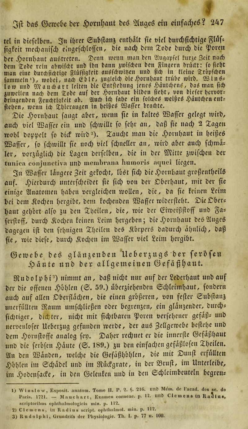 3ft ba$ ©eroebe ber 5pornl;aut bcö ÜütgeS ein einfach? 247 tel in biefelben. 3« ibver ©nbßanj enthält fte Mel &amp;ur&lt;&amp;fü!&amp;tlge glüf* jtgfeit med;auifd; eingefd;lof[en, bie uad; bem £obe burd; bie ^ovett bev Jpornl;aut austreten. ®cnn wenn man ben Slugapfet Eurje Seit na cf) bem £obe rein abwtfd)t unb fl)n bann jwlfctjen ben Ringern brücEt: fo ftel)t man eine buvd&gt;ftcl)ttge g-lufftgfctt auäfcbwißen unb fiel) in fletne Tröpfchen fammclnJ), wobei, nad) Sbte, jugieid; bie£or»l)aut trübe wirb. 2Btnö= low unb aud)art leiten bte gntfiebung ieneö 4?äutd;en£, baö man ftd) juwcilen nad) bem grobe auf bcr Jpornbaut biiben ftel)t, von btefer l)eroor= brtngenben jeud&gt;ttofelt ab. 3lud) id) fabe ein folcbetf wetpeö ^dutdjen ent- ßcl)cn, wenn id) Sdßeraugcn in bcifcö 2Baffer brachte. Sie Jpornbaut fangt aber, wenn fte in falteß ffinffer gelegt wirb, and; nicl 2Bafier ein unb fdjaillt fo fcl;r au, baß fte nad; 2 Sagen a&gt;of&gt;l hoppelt fo btef wirb1 2). Saud;t man bie Jportil;aut in l;eißeö SBaifer, fo fd;mi(lt fte uod; Diel fd;nellev an, wirb aber aud; fd;nia= ler, oorjtiglid; bie Jagen berfelben, bie in ber stifte jmifd;ett ber tunica conjuuctiva itttb membrana humoris nquei liegen. 3it 5Baffer längere ^eit gefodjt, loöt ftd; bie Jporubaut großenteils auf. Jpterburd? unterfd;eibet fte ftd; dou ber £)bert;aut, mit ber fte einige 2Inatomen l;abett berglcid;eit trollen, bie, ba fte feinen Jeint bei bem Äod;eu l;ergibt, bem fod;ettbett SBaffer miberftebt. SteSber; l;aut gel;ort alfo ju ben Sbeilen, bie, wie ber ©iwctßßcjf unb ga= fevftoff, burd; Äod;en feinen Jeint bergeben; bie Jpornljaut beö 2luge6 bagegen ift bett fel;nigen Sbcilcti beö ^brperu baburd; dl;ulid;, baß fte, wie biefe, burd; $od;en trn SLÖaflfer Diel Jeint ^ergibt. ©emebe be£ gfänjenben Ucberjitgö ber ferbfett 5pdute itnb ber allgemeiuen ©efäß(;aut. Sftubofp l;i3) nimmt an, baß nid;t nur auf ber Jeberf;aut unb auf ber bie offenen Jpot;len (©. 59.) uberäiel;enben ®d;letml;aut, fonbern aud; auf allen £)berfldd;en, bte einen größeren, dou feßer ©ubßaits unerfüllten Otaum timfd;ließett ober begreifen, ein gldnäenber, bttrd;s fid;tiger, btdfter, uid;t mit ft'd;tbaren ^orett Derfel;ener gefaßt unb neroenlofer Ueberjug gefuitbett trerbe, ber auS 3eÜ9erae^c beßel;e unb bem Jpornftoffe analog fet;. £)al;er rechnet er bie innerße ©efdßl;aut unb bie ferbfen 5paute (6.189.) ju ben einfad;en gefdßlofett Sl;eileit. 21 ti ben üöanben, toeld;e bie ©efdßl;ol;len, bie mit Suuß erfüllten Jpblßeit int 0d;abel unb im 9ffücfgrate, in ber 23ruß, im Unterleibe, im Jpobenfacfe, in ben ©eleufett unb in ben ©d;leimbeuteln begretts 1) Win slow, Exposit. anatom. Tome II. P. 2. §. 216. Hilft Mein, tle l’acad. des sc. de Paris. 1721. — M au c hart, Examen corneae, p. 12. Hilft Clemens in Raulus, scriptoribus oplithalmologicis min. p. 112. 2) C 1 e m c n s , in Radius seript. oplithalmol. min. p. 112. 3) Rudolphs, Cirundrifs der Physiologie. Th. I. p. 77 u. 100.