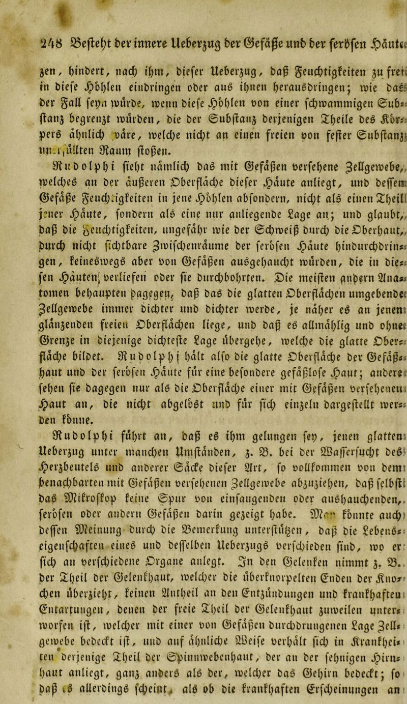 248 33effcl;t bev innere llebcrjwg ber ©efäfje unb ber ferbfen fehlte* jett, biubert, nad) ihm, biefer Ueber^ug, baß geucbtigfeiten jufrett in biefe Jpoblett eittbringen ober auß ihnen beraußbringen; noie bas ber galt fepa pntrbe, wenn btefe Jpoblen »on einer fcbwamnugett ©ub* jianj begrenzt würben, bie ber ©ubftanj berjeuigen £beile beß Äbr; perß abulid; wäre, welche nicht an einen freien »on feffer ©ubßanj; ttmt füllten 3faunt flößen. Stubolpbi ftel)t ttdmlid) baß mit ©efdßen »erfebene Zellgewebe, weld;eß an ber duneren 4Dberfldd;e biefer Jipdnte anliegt, nnb bejfett: ©efdße gend;;ig{'eiten in jene Jpbblen abfonbern, nid;t aIß einen £l)eill jener Jpditte, fonbent als eine nur anliegenbe Sage an; unb glaubt, baß bie geitd;tigfeitcu, ungefähr wie ber ©cbweiß burd; bie Oberbaut,, burd) ntd;t ftd;tbare ^mifdKuraunie ber ferbfen Jpdute btnburchbriii*: gen, feitteßwegß aber »ott ©efdßen außgebaudjt würben, bie in bie# fett Rauten; »erliefen ober fte biird;bobrteti. £)te meinen gttbern 2lna*i tonten behaupten pagegett* baß baß bie glatten £)berßdcben ttmgebenbet Zellgewebe immer bicbter unb bicbter werbe, je naher eß an jenem gldnjetiben freien £)berftdd;en liege, unb baß eß allmdblig unb ob»tee ©renje in diejenige bid;tefle Sage ubergebe, welche bie glatte £)bers fldd;e bilbet. Slubolpbj bdlt alfo bie glatte £)berßacbe ber ©efaß« baut unb ber ferbfen dp ante für eine befonbere gefdßlofe Jpaiit; anbere febeit fte bagegen nur alß bie £5berßdd;e einer mit ©efdßen »erfebeuett Jpaut an, bie nicht abgelbßt unb für ftd; einjeltt bargeßellt wer« bett fbttue. Sftubolpbi fuhrt an, baß eß ihm gelungen fep, jenen glattem Ueberjug unter mand)en Umßdnben, 3. 58. bei ber 2Bafferfnd;t beß dperjbeutelß unb anberer ©dcfe biefer Strt, fo »ollfommett »ott bentt benad;barteu mit ©efdßen »erfebeuett Zellgewebe ab3U3t'ebeu, baßfelbßt baß SOlifroffop feine ©pur »on einfaugenbeu ober außl)aud;enben,. ferbfen ober aubern ©efdßen barin gejeigt habe, fficr fonnte and;) bejfett Meinung burd; bte 23enterfuttg ttuterjlijßcn, baß bie Sebenß*; eigenfchaften eitteß unb bejfelben Ueberjugß »erfd;ieben ftttb, wo er ftd; au »erfdjiebene Organe anlegt. 3n ben ©elenfen nimmt 3. 58. ber 5lbeil ber ©elenfbaut, meld;er bie uberfnorpelteu Enbett ber .ftnor eben uber3iel)r, feinen 2lntbeil an ben Grnt3unbuugen unb franffpafteu 1 Entartungen, betten ber freie eil ber ©elenfbaut 3ttmeileu unter* worfett ift, weld;cr mit einer »on ©efdßen burchbrungenen Sage Zell* gewebe bebccft iß, unb auf ähnliche SBeife »erhalt fid; in dtranfbei*1 ten berjeuige £bctl ber ©pimiwcbcnbaiit, ber att ber fertigen Jpirtts baut anliegt, gati3 attberß alß ber, welcher baß ©ebirtt bebecft; fo paß iß allerbingß fctpeinfalß ob bie franfbaften Erfd;einuttgen an