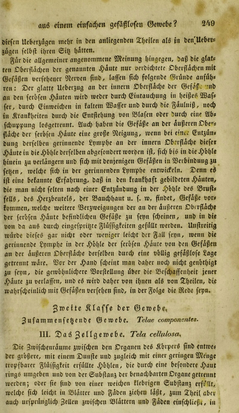 liefen Ueberjilgen meßr in ben attliegenben Reifen als in betfUebers jugen felbfl ißren @ih hätten. gur bte allgemeiner angenommene Meinung hingegen, baß bie g(at&lt;= teil Oberfläd;en ber genannten JTpäute nur verbid;tete Oberfläd?en mit ©efdßen verfeßener Olerven ftnb, lajfen ftd; folgenbe ©rünbe anfuß* reu: ©er glatte Ueberjug an ber inner« Oberfläd;e ber ©efäß, mb an ben ferbfen Rauten wirb weber burd; ©iutaud;ung in ßeißeS 2Baf* fer, burd; ©inweid;eti in {'altem Stßaffer unb burd; bie gaiiluiß, noch in Kranfßeiten burd; bie ©ntjleßung von Olafen ober burd; eine 2lbs feßuppung loSgetrentit. 2lud; l;aben bie ©efäße an ber äußeren Obe*s fläche ber ferofen Jpäute eine große Steigung, wenn bei einer ©ntjun* bung berfelben gerintienbe Spmpße an ber intiern Oberfläd;e biefer ^&gt;dute in bie Jpbßle berfelben abgefonbert worben ifi, fid; bis in bie dpoßle hinein ju verlängern unb ftch mit beitjenigen ©efdßen in iBevbinbung ju fe^en, welche fid; in ber geritittenben Spntpße entwicfeln. ©beim eS ifi eine befannte ©rfaßrung, baß in ben franfl;aft gebilbeteti Rauten, bie man nieijt feiten nad; einer ©ntjunbung in ber Jpoßle beS §3rufU fellS, beS Jperjbeutels, ber SSauchßaut u. f. w, fttibet^ ©efäße vor* fpmmeti, welche weitere SSerjwetguitgeti ber an ber äußeren Oberfläche ber ferbfen Jpdute befinblicßen ©efäße 51t fepit fd;eitien/ unb in bie von ba auS burd; eitigefpvi^te gluffigfeiten gefüllt werben. Utijlreitig würbe biefeS gar nicht ober weniger leid;t ber gall fepti, wenn bie geriuttenbe Spmpße in ber Jpoßle ber ferbfen #äute von ben ©efdßen an ber äußeren Oberfläche berfelben burd; eine völlig gefdßlofe Sage getrennt wäre. 23or ber Jpatib fd;eint man baßer tiod; nid;t genotßigt ju fet;tt, bie gewol;nlid;ere 83o.rflellung über bie 23efd;ajfenl;eit jener Jjpäute ju vetiaffett, unb eS wirb baßer von ißneit als von Sßeileti, bie waßrfcßeinlid; mit ©efdßen verfeßen fittb, in bergolge bie Siebe fepn, Zweite Klaffe ber ©ewebe&lt; 3ufammenfe§enbe ©ewebe. Telae componente*. III. ©a3. Zellgewebe. Tela cellulosae ©ie Bwifcßetiräume jwifeßen ben Organen beS KbrperS fttib entme? ber größere, mit einem ©unjie unb jugleicb mit einer geringen SOienge tropfbarer glufftgfeit erfüllte Jjpbßleti, bie burd; eine befonbere Jpaut ringS umgeben uub von ber ©ubflanj ber benad;bartenOrganegetreunt werben; ober fte finb von einer weichen fiebrigen Subjlatij erffllt, welche ftd; leid;t in 23lätter unb gäben jießen laßt, jum £ßei( aber aud; urfprunglich gellen jwifeßen S3lättern unb gäben einfdßließ*, in
