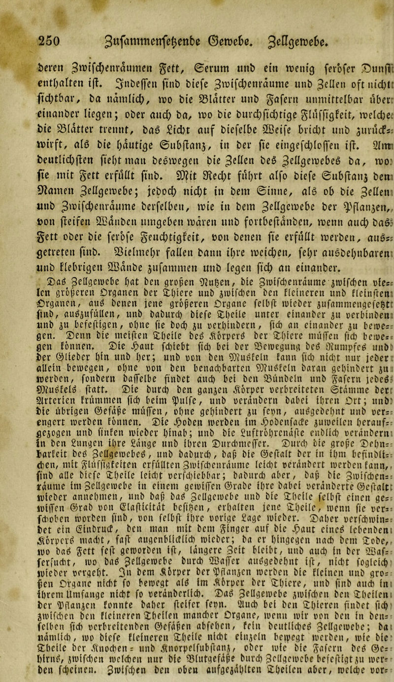 bereu 3w&gt;if(^enrdumen gett, ©erum uttb ein wenig fevofer £Httt|Vt enthalten tfh ^nbeffen ft'ttb biefe Zmifdjetiraunte uttb ZeUen oftntdjlt ftd;tbar, ba ttdmlid;, wo bie 23ldtter unb gafertt unmittelbar über: etttattbcr liegen; ober and? ba, wo bie bttrd?fid)rige glufftgfeit, meld)ej bie SSIatter trennt, ba6 £td)t auf biefelbe 2Bcife brid)t mtb jurudPs: wirft, alö bie f?dutige ©ubftanj, in ber fte eingefd?loffen ift 2lrtm beutlid)fben ftel)tmatt beeroegen bie gellen beS Zell3elV)ek6 ba, wo fte mit gett erfüllt ftnb. S)?it 3ffed;t fuhrt alfo biefe ©ubflatij ben; Olameti Zellgewebe; jebod? nid;t in bem ©ittne, als ob bie feilen uttb Zwifd?enrdume berfelbett, wie in bem Zellgewebe ber spflattjen,, »ott fleifett ÖBdtibeti umgeben waren unb fortbefldnben, wenn and? baö) gett ober bie ferbfe geucbtigf’eit, t&gt;ott betten fte erfüllt werben, au6s; getreten ftnb. $8ielmel?r fallen bann ihre weichen, fel?r ausbeutbaren unb fiebrigen SBattbe jufamnten unb legen ftd? an einanber. Saö Zellgewebe bat beit großen Pütjen, bie Zwtfcbenrdume jwlfcben ole:-- len gröberen Organen ber Sßtere unb jwifchen beit fletneren unb fletnfreni Organen, au6 bcnen jene größeren Organe felbft toieber jufammettgcfeht: ftnb, auäjufntlett, unb baburd) biefe Shetle unter einanber au »erbinben unb 51t befefiigen, 01)tte fte bod) ju »ethtnbern, ftd) an einanber ju beroe: gen. Denn bie mellten Shetle bcö dtorperö ber Sßtere muffen ftd) bewe* gen föttnen. _ Sie Jpant fcßtebt ftd) bet ber Bewegung beS Otumpfeö unb ber ©lieber l)ln unb l)cr; unb oen ben ODiuöfeln fattn ftd) nid)t nur jeher «lieht bewegen, oljne »ott ben benachbarten OJfu6fetn baran gehindert ju werben, fonbertt bajTelbe finbet and) bei ben fßünbeltt unb gafern jebcö SOiutffeltf ftatt. Sie burd) ben ganjett Körper »erbretteten (Statume bet; Slvtericn fr tun tuen ftd) beim ipulfe, unb reränbern habet ihren Ort; uttb) bie übrigen ©efäße muffen, ol)tte geßtnbert au fc»n, au^gebefnt unb »er=: engert werben fönnen. Sie Jpoben werben im Jpobenfacfc guweilcn herauf:: gezogen unb ftnfen wteber hinab; unb bie Suftröhrenäfte ettblid) »erdnberut in ben Jungen ihre Sänge unb tbren Surdmtefer. Surd) bie große Se()n= barfett beö pcügetucbeö, unb baburd), baß bie ©efralt ber in ihm bcftnb(i= chen, mit glüfftgfeiten erfüllten Zwifchenräume leidjt »eränbert werben fattn,, ftnb alle biefe Shelle (eid)t »erfd)tebbar; baburd) aber, baß bie Zwtfdjcn: täumc int Zellgewebe in einem gemiffen ©rabe ihre habet »cräitberte ©cftaltt wteber annehmett, unb baß bat? Zellgewebe unb bie ftheile felbft einen ge= wifen ©rab »ott ©lafiicität befihen, erhalten jene ®l)eile, wenn ffc »er:: fdwben worben ftnb, »ott felbft ihre »orige Sage wteber. Sähet »erfd)i»tn=: bet ein ©inbruct, ben matt mit bem ginger auf bie Jpaut ctnc6 febenbent Äörpcrö mad)t, faft augcnbltdltd) wicbcr; ba er hingegen nach bent £obe,, wo baö Jett feft geworben iff, längere Zeit bleibt, unb aud) in ber 2öaf= ferfudit, wo baö Zellgewebe burd) QBafcr aiuigebehnt ifc, nicht foglctcß wteber »ergeht. 3» bem Äbrper ber ipflanjcn werben bie flcinen unb gro= fjen Organe nid)t fo bewegt altf im .^6rpcr ber Shtcre, unb ftnb auch in ihrem Umfange nicht fo »eränberltd). Satf Zellgewebe jwifdjen ben Sheilettt ber ^flanjcn fonnte habet fteifer feptt. 2lud) bei ben 2l)tcrcn ftnbet fleh' 2wifd)cn ben flcttteren Sheilen mancher Organe, wenn wir »on beit in beit: felben fid) »erbreitenben ©efäßen abfehen, fein bcutlid)cö Zellgewebe; bat nätulid), wo biefe Heineren Sheilc nicht einzeln bewegt werben, wie bie Shcilc ber .ftnochen= unb ^norpelfubftanj, ober wie bie Safern be^ ©c: l)frnt?/ jwtfd)cn welchen nur bie 95lutgefäße burd) Zellgewebe befc(figtjit wer: ben fchctuett. Zwifchen beit obeu attfgejäl)ltett Shetlcn aber, welche »or;