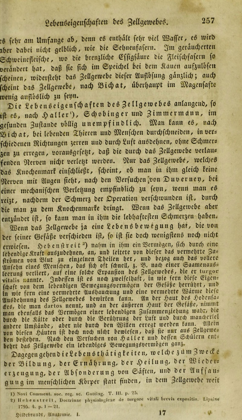 2e&amp;eit6eigenf&lt;I)aften beS Sellgemebeß. :g (ein- am Umfange ab, Denn cß enthält fefjr t&gt;Cet SBaffer, eß wirb aber babei md;t gelblich, rote bie ©ebnenfafent. 3m geräuberten Sbweinefleifbe, wo bie brenjliche @fftgfäuve bie gieifc&amp;fafern fo »eränbert bat, baP fte ftd; im ©peidjet bei feem flauen aufaulbfen fbeinen, »iberflcfet baß Zellgewebe feiefer Slufl&amp;fung ganjlid&gt;; aud) fbeiut baß Zellgewebe&gt; «ab S3icbat, überhaupt im SWagenfafle wenig aufl'ößltcf) 3« fepn. T5ie Sebenßeigenfcbaften beß £e llgewebeß anlangcnb, fo tft es, nab Malier1)/ ©cfcobinger unfe ^immermdnn, im gefunfeett ^«ftanbe völlig uttempfinblid}. 2??an Eauu eß, «ad) Üöic&amp;at, bei lebenben Sb««« unfe ÜÄenfben burc&amp;fc&amp;tietben, invers fbiebenett Stiftungen .jerren unfe buvd; Stift außbebuen, ob«e ©efemer* §en ju erregen, voraußgefel^t, bap bie feurefe baß Zellgewebe verlaus fenbett Heroen nibt oerlegt »erben. 9tur baß 3elI3eaie&amp;e' weId;eö feaß Änobenmarf eiufbliept, fbeiut, ob man in ibm gleib feine gjerven mit Slugen jtefet, «ad; feen SSerfucfeenvon £) uv er net), bei einer mebanifben Serlefcung emppn&amp;iicfe ju fepn, Wenri man eß veijt, naefebem feer ©efemerj feer Operation verfeferounben ift„ burd) bie man ju bem $nod;enntarfe bringt. SBettn baß Z^^mebe aber entjünbet ift, fo fann man in ibm bie lebhafteren ©efemeren haben.- Sßettn baß ^ellgemebe ja eine Sebenß bemegung bat, bie vott feer feiner ©cfäpe verfefeieben ift, fo ift fte bob weuigpenß nob nibt erwiefen. S? e h e n ft reit2) nahm in tf&gt;m ein SSermogcn, ftef) fettrd) eine lebenbigeÄraft außjubebnen, an, unb leitete von tiefer baß vermehrte 3«= /hörnen von «Blut ju ein^etnen Rhetten her, unb hejog auch baß vollere ginfehn eineß SEJfenfcben, baß ftefe oft fcbncll, j. 93. nach einer @aameuauß= lecrund verliert, auf eine folche (Jrpanfion beß pdlgeivcheß, bie er turgor vitalis nannte, ^nbeffen ip eß noch jtveifelhaft, in rufe fern tiefe eigen; fetjaft von bem lebenöigen 33etvegungßvermögen ber ©efnpe herröhrt, unb in ivie fern eine vermehrte suußhauebung unb eine vermehrte 2Barme tiefe Slußbehnung beß ^ellgetvebeß betvirfen fann. 2ln ber fpnut beß jpobeufa; cf eß, bie man dartos nennt, unb an ber dufteren Jpaut ber ©efdpe, nimmt man ebenfallß baß Vermögen einer lebenbtgen gufammenpehung ivahr, bie burd) bie .fiälte ober burch bte Berührung ber £uft uitb burch mancherlei anbere Umpdnbe, aber nie burch ben «Sillen erregt iverben fann. Slllem von tiefen Rauten ip bod) nod) nicht heivtefen, baff fte nur auß pellgeioe= ben beftehen. 91 ad) ben 9Serfud)en von 3? alt er unb beffen ©djulcrn cnt= behrt baß geilgeivebe ein lebenbigeß 93eivegurtgßvermögen ganj. dagegen gebt« bieSebeußtfeatigfeiteu, w e l d) e 3 u nt 3 w e cf e berSSilfeuttg, ber &lt;5rtt5bru«g, feer Teilung, feer lieber: ev 3eugung, fee r 2lbfonberung von ©elften, itub bet Uluffaus gütig im tnenfcfelid)en Körper patt p’nben, in bem ZeHpewebe weit 1) Novi Comment. soc. reg. sc. Gotting. T. III. p. 25. 2) Hebe n streit, Doctrinac plivsiologicac tle turgorc vifali brevis expositio. Lipsiae 1795. 4. p. 1 — 21. 5?ilSc6rnnl&gt;t, Slnati'mic. I. 17 d