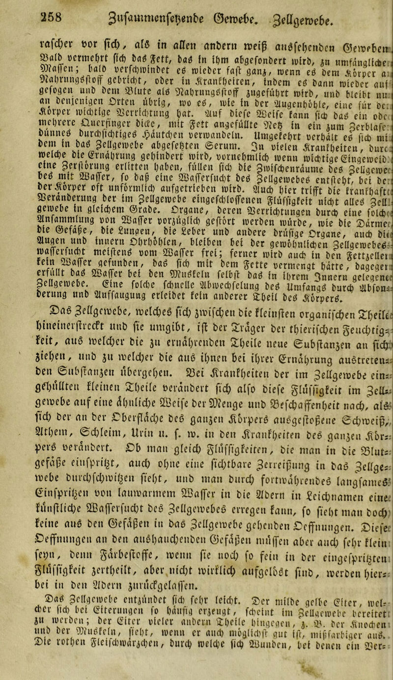 3ufauimenfe$&lt;nbe ©cmebe. ^ellgerocbe. vafd;er bor fid), alß in aHeu anbern weiß außfehenbcn ©ewebcn »alb mitietm fleh baßJett, baß in ihm abgefonbert wirb, jn umfängliche 9)?a(Teil; b« 1b »erfchwinbet cß wieber faft ganj, wenn eß Dem Körper a S)tal&gt;rnngöftoff gebricht, ober in .firanfbeiren, tnbem eß bann wieber auf gefogeu unb bem »lute alß Vahrungßftoff jugeführt wirb, utib bleibt nu an Denjenigen Orten übrig, tvo eß, wie in ber 2lugenhöble, eine für bc Körper wichtige Verrichtung bat. Stuf biefe SEeifc fann fiep baß ein ebc tnebrere Qucrpngcr biete, mit ffett angefüUte «Re$ in ein jum Scrblafr biumeö burcbftchtigeß Jpdutdjen »erwanbelu. Umgefeljrt »erhält eß fich mt Zellgewebe abgefefjten ©erum. 3« »leien Äranfheiten, burc. welche oie©rnäbrung geljinbert wirb, vornehmlich wenn wichtige ©ingeweiö eine gerftcrung erlitten haben, füllen fiel; bie Zwifcbenräume beß Seligcwc beß mit «ffiaffer, fo baff eine 2Ba(Terfud)t beß Jeügewebeß entlieht, bei bc her Äorper oft unförmlich aufgetrieben wirb. Siuch hier trifft bie franfbaftti Veranberung ber im Zellgewebe eingefcblofTencn glüfftgfeft nicht alleß 3ell gewebe in gleichem ©rabe. Organe, bereu Verrichtungen bureb eine foidj.; Slnfammlung »ott 2Eaffet »orjüglid; gefiört werben würbe, wie bie Sdrmei bie ©efafe, bie £unpen, bie Sieber unb anbere brüfige Organe, auch bic äugen unb Innern Ohrbohlen, bleiben bei ber gewöhnlichen Sellgewcbeß wafferfucht meiffenß oom SEaffer frei; ferner wirb auch in ben gemcllet. Ü Je5'nb,nV vba^ bcm ®ctte vcrnifngt hatte, bageget erfüllt baß SBaffer bei ben Vfußfelu felbff baß in ihrem 3uncrn gelegene. peßgewebe. ©ine foldje fchnelle 2lbwed)felung beß Umfangß burch sjlbfom bernng unb 2luffauguug erleibet fein anberer £beil beß Äörperß. ' ©aß Zellgewebe, weld;eß fid; jwifc&amp;en bie fleinffen organtfc&amp;en ^etfti hiueittetffreeft unb fic umgibt, tft ber Frager ber thierifeßen §eud;tig=. feit, auß n?efd;ef bie ju enid()renben £l;eile neue eubjfanjen au ftd). Sieben, unb jti we(d;er bie auß ihnen bet ihrer Ernährung außtrcteiu. ben ©ubffanjett übergehen. 23ei ßranfheiten ber im Zellgewebe ein:: Ö^üllten fleinen Steile üerdubert fid; alfo biefe glüfffgfeit im Zell- gewebe auf eine dhnlid;e $Ü3oife berSSÄenge unb 93efd)affenheit nach, als* ftd; ber an ber £berfläd;e beß ganjen ßorperß außgeffoßene ©d;weiß„ Slthein, ©d;leim, Urin u. f. w. in ben ,ftranFl;eifen heß ganjeu ^ors; perß oerdnbert. ©b man gleid; glüffigfeiten, bie man in bie 83lut;. gefdfe eitifpri^t, and; ol;ne eine fid;tbare Zerreißung in baß Zcllge; webe bitrd;fd;wi&lt;jen fieht, unb man burd; fortwdhrenbefi langfameß: einfpril^en non lauwarmem SBafler in bie Sfbertt in Scid;nameu eine. fitnfflid;e 2Baffcrfud;t beß Zcllgewebeß erregen fann, fo ficht man bocf)’ feine auß ben ©efäßen in baß Zellgewebe geheuben ©Öffnungen, ©iefe ©effmtngeu an ben außl)and;enben Gefäßen ntüffen aber and; fel;r fleiu fet;u, beim gdrbeffeffe, wenn fie nod; fo fein in ber eingefaßten glüfffgfeit jertl;eilt, aber nicht wirflid; aufgclbßt ftub, werben i;ier; bei in ben 2Jbern jurücfgelaffen. ®aß Zellgewebe entiünbet fid) fc(;r leicht. ®er niilbc gelbe ©itcr, wel- cher fiel) bei ©iterungen fo hdttfig cricugt, feheiut tm 3eUgewebe bereitet ju werben; ber ©itcr oielcr anbetn ftheile hingegen, V ». ber Knochen uiib ber Vfußfein, Jtcht, wenn er and) möglidifb gut ift, mififarbiger auß. ®lc rotheu ßlcifd)wat'ichen, burch weld;c fiel; 2i5nuben, bet beneu ein »cr=