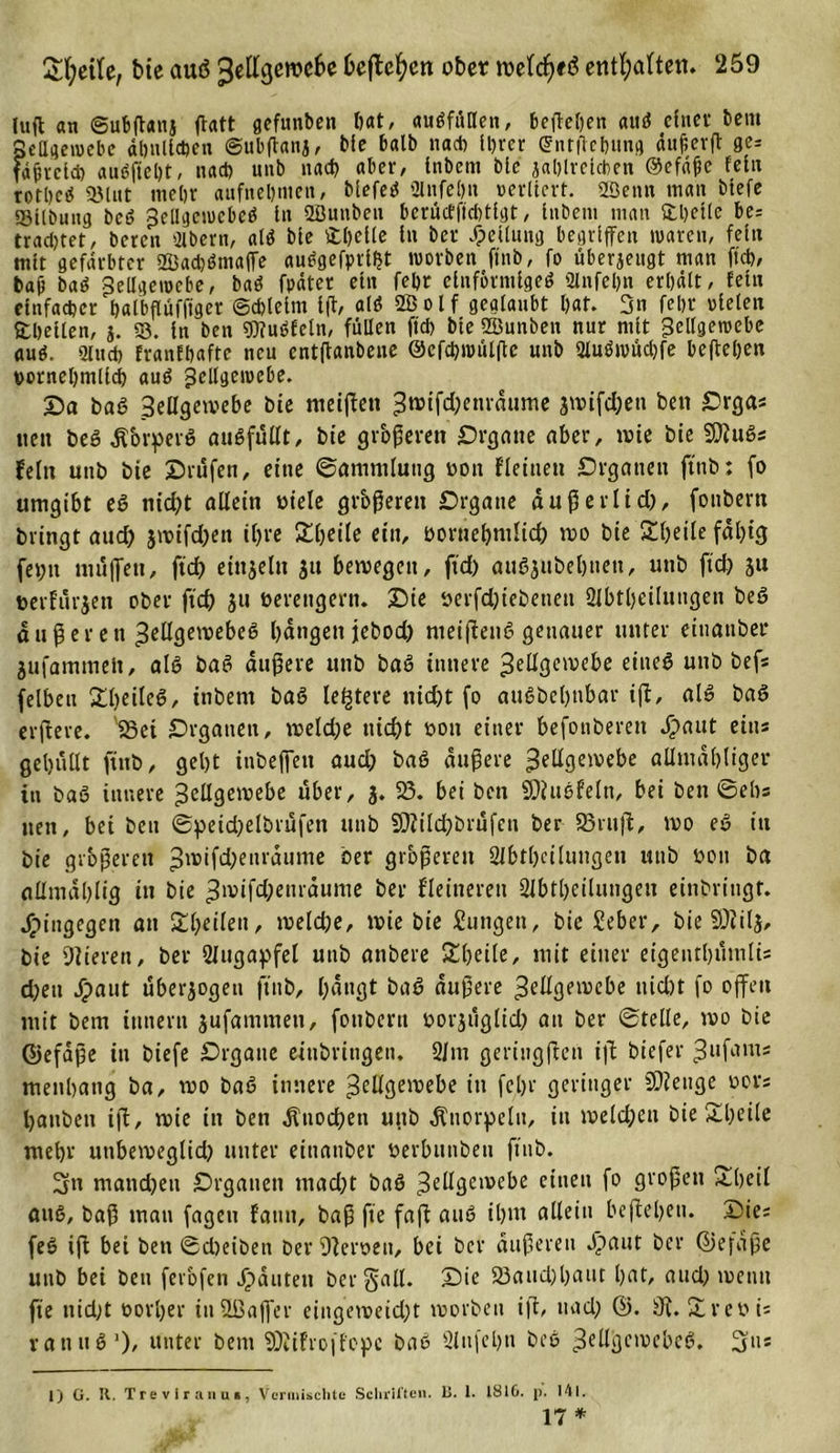 lufl an ©ubßaitj ßatt gefunben hat, ausfüllen, beßchen attS einer beut Seflgenjebe ähnlichen ©ubßanj, bie halb na* ihrer ©ntflchung äuferß ge= fäjjteld) auSfteht, na* unb na* aber, tnbem bte jahlrclcben ©efäfie fein rothcS ©litt mehr anfnel)inen, blefeS 3lnfe()n verliert, ffienn man biefe ©Übung beö Seügciuebeö in SÖunben berücfffchtlgt, inbeitt man fcbetle be= trachtet, beren QXbern, «IS bte fchelle ln ber Teilung begriffen waren, fein mit gefärbter 2öa*Sm«ffe «uSgefprllJt worben ftnb, fo überjeugt man ft*, baji baS Zellgewebe, baS fpätcr ein fehr einförmiges 2lnfel)n erhält, fein einfa*er halbflüfftger ©*lelm ift, alt? 2B o l f geglaubt hat. 3n fehr vielen Steilen, j. ©. in ben 93?uSfetn, füllen ft* bte 2Bunben nur mit Zellgewebe «uS. 91 u* franlhafte neu entftanbene ©cf*wiilfte unb 2luSwü*fe befteljen vornehmlich auS Zellgewebe. Da baS Zeügeivebe bie meißett Zwifd;enrdume 3ivifd)ett ben Drgas nett beS dtorperS auSfüüt, bie gr&amp;ßerett Drgane aber, tvie bie SftuSs fein uttb bie Drüfen, eine ©ammluug von fleinen Organen ftnb: fo umgibt et? nid?t allein viele größeren Drgatte außerlid), fonbern bringt aud) jmifdjett ihre £ßeile ein, vornehmlich tvo bie £heile fähig fet;it muffen, ftd) einzeln 31t betvegett, ftd) auSsnbehnen, unb ftd) 31t verfügen ober ftd) 311 verengern. Die verfd)iebenett 2lbthctluttgen beS außer en Zellgewebes hangen jebod) nteißenS genauer unter einanber jufammelt, als baS äußere unb baS innere Zellgewebe eines unb befs felbett £l)eileS, inbent baS leitete nid)t fo attSbehnbar iß, als baS elftere. SBet Organen, tveld)e nicht von einer befouberett *£&gt;aut eins gehüllt ftnb, geht inbeffett aud) baS äußere Zellgewebe allmahliger in baS innere Zeügeivebe über, 3. 23. bet ben ©ittSfeln, bei ben ©ehs tten, bei ben ©petd)elbrüfen unb 9}?tld)brüfeu ber SBntffc, tvo eS in bie größeren Zwifd)enräume ber größeren 2ibtlxtlungen unb von ba allmdhlig iit bie Zwifd)enrdume ber f'leitterett 2fbtl)etlungen einbritigt. hingegen an Steilen, tvelche, tvie bie Sungett, bie Seber, bie 9)til5, bie Vieren, ber 2Jugaf&gt;fel unb anbere £heile, mit einer etgenthümlü d)ett dpant überzogen ftnb, hangt baS äußere Zeügeivebe nid)t fo offen mit bem ttinertt 3ufamntett, fotibent vorsiiglid) au ber ©teile, ivo bie ®efdße in biefe Drgaue eiubritigen. 21m gertngßen iß biefer Zl,fants metthang ba, tvo baS innere Zeügeivebe in fehr geringer SOJeuge vors hanbett iß, tvie in ben Knochen uttb Knorpeln, in welchen bie £l)eile mehr utibeiveglid) unter etttatiber verbittibett ftnb. 3n mand)eti Organen tttad)t baS Zeügeivebe einen fo großen &amp;heil ans, baß man fagett fattit, baß fte faß aus ihnt allein beßebett. Dies feS iß bet ben ©dieiben ber 9ferven, bei ber äußeren flaut ber ßiefaße uttb bei ben ferofen Spanten ber §alt. Die 23aucl)haut hat, and) ivetttt fte nid)t vorher itiSßaffer eingeiveid)t lvorbett ijt, nad) 2 r eV is rattuS1), unter bem 9)iil'roff'opc baS 2lufel)n beS ZeügctvebeS. 3ns 1) 0. R. Trevlrann», Vermischte Schriften. Ii. 1. 1810. p. 141.