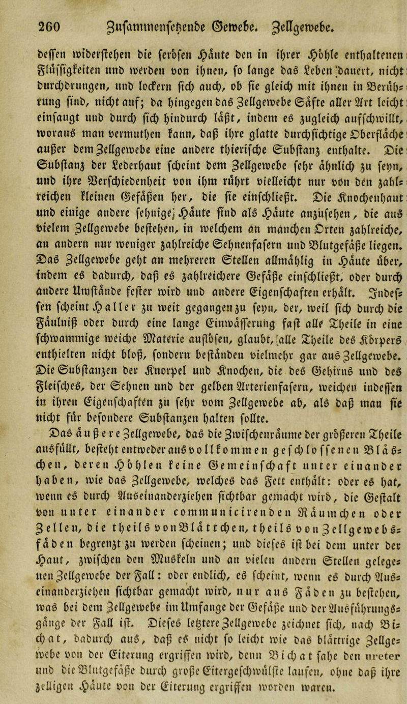beffett wiberßebett bte ferbfett Jj?dute beit in ihrer ^&gt;b^tc enthaltenen ghifßgfeiten itttb werben oon ihnen, fo tätige baß Xebett ‘bauevt, nicht burd;brungen, unb locfent ftd) auch, ob fte gleich mit ihnen in Beruf); ruttg ftnb, nicht auf; ba bingegen baß Zellgewebe ©dfte aller 2ftt leicht einfangt unb bureb ftch hindurch la^t, ittbent eß jugleich auffdjwillt, worauß matt öermutben fattn, baß i()ve glatte buvd;ficbtige Oberfläche außer beut Zellgewebe eine anbere tbierifdje ©ubßattj enthalte. Die ©ubßattj ber Seberbaut febeint bem ^ellgetvebe febr ähnlich 3« fe^n, unb ihre Berfd;iebenbett öott ibm rührt vielleicht nur von ben jable reichen Heilten ©efaßett her, bie fte eiitfdßießt. Die ^noebenbaut unb einige anbere fertige] haute ftnb alß Jjpaute anjufebett, bie auß bielent Zellgewebe beßeben, in welchem an niattd;en Orten jablreicho, an attbern nur weniger zahlreiche ©ebuettfafern uitb Blutgefäße liegen. Daß ZtÜßtwebe gel;t an mehreren ©teilen allntdblig in Jpdute über, ittbem eß babttreh, baß eß jablreidjere ©efaße etnfchließt, ober burdb anbere Umßdttbe feßer wirb unb anbere (Jigenfcbafren erhalt. ^ubef; fen febeint £ aller jtt weit gegangenju fet;tt, ber, weil ftch bureb bie gdttltiiß ober burch eine lange (Jittwdfferuitg faß alle Steile in eine fd;wammige weiche Materie außbfen, glaubt, [alle £l)eile beß tfbryerß enthielten nicht bloß, fonbern beßdnbett vielmehr gar auß Zellgewebe. Die ©ubßattjen ber Knorpel unb dlnodjeu, bie beß ©ebirnß uttb beß gleifd;eß, ber ©ebnen unb ber gelben Slrterienfaferti, weichen inbeffett itt ihren @igenfd)aften zu fehr oom Zellgewebe ab, alß baß man fte nicht für befonbere ©ubßattjett halten feilte. Daß du ß e re Zellgewebe, baß bie Zwifchettrdume ber größeren Steile attßfullt, beßebt entweberaußoollf omni ett gefd;loffenen Blaß; d) e u, bereu fohlen feine © e nt e i u f d; a f t unter einander haben, wie baß Zellgewebe, weld;eß baß gett enthalt: ober eß hat, wenn eß bttrd; Slußeinaitberjtehett ftd;tbar geniad;t wirb, bie ©eßalt Von unter e i tt a tt b e r c o mtu u n i c i r e tt b e n 3t d u itt d; c n ober Zellen, bte t b e i l ß v o tt 231 d 11 d) e tt, t b e i l ß v o u Z e 11 g e w e b ß; fabett begrenzt ju werben fcheiuen; unb biefeß iß bei bettt unter ber haut, jwtfd^ett bett Sßhtßfeltt uttb att vielen aubertt ©teilen geleges nett Zellgewebe bergall: ober enblich, eß fehetnt, wenn eß burch Qlttßs einattberjieben ftdßbar gemacht wirb, nur auß gaben 311 beßebett, waß bei bem Zellgewebe im Umfange ber ©efdße unb ber2lußfuhruttgßs gange ber gall iß. Diefeß ledere Zellgewebe jeidjnet ßd), nach Bi; d;at, baburd; auß, baß eß nicht fo lcid)t wie baß blättrige Zellgc; webe oon ber (Siterung ergriffen wirb, betttt Bid;at fal;e bett uretep unb bie Blutgefäße burd; große (Sitergefdjwulße laufen, ohne baß ihre Jelligett haute von ber (Siterung ergriffen worben waren.