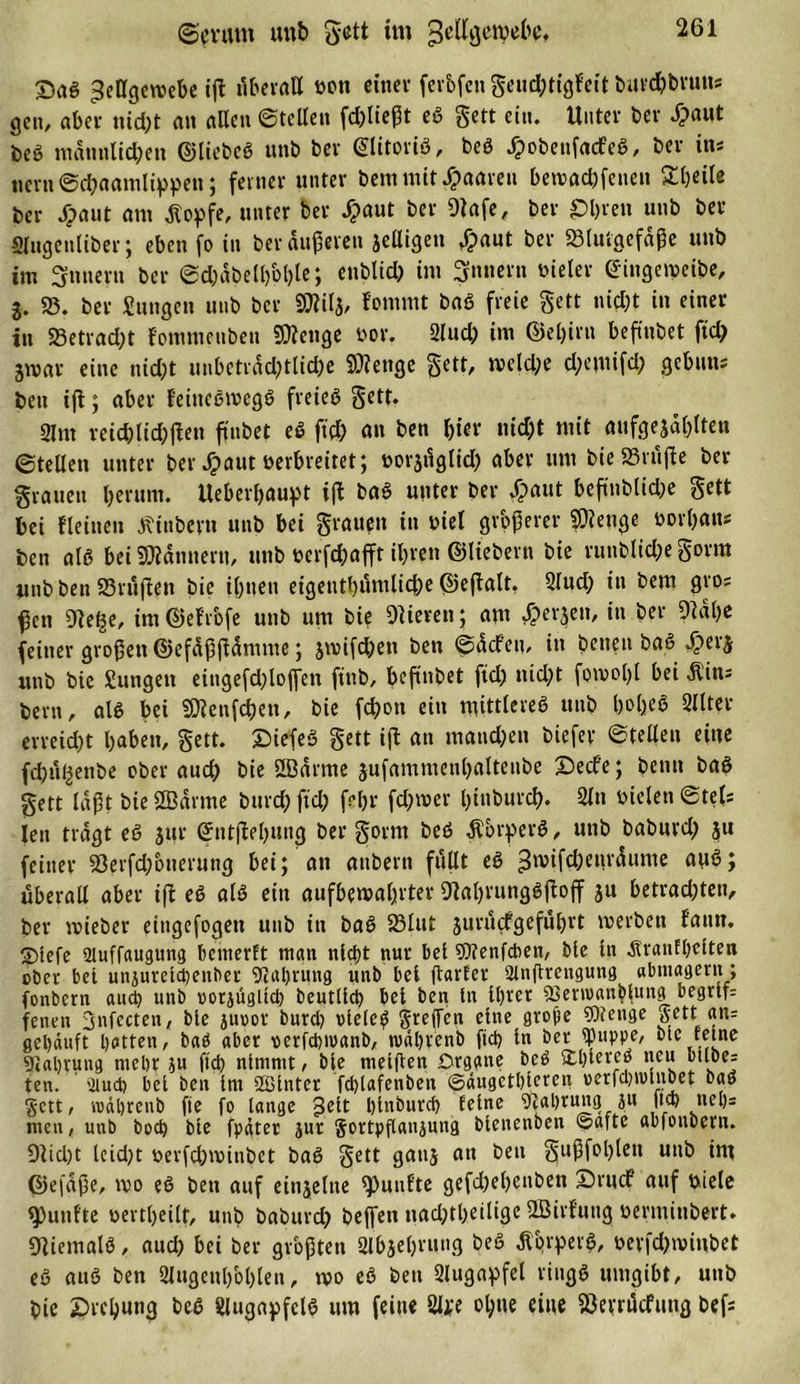 ©cnmt unb gett im jjellgcivebe* Sag ^ellgciDebe i|t überall Don einer ferfefen geudptigfeit burchbruus gen, aber ttidpt an allen ©teilen fdplteßt eg gett ein. Unter bei' dpant beö mdtmlidpen ©liebeg unb bei' ©litorig, beg Jpobettfacfeg, bei- ins Hein ©dpaamlißpen; feiner unter bem mit paaren bettadpfettett Steile ber Jpaut am Äoßfe, unter feer Jpaut ber Olafe, ber £&gt;hren unb ber «ugenliber; eben fo in ber duneren jelligen £aut ber «Blutgefäße unb im Innern ber ©d)dbell)bl)le; enblidp int Sintern vieler ©ingetveibe, 3. SB. ber Zungen unb ber SOlilj, fonnut b«g freie gett nicht in einer in SBetradpt f'ommettbett SOlenge Dor. Sludp int ©el)int beftnbet ftdp jtvar eine nidpt mibetvddp11idpe SDtetige gett, meldpe dpemifdp gebttns beit ift; aber feittcgivcgg freieg gett. 21 nt reichlichen ftnbet eg ftdp an ben feier nicht mit aufgewühlten ©teilen unter ber Jpaut verbreitet; Dorjüglidp aber um bie SBt üße ber grauen herum. Ueberhaußt ift bag unter ber Xpaut beftnbltdpe gett bei Heilten Stübern unb bei grauen in Diel größerer Stetige Dorfeans ben alg bei Bannern, unb Derfcfeafft ilpren ©liebem bie ruttblidpe gorm unb ben SBrußen bie ilpiten eigentlpumlidpe ©eftalt. Sludp in bem gros fen Ole^e, im©eHofe unb um bie Olierett; am Sperren, in ber Otdlpe feiner großen ©efdßftdmme; jwifdpen ben ©dcf’ett, in beiten bag Sptrj unb bie Sungett eingefdplojfen fittb, beftnbet ftdp ttidpt foivolpl bei Äins bem, alg bei $Dienfd)en, bie fc&amp;on ein mittlereg unb hohe* Sitter erreicht haben, gett. Siefeg gett iß an maudpen biefer ©teilen eine fdpü^enbe ober audp bie Oödrme jufammenhalteube Seele; beim bag gett laßt bie SBdrme burdp ftdp felpr fdproer tpinburch. Sltt Dielen ©tefs Jen tragt eg jur ©ntjMputiß ber gorm beg Äbrßerg, unb baburdp $u feiner «Berfdponerung bei; an attbern füllt eg ^nnfdpeurdume aug; überall aber ift eg alg ein aufbemafprter Olatpvunggftojf ju betradpten, ber tvieber eingefogen unb in bag SBliti jurüefgeführt tverbett fanu. 2&gt;tefe 2luffaugung bemerft man nicht nur bet SDtenfdien, bie in Ärantlpetten ober bet unjuretcheiiber Scahrung unb bet ftarfer 2lnfttengung abntagertt; fonbern aud) unb oorjügltch Deutlich bet ben tn ilprer «Bevntanblung begriff feiten 3nfecten, bie jurot burdp oleteg greifen eine große «Stenge gett_ an= gehäuft hotten, bag aber oerfchtoanb, rudlprenb ftch tn ber «Puppe, bie feine Sflahrung mehr ju fich nimmt, bte metßen örggne beg tthtereö neu otloe= ten. sdud) bet ben trn Sßtnter fdplafenbett ©äugethteren oerfdpivlnbet baö gett, rodhrenb fie fo lange £elt Iptnburch feine Stahrung jtt fid) neh= men, unb boch bte fpätet jur gottpflanjung btenenben ©afte abfonbertt. Otidpt teidpt DerfdptDinbet bag gett gattj an bett gußfolplen unb int ©efdße, ido eg ben auf eittjeltte fünfte gefdpetpenben Srucf auf Diele fünfte Dertlpeilt, uttb baburch beffen nadptlpciligc SBirl’uttg Dermitibert. Oliemalg, audp bei ber größten Slbjehrung beg dtqrßevg, DerfdptDinbet eg aug ben Slugetthblplen, tvo eg bett Slugaßfel rittgg umgibt, unb bie Srcbung beg Slugaßfctg um feine Slße ohne eine Söerrücfimg befs