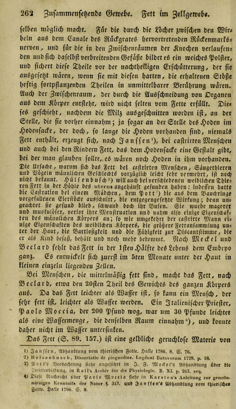 feite» möglich mad)f. gur bCc bttrch bie Soccer jwifchen ben 2Bir* bei» auS bem ©anale beS SfucfgrateS htroortretenben SflitcfenmarfS* nevöen, mib für bie in ben ^wifchenräumen ber Knochen »erlaufen* bett unb ftd) bafelbfHetbreitenben ©efäße bilbcteS ein weiches Solper, unb ftd;evt btefe Kbetle »or ber nachteiligen ©rfd)ütternng, ber fte auSgefe^t wären, wenn fte mit biefett barten, bie erhaltenen ©tbße heftig fortpflaitjenbett ^heilen in unmittelbarer 23erührung wären. Sind) ber ^wifchenratttn, ber bureb bie 2luSfd)neibung üon Organen auS bem Körper entgeht, wirb ttid)t feiten üom gette erfüllt. Die* feö gefd)iel)t, naebbem bie Sttilj auSgefdjnitten worben ifl, an ber ©teile, bie fte öorher einnahm; ja fogar an ber ©teile beS Roheit im d)obeufacfe, ber bod), fo lange bie Jpobett »orhanben ftnb, niemals Sett enthalt, erzeugt ftdj, ttad) ^anffett1), bei cafirirten SKenfdjen unb aitcl) bei ben Stinbern gett, baS bem £obetifacfe eine ©cfalt gibt, bei ber man glauben feilte, eS wären ttod) Jpobett in ihm »orbatiben. Dte Urfacbe, warum ftd) baS gett bei caflrlrten Wenfcben, ©dugetbleren unb Vögeln männlldjen ©cfcblecbtö oorjtigllch leicht febr oermebrt, Ifl noch nld)t befaiint. Jpülf enbufd}2 3) will aud) beloerfcbtebenen weiblichen £bles renjett ln ber £6ble beb uterus attgebduft gefunben haben: Inbcffen batte bie (Saturation bei einem Erdbeben, bem «p o 11?) bie auS bent 33aucbrlnge »orgefallenett Slerftöcte auofcbnltt, bfe entgegengefefjte SBtrfung; bettn uns geadttet fte^ gefunb blieb, fdjwanb boeb Ihr Sßufen. ©te würbe magerer unb mubfulöfer, verlor ll&gt;re enftruatlon unb nahm alfo einige Slgenfcbaf ten beb männlichen Körpers an; fo wie umgefebrt ber cafirlrte 9)?ann cts ntge Slgenfdtaften beb weiblichen Aörperb, bie größere gctranfammlung un^ ter ber Jpaut, bie 23artlofigfelt unb bie gablgfelt jttr 2)lbcant|ilmme, bie er alb Äinb befap, behält unb noch mehr befommt. 9lad) Sliecfel unb 23 e darb fehlt baSgctt tu ber 1 (fett ^älfre beb Gebens bem ©tnbvpo ganj. ©S entwt'cfelt ftd) juerf im 5tett SKonate unter ber JF&gt;aut in fleittett einjeln liegenbeu gellem 23et SDieufdien, bie mittelmäßig fett ftnb, mad)t baS gett, nach 23edarb, etwa ben 20fiett Slljetl beS ©ewid)tS bcö gattjen äTorperS auS. Da baß gett leidster als 2öaffer ift, fo Faun ein 3)ienfd), ber fehr fett ift, leichter als QBajfer werben, ©in 3talienifd)er ^riefter, 9)aolo Boccia, ber 200 &lt;pfuttb wog, war um 30 spfuttbe leid)ter als eine Eßaffermettge, bie benfelben 3taum etnttahm4), unb Fonute baher nid)t im SLBaffer unterfinEen. Daß gett (©. 89. 157.) ifc eine gelbliche gerud)lofe Materie von i) Sanften, ?(0(jnnblinig tiom tljicvifcben gette. £afle 1786. 8. 76. 2'J II li I s p n li u s c li, Dissertatio de pinguedine. Lugduni Batuvorum 1728. p. 18. 3) tßi'tt’« 93cu6iicbtimjj fldjc niiflefüljvt In 0. g. 9Jterfel’3 9i6l)iinMnng über Mc StlHttcrbübllHii, in Reifs Archiv für die Physiologie. B. XI. p. 263. seq. A) 25ie|e Oiiielji'idjt über 9^holD ^Tioctla fldjc in Karsteu’s Anleitung zur gemein- niUzigeii Kenntuifs der Natur §. 313. Utlb Oflllffilt’i Dtbljnnbiuilfl l'Plll ßette. $n(ie 1786. ©. 8.