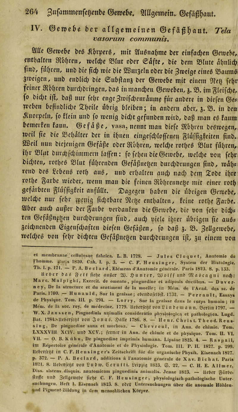 IV. ©ewefie her angemetnen ©efäfffyaut. Tela vasorum communis. 2U(c ©ewebe beß ,ftbrperg, mit Sfugnahme bet einfachen ©ewebe, enthalte» 9fbhreu, welche 58lut ober &lt;£afte, bic bem 58fute aljultd? fmb, füllen, uttb bte ffd; wie bic SBurjela ober bic 3weige eineg 58aumg. geigen, unb enblid; bic @ub|?an3 ber ©ewebe mit einem diel} fefjr feiner Kohren burchbrtngen, bag in manchen ©erneben, 3. 58. im gleifche, fo bicht ijl, baß mir fel)r enge^wifchetiraume für anbere in biefen ©es n^eben beftnblidje Steile übrig bleiben; in anbertt aber, 3. 58. in ben .Sttiorpelit, fo fleitt unb fo wenig bicht gefuttben wirb, baß man cg faum bewerfen f'aun. ©efdpe, vasa, nennt man biefe 9Tol)ren bcgwegcn,, weil fte bie 58el;dlter ber in ibueu eingefchlofieuen glüfftgfeiteit ftnb., SBeil nun btcjenigen ©efdpe ober Kohren, welche rotheg 58lut fuhren,, tpr 58Ifit burd;fd;immern lajfen: fo fepeu bie©cwebe, welche non fehl-, bid;ten, rotheg 58Iut führenben ©efaßne^ett burd;brungen ftnb, wal)s veub beg ^ebeng roth aug, unb erhalten and; nach bem £obe ihre rothe Sarbe rnieber, wenn man bie feinen Kbhreiitie^e mit einer roth* 1 gefärbten ^lufffgf'eit anfüllt. dagegen haben bie übrigen ©ewebe, weld)e nur fehr ftd;tbare Kel^e enthalten, feine rothe garbe. Slber and) außer ber^arbe uerbanfeti bie ©ewebe, bie t&gt;cn fef&gt;r bichs ten ©efaßn£ßen burdjbrungeu ftnb, auch biele ihrer übrigen fte aug; 3cid;nenben ©igenfd;aften biefen ©efdpen, fo bap 3. 58. Zellgewebe, weld;eg »on fehr bicpten ©efaßueßen burd;bruugeit ifr, 31t einem uon et membranne ’cellulosae fabrica. L. B. 1728. — Jules Cloquet, Anatomie de 1 hoinnie. ilaj'js 1820. Cali. 1. p. 3. — C. F. Heusinger, System der Histologie. Tli. I. p. 121. — P. A. Be cl ard , Elemens d’Anatomie generale. Paris 1S23. 8. p. 133. Heber b n S 3c tt ftelje n it (5 er 233. unter, S33olff unb OJfnScngni notf): Marc. Malpighi, Exercit. de oincnto , pinguedine et adiposis ductibus. — D u v e r- ney, De la structure et du sentiment de la inoelle; in Mein, de l'Acad. des sc. de Paris. 1700. — Hunaul d, Sur la graisse; e&amp;enbflfet&amp;ft. 1732. — Perrault, Essays de Plivsique. Tom. 111. p. 294. — Lorry, Sur la graisse daus le corps liumaiu ; in Mein, de la soc. rov. de medecine. 1779. lleberfet)! uoil S i 11 b e m &lt;1 11 n. Berlin 1797. — W. X. Ja n ss c n , Pinguodinls animalis consideratio physjotogica et pathologica. Lugd. pat. 1784&gt;tle6erfe(jt tum 3 o n fl &amp;. £n((c 1786. 8. — Henri Chris t. Theod. Keus- sing, De pinguedine samt et morbosa. — Clievreul, in Ami. de cliiuiie. Tom. LXXXVUl XC1V. IInb XCV.; ferner in Ann. de cliimie et de plivsique. Tom. 11. VI. VII. — 0. B. Kühn, De pinguedine imprimis liuniana. Lipsiae 1825. 4. — Rasgail, im Repertoire generale d’Änatomie et de Physiologie. Tom. 111. P. II. 1827. p. 299. Uebcrfefjt in C. F. Ileus inger’s Zeitschrift für die organische Physik. Eisenach 1827. p. 372. — P. A. Beclard, additions a lauatoniie generale de Xav. B i c h a t. Paris 1821. 8. lleberfefst uon Subio. Gern tri. Seipjiq 1823. ©. 22. — C. H. E. AI Im er, Diss. sistens disquis. aiiatomicam pinguedinis animalis. Jenae 1823. — Heber g-ärbe* floffe IIIlb Sedgeiucbe liel)e C. F. Heusinger, physiologisch-pathologische Unter- suchungeu. Heft 1. Eisenach 1823. 8. ober Untersuchungen über die anomale Hölileu- und Pigment Bildung in dem menschlichen Kbrper.