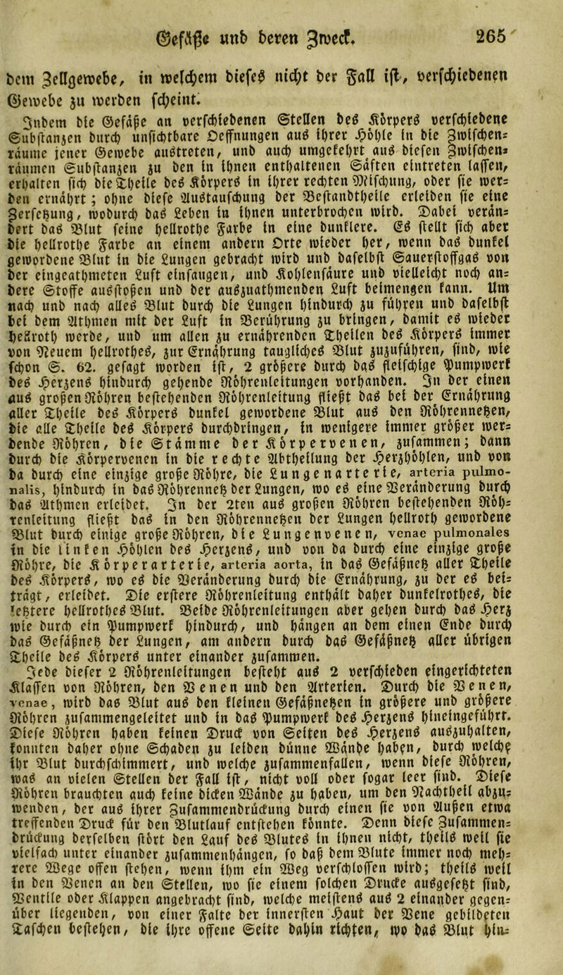©cfclfje mtb beten 3rvccf, bem ^ellflewebe, in wefd;em biefe^ nid;t ber galt ijl, i&gt;erfd;iebenen ©emebe ju werben fd;eint. 3nbetn ble ©efäße an terfefciebenen ©teilen beß Äorperß terfchlebene ©ubftanjen burd) unftchtbare Deffnungen auß ttjrer £öl)le ln bte 3wlfd)en= räume jener ©ewebe außtreten, unb auch umgefehrt auß biefen f3wlfchen* räumen ©ubflanjen ju ben ln Ihnen enthaltenen ©äften elntreten laffen, erhalten fleh bleSheile beß flörperß ln Ihrer rechten OJilfchung, ober fte wer: ben ernährt; ohne blefe Slußtaufcbung ber »eftanbthelle erleiben fte eine gerfefjung, wobureb baß 2eben ln Ihnen unterbrochen wirb. ®abei terän: bert baß »lut feine t&gt;eUrotl)e garbe ln eine bunflere. ©ß fteüt fleh aber ble hellrothe Sarbe an einem anbern Orte wleber her, trenn baß bunfet geworbene »lut ln ble gütigen gebracht wirb unb bafelbfl ©auerfloffgaß ton ber elngeathmeten Juft elnfattgett, unb Äohlenfäure unb tlelleld)t noch an= berc ©toffe außfloßen unb ber außjuathmenben £uft beimengen fann. Um nach unb nach alleß »lut burch ble 2ungen hinburd) ju führen unb bafelbfl bei bem Sithmen ntlt ber Juft ln »erührung ju bringen, barnlt eß triebet fteKrotl) trerbe, unb um allen ju ernährenben &amp;beUen beßÄörperß Immer von Oieuem hellrotheß, jur ©rnghrung taugllchcß »lut jujufuhren, ftnb, trle fchon @. 62. gefagt worben Ifi, 2 größere burch baß flelfcßlge iputupwerf beß ®erjenß hlnburch gehenbe Oiöhrcnteltungen torhanben. 3» bert einen &lt;tuß großen Oiöhren beflehenbcn Oiöhrenlettung fließt baß bet ber ©rnährung aller ®helle beß Äörperß bunfel geworbene »lut auß ben Oiöhrennejjen, bte alle Ithelle beß äiörperß burchbrlngen, ln wenigere Immer großer wer= benbe Oiöhren, ble©tämnte ber Äorp erretten, jufamtnen; bann burch bte .siörpertcnen ln ble rechte Olbthellung ber Jperjhöhlen, unb ron ba burch eine einjtge große Oiöhre, ble Jungenarterie, arteria pulmo- nalis, hlnburch ln baß Oiöhrennefj ber Jungen, wo eß eine »eränberung burch baß ’iltbmen erlctbet. 3n ber 2teit auß großen Otohren hcflehenben CR6h= tcnlettung fließt baß ln ben Oiöhrennejjen ber Jungen hellroth geworbene »lut burch einige große Oiöhrcn, ble Jun getitenen, venae pulmonales in ble Unten Jpöhlen beß Jperjenß, unb ron ba burch eine einzige große fliöhre, ble Äörperarterle, arteria aorta, ln baß ©efäßnefj aller &amp;heile beß .ftörperß, wo eß ble »eränberung burd) ble ©rnährung, ju ber eß beu trägt, erlctbet. ®ie erftere Oiöbrenleituttg enthält baher bunfelrotheß, bte »efctere hellrotheß »lut. »elbe Oiöhrcnleltungen aber gehen burch baß Jperj wie burch ein tyumpwerf hlnburch, unb hängen an bem einen ©nbe burch baß ©cfäßneh ber Jungen, am anbern burch baß ©efäßnefj aller übrigen ®betlc beß .fiörperß unter elnanber jufammen. 3ebe biefer 2 Oxöhrenleltungen befteht auß 2 »erfcßleben eingerichteten klaffen ton Oiöhren, ben »enen unb ben Arterien. ®urch ble »enen, venae, wirb baß »lut auß ben flelnett ©efäßtiefeen ln größere unb größere Oiöhren jufammengeleltet unb in baß tpumpweri beß Jperjenß hinefngeführt. ®lefe Oiöhren haben feinen ®rucf ton ©eiten beß Jperjenß außjuhalten, fonnten baher ohne ©chaben ju leiben bünne SBänbe haben, burd) welch? ihr »lut burchfddmmert, unb welche jufamntenfallen, wenn blefe Oiöhren, waß an rieten ©teilen ber Sali ift, nicht toll ober fogar leer ftnb. ®lefe Oiöhren brauchten auch feine biefen OBänbe ju haben, um ben Oiacbtheil abjtt? wenben, ber auß Ihrer pufantmenbrüefung burd) einen fte ton Slußen etwa treffenben ®rucf für ben »lutlauf entftehen fönnte. ®cnn blefe j3ufammen= brüefung berfetben (fort ben Jauf beß »luteß ln Ihnen nicht, theitß well fte vielfach unter elnanber jufamntenhängen, fo baß bem »lute immer noch nteh= rere OÖege offen flehen, wenn ihm ein 2Öeg terfchloffen wirb; tßeflß well in bett »enen au ben ©teilen, wo fte einem fotchen ®rucfe außgefeljt ftnb, SSentlle ober klappen angebracht ftnb, welche meiftenß auß 2 einattber gegen: über liegettben, ton einer Saite ber Innerften Jpaut ?ßene gebllbeten üafchen befielen, ble Ihre offene ©eite bal)ln richten* ipo baß »lut hi^