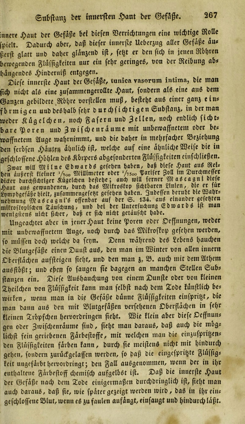 innere #aut ber ©efäße bet biefen Verrichtungen eine widrige SKoUc fpielt. Saburcb aber, baß biefer ittnevffe Ueberjug aller ©efdße du* £erjf glatt unb baber glanjenb iff, fct§t er ben ftcb in jenen 9Ü&gt;b«u bewegenbeu gluffigfeiten nur ein feljr geringeß, ooa ber Reibung ab* battgettbeß J£&gt;inberttlß entgegen. 5Diefe tnnerfie ffpaut ber ©efdße, tunica vasorum intima, bie man fid) nicht alß eine jufamtnengeroöte Jpaut, fonbevn alß eine auß bem @an$en gebtlbete jKbljre oorffellen muß, befletjt auß einer ganj ein* fbrmigeu uubbeßbalb fetjr b ur d)fid?tigen ©ubjtanj, in ber mau weber Wägelchen, uod? gafertt unb gellen, noch enblict&gt; ficht* bare ^oren unb £ wifchenrdumc mit unbewaffnetem ober bes waffnetem 2lugc wabrnimmt, unb bte baber in mehrfacher Begebung ben ferbfen ffpdufft» abulid; iff, welche auf eine al&gt;nlid)e 2Beife bie in gefd^loffene dpbl)Ien beß Äbrperß abgefonberten gluffigfeiten etufdffteßen. Sroar roill 9)?tlne gbroarbß gefeben haben, baß btefe Jpaut auß 9teU ben äußerff Heiner l/*°o Mimeter ober J/75oo «parifer £oa im ©urebmeffet bitter burcbftcbtfger ßügetcbeti beffebe; auch will ferner «faßcagnl btefe jpaut aus gerounbenen/ butd) baö ?0?lftoöEop ftcfytbaren filnlen, Me et fuc 2nmpbgefäße hielt, jufammengefeljt gefeben baten. Snbeffen beruht bie 2Babr= nebmung IDtaßcagnt’ß offenbar auf ber @. 134. auß einanber gefegten ntifroffopifeben ©äufebung, unb bet ber Untetfucbuug &lt;5 b tu a r b ß t(t man roenigftcnß nicht (über, baß er ftcb nicht getäufebt habe. Ungeadjtet aber in jener Jpaut feine ^&gt;oren ober £3efftutngen, weber mit unbewaffnetem 2Juge, noch burch baß VKfroffop gefeiten werben, fo muffen bod) weld)e ba (epn. Senn wabrenb beß £ebenß bauchen bie Blutgefäße einen Suuff auß, ben man im fföinter oon allen innen? Sberfldcben aufffetgett fielet, unb ben man 3. B. auch mit bem 2ltbem außftoßt; unb eben fo fangen ffe bagegen an mannen ©teilen @ub* ffanjen ein. Siefe 2Jußbaud;ung oon einem Sunffe ober hon fleinen SÜbeilcbett oon glufffgfeit fann man felbff nad) bem £obe fünfflich bes wirfen, wenn man in bie ©efäße bünne giüfftgfeiten einfpri^t/ bic man bann auß ben mit Blutgefäßen oerfebenen £&gt;berfläd)en in fel&gt;r fleinen Sr'opfd)en beroorbriitgen ftebt. 2Bie fleitt aber biefe Ceffnuits gen ober 3tV)ifd)enrdume ftnb, ftebt man barauß, baß auch bie mbg« lid)ff fein geriebenen gdrbeffoffe, mit welchen man bie eitgufpriljen* ben gluffigfeiten färben fann, bureb fte nteijfenß nid)t mit binburch geben, (onbern jurucfgelaffen werben, fo baß bie eingefpritjte glufftgs feit ungefärbtberoorbringt; ben gaff außgeuommen, wenn ber in il)r enthaltene gdrbeftoff d)emtfd) aufgelbßt iff. £&gt;aß bie tnnerffe Jpaut ber ©efdße nach bem £obe einigermaßen bttrebbrittglid) iff, ftebt man aud) barauß, baß fte, wie fpdtergeäeigt werben wirb, baß tu ihr eins gefdff offene Blut, wenn eß ju faulen aufdngt, einfaugt unb biuburcb laßt.