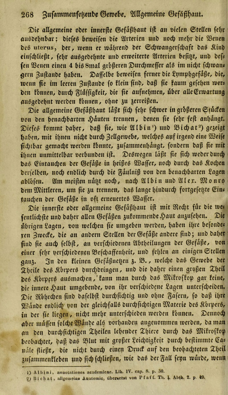 Sie allgemeine ober itinerfle Ocfa^f)aut ijl an bielen ©teilen febr außbebtibar; biefeS beweifett bie Slvterien uttb noch mehr bie S3etten beS uterus, ber, wenn er wäfyrenb ber ©cbwattgcrfcbaft baS Äinb etnfcbliegt, febr auggebebnte unb erweiterte 2lrterien beft'^t, uttb befs fett Sßettett einen 4 biß Sntal grbgerett Surchmejfer alß int nid;t fchwatt* gern puftanbc haben, Saffelbe beweifett ferner bie Shmpbgefdge, bie, wenn fie im leeren ^wfiÄttbe fo fleitt ftttb, bag fte faum gefeljen wer« beit fontten, burch glilfftgfeit, bie fte attfnebmen, über alle Erwartung auSgebebnt werben Fontten, obtte ju jerreigen. Sie allgemeine ©efapbaut lägt ftd; febr fchwer in grbgerett ©tucfen twtt ben bettad;barten Rauten trennen, betten fte febr fefl anbängt. StefeS fornrnt baber, bag fte, wie 211 bin1) uttb 23ichat2) gezeigt haben, mit ihnen nicht burdb 3^gewebe, welches auf irgettb eine 2öeife ftd;tbar gemacht werben f&amp;nnte, 3ufamnietibättgt, fottbertt bag fte mit ihnen unmittelbar »erbunben i(i. SeSwegett lagt fte ftd; weber burch baß Eintauchen ber ©efäge itt beiges 5Bajfer, noch burd) baS Äodjen berfelbett, noch enbltch burd) bie gäulnig oon ben benad;bartett Sagen ablbfett. 2lm meigett ttitßt ttod), nach 211 b i tt unb 211 er. SK o n ro bent SKittleren, um fte 311 trennen, baß lange btttburd) fortgefe^te Eins taud;en ber ©efäge in oft erneuertes Sßajfer. Sie fnneiftc ober allgemeine ©efagbattt ifl mit Sftedjt für bie we? fentlicbge unb baber allen ©efägett 3ufommettbe#aut atijufebetu Sie ilbrigen Sagen, bon welchen fte umgeben werben, babett it)ve befottbes rett 3'tJecfe, bie an attbertt ©teilen ber Eiefage attbere ftttb; uttb baber ftttb fte auch felbft, att berfchiebettett 2lbtbeilungen ber ©efäge, bon einer fel;r perfd;iebenen 23efd)affenbett, unb fehlen att einigen ©teilen gattj. 3tt ben Feinen ©efägtteßen 3. 25., weld;e baS ©ewebe ber Sbcile beS jTorperö burdtbringen, uttb bie baber einen grogett £beü JdcS Äbrpfrö auSmad^ett, fattn matt bttrcl; baS SKifroffop gar feine, bie innere Jpaut umgebettbe, bon ihr berfd;ieb?tte Sagen unterfd)eibett. Sie Keln'^n finb bafelbft burd)ftd)tig uttb ohne gafern, fo bag ibre SL'anbe enblidj bott ber gleichfallß burcbfid;tigen SKaterie beß äTorperS, itt ber fte liegen, nicht mehr unterfchtebett werben fbttttett. Scttttod; aber ntn(fett folche QBatthc alß borbanben angenommen werben, batttan an bett burchftd;tigen Sbeilett lebcnber £l)iere burd; baö SCfiifroffop beobachtet, bag baS 25lut mit groger Scid)tigfeit bttrd; begimmte Eas «die fließt, bie nicht burd; einen Srttcf auf bett beobad;teten £bcil Sufammenfleben ^utC&gt; ftchfchließeu, wie baS bergall feint würbe, wenn 1) Albini, nnuotntiones acndemicae. Lib. IV. cap. 8. p. 30. 2J ßicliat, allgemein# Auutomie, übersetit von Pf aff. Tb. J. Ab{b. 2. p 49.