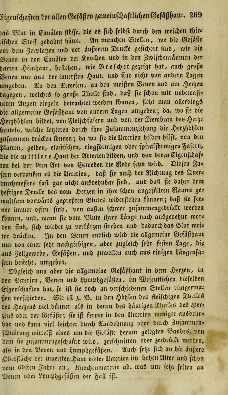 &gt;ag «Blut in banalen ßbße, bie eg ftd; felbß burcb beri weichen tbies eiferen ©toff gebahnt batte. 3ln manchen ©teilen, wo bie ©efäße öov bem ^erplafcen unb vor äußerem Srucfe gefiebert ftnb, wie bie Seiten in ben banalen ber Änocßen unb in ben ^tvifebenräumen ber barten dpirnbaut, befleißen, wie «Brefd^et ßejetgt bat, aud) große Senen nur aug ber innerßen dpaut, unb ftnb nidpt sott attbern Sagen umgeben. Sin ben girterien, an ben meinen «Betten unb am dpe 13en bagegeit, iveldpeö fo große Sbeile ftnb, baß ft'e fdjott mit unbewaffs liefen Singen einzeln betradptet tverben fbttttett, fießt matt allerbittgg bie allgemeine ©efaßbaut von attbern Sagen umgeben; ba, tvo fie bie J^eraboblen bilbet, von gleifdpfafertt unb von ber Membran beg £er$s beutelö, lveldpe lederen bureb ihre ^ufammenäiebutig bie dperjb'oblen jufammett brucfeit fbutteti; ba tvo fte bieSlrteriett bilbett hilft/ von ben Platten, gelbett, elaßifebett, ringförmigen ober fpiralfermigen gafern, bie bie m ittle re Jpaut ber Slrterienbilbett, unb von berett&lt;£igenfd)afs ten bei ber 9ten Slrt von ©eweben bie Siebe fetpn wirb. Siefen gas fern verbanfen eg bie Sttrtericn, baß fte nach ber Siidptung beg Quer* burdpmefferg faß gar nicht augbebnbar ftnb, unb baß fte baber betn heftigen Srucfe beg vom dperjett in ihre feßott ungefüllten Staunte ges waltfam vonvärtg gepreßten SSluteg wiberßeben fonnen; baß fte fers ner immer offen ftnb, von außen febtver aufammengebrüeft tverben fontten, unb, wenn fte vom S3lute ihrer Sange nad; auggebebnt tvors ben ftnb, ftd; tvieber ju verfurjett ßreben uttb baburdpbag 23lut tveis ter brucfeit. Sn ben «Betten enblicb tvirb bie allgemeitte ©efäßßaut nur von einer feßr nachgiebigen, aber jttgleicb felpt* feßen Sage, bie aug Zellgewebe, ©efdßett, uttb auweilen auch aug einigen Säugettfas fern beflelpt, umgebeit* Sbgleid; nun aber bie allgemeitte ©efaßbaut in betn £erjett, in ben «Hrterien, «Benett uttb Spniphgefaßett, int «ffiefentlidjen biefelbett eigenfdpafteu bat, fo iß fte boeß an verfebiebetten ©teilen eittigerma; ßen verfdpieöett. ©ie iß 3. 58. itt bett fohlen beg ßeijdpigett £bcileg beg Jperjeng viel büntter alg itt benen beg häutigen StbeileS beg dp er* 3ettg ober ber ©efaße; fte iß ferner in ben Slrteriett tvettiger augbebns bar uttb fatin viel leidster burd) Slugbebnuttg ober burd; 3ufanmtett= fdptiüruug mitteiß eineg um bie ©efaße herum gelegten 58anbeg, von bem fte jufaramengefdjnürt tvirb, jerfdpnitten ober jerbrueft tverben, alg itt bett «Benett uttb Spmpbgefaßen. Sind; feljt ftd) att bie äußere £&gt;berßad;e ber innerßen jpaut vieler Slrterien im hoben 2llter unb fdpon vom GOßett Sabre att, Änodpenmaterie ab, tvag nur fefpr feiten an Setten ober Spmpbgefaßeii ber gall iß.