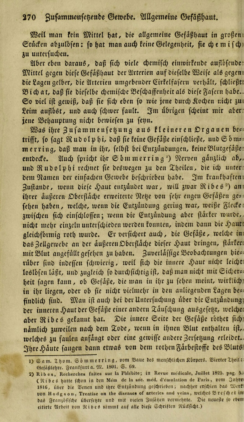 ©eil man fein Spittel hat, bie allgemeine ©efdßhaut in großen ©tttcfett abjul&amp;fen: fo f?at man auch feine©elegenheit, ftedjemifch ju unterfuchen. Slber eben barauö, baß ftd) öiele djetnifd; einwirfetibe außofenbe Mittel gegen biefe ©efdßhaut ber Arterien auf biefelbe 5Beife alSgegeni bie Sagen gelber, bie Arterien umgebeuber ©irfelfaferu »erhalt, fchließt: S3id)at, baß fie biefelbe d;emifd)e 23efchaffenl)eit al6 biefe gafertt habe., ©o üiel iß gewiß, baß fte fid? eben fo wie jene burd; Äod;en nid?r ju; Seim außoSt, utib aud; fd;wer fault. 3m übrigen fchetnt mir aber jette 23ehauptttiig nid)t bewtefen ju fet)ti. 2BaS ihre 3»famntettfe£utig aus fleineren Organen ba- trifft, fo fagt Stubolpbi, baß fte feine ©efdße eittfchließe, unb©bms: merring, baß man itt it&gt;r, felbß bei©ntjiiubmigen, feineS3lutgefdße: cutbedfe. 2Iucf&gt; fpvicht itjr ©btumerring ') Heroen ganjltch ab,, uttb SKubolpbt redetet fte beSwegeti ju ben ^f&gt;eilcti, bie ich unter bem Onanien ber eiufadjen ©ewebe befd)riebeit habe. 3ttt franfhafrem ^ußattbe, wenn biefe Jpaut enrjuubet war, will jwar 9iibec&gt;* 2) an ihrer äußeren £)berfldd;e erweiterte O^ei^e »ott fel)r engen ©efdßett ge= feßett haben, weld;e, wenn bie ©ntjünbung gering war, weiße glecfe 3wifd;en fich einfdßofiett; wenn bie ©ntjünbung aber ftdrfer würbe, nicht mehr cinjclttunterfchiebettwerbenf’otttuen, ittbcm bann hierauf: gleid)formtg roth würbe, ©r »evßchert aud), bie ©cfaße, weld;e itt baS Zellgewebe an ber äußeren£)berßdd;e biefer j£&gt;aut bringen, ßarfen mitSSlut angefulltgefehett ju haben, ^twerldfftge 23eobad;tungen hie- rüber ftnb iubeffeu fd)wierig, weil ftd; bie innere Jfpauf nicht leicht loölbfen laßt, utib jugleid; fo bitrd;ßd;rtg iß, baß man ttid;t mit©ichers- heit fagen fatttt, ob ©efdße, bie man itt ihr ju fehett ttieiut, wirflid;? itt ihr liegen, ober ob fte nid;t vielmehr in bett anliegenbett Sagen ba finblid; ftnb. SD?att iß aud; bei ber Uuterfud;ung über bic ©iitsünbiing; ber inneren Jpaut ber ©efdße einer atibcrn 2dufd;ung außgefeht, weld;e. aber 9iibeö gefattnt hat. £&gt;« »»«re ©eite ber ©efdße vbtbet ftd; ndmlid; juweilett nach beut £obe, wenn itt ihnen 23lut enthalten iß, weld;e6 31t faulen anfdngt ober eine gewiße aubere^erfe^ung filetbet. 3hre Jpäute fangen bann etwaß non bent rothetigdrbeßoße be6 23lut6; t) © n 111. iljom. ©btnmerrinfl, uem 23aue be» mcnfd&gt;tid&gt;en KbrpevS. 25iertcr il;eil: OJcfnfilcIjre. granffurt a. «öi. tSül. ©. 69. 2) Ribes, Reclierches faites sur la Phlebite; in Revue medieale, Juillet 1825. pag. 5. ( 3J i b e » ljnrte fd)on ill ben Mein de la soc. me'd. d’emulation de Paris, Uülli gflljre 1816, über bie 23enen unb iljrc gntjiinbnmi aefcj)vie6cn; nndjtjer crfdjien baC- 215erf PDIl Hodgson, Treatisc on the diseases of arteriös and veins, U'Clrijeb 2? r e f d) r t in ba» grnnjbfifrfje übcrfefjte nnb mit oieten 3uf&lt;i&lt;)en i'mncljrtc. £&gt;ie nein-fte fo eben eitirtc Qtrbcit oon 9Cibcb nimmt auf nllc biefe ©etjeiften 3C ü cf ft ct) r.)